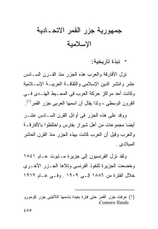 ‫ﺠﻤﻬﻭﺭﻴﺔ ﺠﺯﺭ ﺍﻟﻘﻤﺭ ﺍﻻﺘﺤـﺎﺩﻴﺔ‬
                       ‫ﺍﻹﺴﻼﻤﻴﺔ‬

                                    ‫* ﻨﺒﺫﺓ ﺘﺎﺭﻴﺨﻴﺔ:‬
‫ﻨﺯل ﺍﻷﻓﺎﺭﻗﺔ ﻭﺍﻟﻌﺭﺏ ﻫﺫﻩ ﺍﻟﺠﺯﺭ ﻤﻨﺫ ﺍﻟﻘـﺭﻥ ﺍﻟﺴـﺎﺩﺱ‬
‫ﻋﺸﺭ ﻭﺍﻨﺘﺸﺭ ﺍﻟﺩﻴﻥ ﺍﻹﺴﻼﻤﻰ ﻭﺍﻟﺜﻘﺎﻓـﺔ ﺍﻟﻌﺭﺒﻴـﺔ ﺍﻹﺴـﻼﻤﻴﺔ‬
‫ﻭﻜﺎﻨﺕ ﺃﺤﺩ ﻤﺭﺍﻜﺯ ﺤﺭﻜﺔ ﺍﻟﻌﺭﺏ ﻓﻰ ﺍﻟﻤﺤـﻴﻁ ﺍﻟﻬﻨـﺩﻯ ﻓـﻰ‬
‫ﺍﻟﻘﺭﻭﻥ ﺍﻟﻭﺴﻁﻰ ، ﻭﻟﺫﺍ ﻴﻘﺎل ﺃﻥ ﺍﺴﻤﻬﺎ ﺍﻟﻌﺭﺒﻰ ﺠﺯﺭ ﺍﻟﻘﻤﺭ)١(.‬

‫ﻭﻭﻓﺩ ﻋﻠﻰ ﻫﺫﻩ ﺍﻟﺠﺯﺭ ﻓﻰ ﺃﻭﺍﺌل ﺍﻟﻘﺭﻥ ﺍﻟﺴـﺎﺩﺱ ﻋﺸـﺭ‬
‫ﺃﻴﻀﺎ ﻤﺠﻤﻭﻋﺎﺕ ﻤﻥ ﺃﻫل ﺸﻴﺭﺍﺯ ﺒﻔﺎﺭﺱ ﻭﺍﺨﺘﻠﻁﻭﺍ ﺒﺎﻷﻓﺎﺭﻗـﺔ‬
                                              ‫ﹰ‬
‫ﻭﺍﻟﻌﺭﺏ ﻭﻗﻴل ﺃﻥ ﺍﻟﻌﺭﺏ ﻜﺎﻨﺕ ﺒﻬﺫﻩ ﺍﻟﺠﺯﺭ ﻤﻨﺫ ﺍﻟﻘﺭﻥ ﺍﻟﻌﺎﺸﺭ‬
                                                ‫ﺍﻟﻤﻴﻼﺩﻯ .‬

‫ﻭﻟﻘﺩ ﻨﺯل ﺍﻟﻔﺭﻨﺴﻴﻭﻥ ﺇﻟﻰ ﺠﺯﻴﺭﺓ ﻤـﺎﻴﻭﺕ ﻋـﺎﻡ ١٤٨١‬
‫ﻭﺨﻀﻌﺕ ﺍﻟﺠﺯﻴﺭﺓ ﻟﻠﻨﻔﻭﺫ ﺍﻟﻔﺭﻨﺴﻰ ﻭﺘﻼﻫﺎ ﺍﻟﺠـﺯﺭ ﺍﻷﺨـﺭﻯ‬
‫ﺨﻼل ﺍﻟﻔﺘﺭﺓ ﻤﻥ ٦٨٨١ ﺇﻟـﻰ ٩٠٩١ . ﻭﻓـﻰ ﻋـﺎﻡ ٢١٩١‬


‫)١( ﻋﺭﻓﺕ ﺠﺯﺭ ﺍﻟﻘﻤﺭ ﺤﺘﻰ ﻓﺘﺭﺓ ﺒﻌﻴﺩﺓ ﺒﺎﺴﻤﻬﺎ ﺍﻟﻼﺘﻴﻨﻰ ﺠﺯﺭ ﻜﻭﻤﻭﺭﻭ‬
                                         ‫‪.Comoro Ilands‬‬
‫٥٥٤‬
 