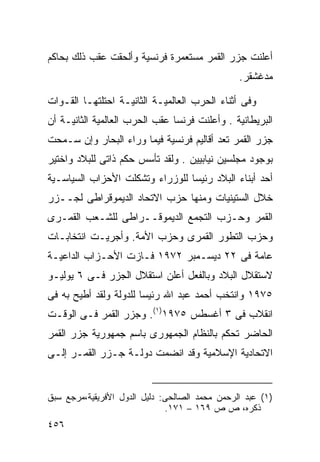 ‫ﺃﻋﻠﻨﺕ ﺠﺯﺭ ﺍﻟﻘﻤﺭ ﻤﺴﺘﻌﻤﺭﺓ ﻓﺭﻨﺴﻴﺔ ﻭﺃﻟﺤﻘﺕ ﻋﻘﺏ ﺫﻟﻙ ﺒﺤﺎﻜﻡ‬
                                                ‫ﻤﺩﻏﺸﻘﺭ.‬

‫ﻭﻓﻰ ﺃﺜﻨﺎﺀ ﺍﻟﺤﺭﺏ ﺍﻟﻌﺎﻟﻤﻴـﺔ ﺍﻟﺜﺎﻨﻴـﺔ ﺍﺤﺘﻠﺘﻬـﺎ ﺍﻟﻘـﻭﺍﺕ‬
‫ﺍﻟﺒﺭﻴﻁﺎﻨﻴﺔ . ﻭﺃﻋﻠﻨﺕ ﻓﺭﻨﺴﺎ ﻋﻘﺏ ﺍﻟﺤﺭﺏ ﺍﻟﻌﺎﻟﻤﻴﺔ ﺍﻟﺜﺎﻨﻴـﺔ ﺃﻥ‬
‫ﺠﺯﺭ ﺍﻟﻘﻤﺭ ﺘﻌﺩ ﺃﻗﺎﻟﻴﻡ ﻓﺭﻨﺴﻴﺔ ﻓﻴﻤﺎ ﻭﺭﺍﺀ ﺍﻟﺒﺤﺎﺭ ﻭﺇﻥ ﺴـﻤﺤﺕ‬
‫ﺒﻭﺠﻭﺩ ﻤﺠﻠﺴﻴﻥ ﻨﻴﺎﺒﻴﻴﻥ . ﻭﻟﻘﺩ ﺘﺄﺴﺱ ﺤﻜﻡ ﺫﺍﺘﻰ ﻟﻠﺒﻼﺩ ﻭﺍﺨﺘﻴﺭ‬
‫ﺃﺤﺩ ﺃﺒﻨﺎﺀ ﺍﻟﺒﻼﺩ ﺭﺌﻴﺴﺎ ﻟﻠﻭﺯﺭﺍﺀ ﻭﺘﺸﻜﻠﺕ ﺍﻷﺤﺯﺍﺏ ﺍﻟﺴﻴﺎﺴـﻴﺔ‬
                                ‫ﹰ‬
‫ﺨﻼل ﺍﻟﺴﺘﻴﻨﻴﺎﺕ ﻭﻤﻨﻬﺎ ﺤﺯﺏ ﺍﻻﺘﺤﺎﺩ ﺍﻟﺩﻴﻤﻭﻗﺭﺍﻁﻰ ﻟﺠــﺯﺭ‬
‫ﺍﻟﻘﻤﺭ ﻭﺤـﺯﺏ ﺍﻟﺘﺠﻤﻊ ﺍﻟﺩﻴﻤﻭﻗــﺭﺍﻁﻰ ﻟﻠﺸـﻌﺏ ﺍﻟﻘﻤـﺭﻯ‬
‫ﻭﺤﺯﺏ ﺍﻟﺘﻁﻭﺭ ﺍﻟﻘﻤﺭﻯ ﻭﺤﺯﺏ ﺍﻷﻤﺔ. ﻭﺃﺠﺭﻴـﺕ ﺍﻨﺘﺨﺎﺒـﺎﺕ‬
‫ﻋﺎﻤﺔ ﻓﻰ ٢٢ ﺩﻴﺴـﻤﺒﺭ ٢٧٩١ ﻓـﺎﺯﺕ ﺍﻷﺤـﺯﺍﺏ ﺍﻟﺩﺍﻋﻴـﺔ‬
‫ﻻﺴﺘﻘﻼل ﺍﻟﺒﻼﺩ ﻭﺒﺎﻟﻔﻌل ﺃﻋﻠﻥ ﺍﺴﺘﻘﻼل ﺍﻟﺠﺯﺭ ﻓـﻰ ٦ ﻴﻭﻟﻴـﻭ‬
‫٥٧٩١ ﻭﺍﻨﺘﺨﺏ ﺃﺤﻤﺩ ﻋﺒﺩ ﺍﷲ ﺭﺌﻴﺴﺎ ﻟﻠﺩﻭﻟﺔ ﻭﻟﻘﺩ ﺃﻁﻴﺢ ﺒﻪ ﻓﻰ‬
                       ‫ﹰ‬
‫ﺍﻨﻘﻼﺏ ﻓﻰ ٣ ﺃﻏﺴﻁﺱ ٥٧٩١)١(. ﻭﺠﺯﺭ ﺍﻟﻘﻤﺭ ﻓـﻰ ﺍﻟﻭﻗـﺕ‬
‫ﺍﻟﺤﺎﻀﺭ ﺘﺤﻜﻡ ﺒﺎﻟﻨﻅﺎﻡ ﺍﻟﺠﻤﻬﻭﺭﻯ ﺒﺎﺴﻡ ﺠﻤﻬﻭﺭﻴﺔ ﺠﺯﺭ ﺍﻟﻘﻤﺭ‬
‫ﺍﻻﺘﺤﺎﺩﻴﺔ ﺍﻹﺴﻼﻤﻴﺔ ﻭﻗﺩ ﺍﻨﻀﻤﺕ ﺩﻭﻟـﺔ ﺠـﺯﺭ ﺍﻟﻘﻤـﺭ ﺇﻟـﻰ‬


‫)١( ﻋﺒﺩ ﺍﻟﺭﺤﻤﻥ ﻤﺤﻤﺩ ﺍﻟﺼﺎﻟﺤﻰ: ﺩﻟﻴل ﺍﻟﺩﻭل ﺍﻷﻓﺭﻴﻘﻴﺔ،ﻤﺭﺠﻊ ﺴﺒﻕ‬
                              ‫ﺫﻜﺭﻩ، ﺹ ﺹ ٩٦١ – ١٧١.‬
‫٦٥٤‬
 