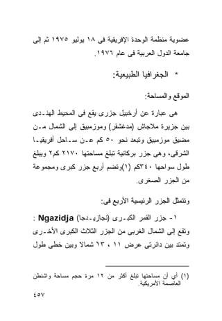 ‫ﻋﻀﻭﻴﺔ ﻤﻨﻅﻤﺔ ﺍﻟﻭﺤﺩﺓ ﺍﻹﻓﺭﻴﻘﻴﺔ ﻓﻰ ٨١ ﻴﻭﻟﻴﻭ ٥٧٩١ ﺜﻡ ﺇﻟﻰ‬
                     ‫ﺠﺎﻤﻌﺔ ﺍﻟﺩﻭل ﺍﻟﻌﺭﺒﻴﺔ ﻓﻰ ﻋﺎﻡ ٦٧٩١.‬

                           ‫* ﺍﻟﺠﻐﺭﺍﻓﻴﺎ ﺍﻟﻁﺒﻴﻌﻴﺔ:‬

                                      ‫ﺍﻟﻤﻭﻗﻊ ﻭﺍﻟﻤﺴﺎﺤﺔ:‬

‫ﻫﻰ ﻋﺒﺎﺭﺓ ﻋﻥ ﺃﺭﺨﺒﻴل ﺠﺯﺭﻯ ﻴﻘﻊ ﻓﻰ ﺍﻟﻤﺤﻴﻁ ﺍﻟﻬﻨـﺩﻯ‬
‫ﺒﻴﻥ ﺠﺯﻴﺭﺓ ﻤﻼﺠﺎﺵ )ﻤﺩﻏﺸﻘﺭ( ﻭﻤﻭﺯﻤﺒﻴﻕ ﺇﻟﻰ ﺍﻟﺸﻤﺎل ﻤـﻥ‬
‫ﻤﻀﻴﻕ ﻤﻭﺯﻤﺒﻴﻕ ﻭﺘﺒﻌﺩ ﻨﺤﻭ ٠٥ ﻜﻡ ﻋـﻥ ﺴـﺎﺤل ﺃﻓﺭﻴﻘﻴـﺎ‬
‫ﺍﻟﺸﺭﻗﻰ، ﻭﻫﻰ ﺠﺯﺭ ﺒﺭﻜﺎﻨﻴﺔ ﺘﺒﻠﻎ ﻤﺴﺎﺤﺘﻬﺎ ٠٧١٢ ﻜﻡ٢ ﻭﻴﺒﻠﻎ‬
‫ﻁﻭل ﺴﻭﺍﺤﻬﺎ ٠٤٣ﻜﻡ )١(ﻭﺘﻀﻡ ﺃﺭﺒﻊ ﺠﺯﺭ ﻜﺒﺭﻯ ﻭﻤﺠﻤﻭﻋﺔ‬
                                   ‫ﻤﻥ ﺍﻟﺠﺯﺭ ﺍﻟﺼﻐﺭﻯ.‬

                       ‫ﻭﺘﺘﻤﺜل ﺍﻟﺠﺯﺭ ﺍﻟﺭﺌﻴﺴﻴﺔ ﺍﻷﺭﺒﻊ ﻓﻰ:‬

‫١- ﺠﺯﺭ ﺍﻟﻘﻤﺭ ﺍﻟﻜﺒـﺭﻯ )ﻨﺠﺎﺯﻴـﺩﺠﺎ( ‪: Ngazidja‬‬
‫ﻭﺘﻘﻊ ﺇﻟﻰ ﺍﻟﺸﻤﺎل ﺍﻟﻐﺭﺒﻰ ﻤﻥ ﺍﻟﺠﺯﺭ ﺍﻟﺜﻼﺙ ﺍﻟﻜﺒﺭﻯ ﺍﻷﺨـﺭﻯ‬
‫ﻭﺘﻤﺘﺩ ﺒﻴﻥ ﺩﺍﺌﺭﺘﻰ ﻋﺭﺽ ١١ ، ٣١ ﺸﻤﺎﻻ ﻭﺒﻴﻥ ﺨﻁﻰ ﻁﻭل‬
             ‫ﹰ‬    ‫ْ‬


‫)١( ﺃﻱ ﺃﻥ ﻤﺴﺎﺤﺘﻬﺎ ﺘﺒﻠﻎ ﺃﻜﺜﺭ ﻤﻥ ٢١ ﻤﺭﺓ ﺤﺠﻡ ﻤﺴﺎﺤﺔ ﻭﺍﺸﻨﻁﻥ‬
                                    ‫ﺍﻟﻌﺎﺼﻤﺔ ﺍﻷﻤﺭﻴﻜﻴﺔ.‬
‫٧٥٤‬
 