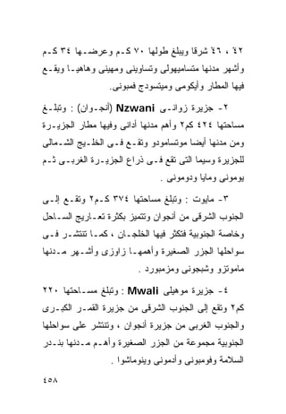 ‫٢٤ْ ، ٦٤ْ ﺸﺭﻗﺎ ﻭﻴﺒﻠﻎ ﻁﻭﻟﻬﺎ ٠٧ ﻜـﻡ ﻭﻋﺭﻀـﻬﺎ ٤٣ ﻜـﻡ‬
                                  ‫ﹰ‬
‫ﻭﺃﺸﻬﺭ ﻤﺩﻨﻬﺎ ﻤﺘﺴﺎﻤﻴﻬﻭﻟﻰ ﻭﺘﺴﺎﻭﻴﻨﻰ ﻭﻤﻬﻴﻨﻰ ﻭﻫﺎﻫﻴـﺎ ﻭﻴﻘـﻊ‬
                 ‫ﻓﻴﻬﺎ ﺍﻟﻤﻁﺎﺭ ﻭﺃﻴﻜﻭﻤﻰ ﻭﻤﻴﺘﺴﻭﺩﺝ ﻓﻤﺒﻭﻨﻰ.‬

‫٢- ﺠﺯﻴﺭﺓ ﺯﻭﺍﻨـﻰ ‪) Nzwani‬ﺃﻨﺠـﻭﺍﻥ( : ﻭﺘﺒﻠـﻎ‬
‫ﻤﺴﺎﺤﺘﻬﺎ ٤٢٤ ﻜﻡ٢ ﻭﺃﻫﻡ ﻤﺩﻨﻬﺎ ﺃﺩﺍﻨﻰ ﻭﻓﻴﻬﺎ ﻤﻁﺎﺭ ﺍﻟﺠﺯﻴـﺭﺓ‬
‫ﻭﻤﻥ ﻤﺩﻨﻬﺎ ﺃﻴﻀﺎ ﻤﻭﺘﺴﺎﻤﻭﺩﻭ ﻭﺘﻘـﻊ ﻓـﻰ ﺍﻟﺨﻠـﻴﺞ ﺍﻟﺸـﻤﺎﻟﻰ‬
                                     ‫ﹰ‬
‫ﻟﻠﺠﺯﻴﺭﺓ ﻭﺴﻴﻤﺎ ﺍﻟﺘﻰ ﺘﻘﻊ ﻓـﻰ ﺫﺭﺍﻉ ﺍﻟﺠﺯﻴـﺭﺓ ﺍﻟﻐﺭﺒـﻰ ﺜـﻡ‬
                              ‫ﻴﻭﻤﻭﻨﻰ ﻭﻤﺎﻴﺎ ﻭﺩﻭﻤﻭﻨﻰ .‬

‫٣- ﻤﺎﻴﻭﺕ : ﻭﺘﺒﻠﻎ ﻤﺴﺎﺤﺘﻬﺎ ٤٧٣ ﻜـﻡ٢ ﻭﺘﻘـﻊ ﺇﻟـﻰ‬
‫ﺍﻟﺠﻨﻭﺏ ﺍﻟﺸﺭﻗﻰ ﻤﻥ ﺃﻨﺠﻭﺍﻥ ﻭﺘﺘﻤﻴﺯ ﺒﻜﺜﺭﺓ ﺘﻌـﺎﺭﻴﺞ ﺍﻟﺴـﺎﺤل‬
‫ﻭﺨﺎﺼﺔ ﺍﻟﺠﻨﻭﺒﻴﺔ ﻓﺘﻜﺜﺭ ﻓﻴﻬﺎ ﺍﻟﺨﻠﺠـﺎﻥ ، ﻜﻤـﺎ ﺘﻨﺘﺸـﺭ ﻓـﻰ‬
‫ﺴﻭﺍﺤﻠﻬﺎ ﺍﻟﺠﺯﺭ ﺍﻟﺼﻐﻴﺭﺓ ﻭﺃﻫﻤﻬـﺎ ﺯﺍﻭﺯﻯ ﻭﺃﺸـﻬﺭ ﻤـﺩﻨﻬﺎ‬
                        ‫ﻤﺎﻤﻭﺘﺯﻭ ﻭﺸﺒﺠﻭﻨﻰ ﻭﻤﺯﻤﺒﻭﺭﺩ .‬

‫٤- ﺠﺯﻴﺭﺓ ﻤﻭﻫﻴﻠﻰ ‪ : Mwali‬ﻭﺘﺒﻠﻎ ﻤﺴـﺎﺤﺘﻬﺎ ٠٢٢‬
‫ﻜﻡ٢ ﻭﺘﻘﻊ ﺇﻟﻰ ﺍﻟﺠﻨﻭﺏ ﺍﻟﺸﺭﻗﻰ ﻤﻥ ﺠﺯﻴﺭﺓ ﺍﻟﻘﻤـﺭ ﺍﻟﻜﺒـﺭﻯ‬
‫ﻭﺍﻟﺠﻨﻭﺏ ﺍﻟﻐﺭﺒﻰ ﻤﻥ ﺠﺯﻴﺭﺓ ﺃﻨﺠﻭﺍﻥ ، ﻭﺘﻨﺘﺸﺭ ﻋﻠﻰ ﺴﻭﺍﺤﻠﻬﺎ‬
‫ﺍﻟﺠﻨﻭﺒﻴﺔ ﻤﺠﻤﻭﻋﺔ ﻤﻥ ﺍﻟﺠﺯﺭ ﺍﻟﺼﻐﻴﺭﺓ ﻭﺃﻫـﻡ ﻤـﺩﻨﻬﺎ ﺒﻨـﺩﺭ‬
                 ‫ﺍﻟﺴﻼﻤﺔ ﻭﻓﻭﻤﺒﻭﻨﻰ ﻭﺃﺩﻤﻭﻨﻰ ﻭﻴﻨﻭﻤﺎﺸﻭﺍ .‬
‫٨٥٤‬
 