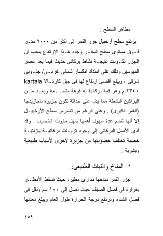 ‫ﻤﻅﺎﻫﺭ ﺍﻟﺴﻁﺢ :‬

‫ﻴﺭﺘﻔﻊ ﺴﻁﺢ ﺃﺭﺨﺒﻴل ﺠﺯﺭ ﺍﻟﻘﻤﺭ ﺇﻟﻰ ﺃﻜﺜﺭ ﻤﻥ ٠٠٠٢ ﻤﺘـﺭ‬
‫ﻓـﻭﻕ ﻤﺴﺘﻭﻯ ﺴﻁﺢ ﺍﻟﺒﺤـﺭ ﻭﺠﺎﺀ ﻫـﺫﺍ ﺍﻻﺭﺘﻔﺎﻉ ﺒﺴﺒﺏ ﺃﻥ‬
‫ﺍﻟﺠﺯﺭ ﺘﻜـﻭﻨﺕ ﻨﺘﻴﺠـﺔ ﻨﺸﺎﻁ ﺒﺭﻜﺎﻨﻰ ﺤﺩﻴﺙ ﻓﻴﻤﺎ ﺒﻌﺩ ﻋﺼﺭ‬
‫ﺍﻟﻤﻴﻭﺴﻴﻥ ﻭﺫﻟﻙ ﻋﻠﻰ ﺍﻤﺘﺩﺍﺩ ﺍﻨﻜﺴﺎﺭ ﺸﻤﺎﻟﻰ ﻏﺭﺒـﻰ/ ﺠﻨـﻭﺒﻰ‬
‫ﺸﺭﻗﻰ ، ﻭﻴﺒﻠﻎ ﺃﻗﺼﻰ ﺍﺭﺘﻔﺎﻉ ﻟﻬﺎ ﻓﻰ ﺠﺒل ﻜﺎﺭﺘـﺎﻻ ‪kartala‬‬
‫٠٤٣٢ ﻡ ﻭﻫﻭ ﻗﻤﺔ ﺒﺭﻜﺎﻨﻴﺔ ﻟﻪ ﻓﻭﻫﺔ ﻤﺘﺴــﻌﺔ ﻭﻴﻌـﺩ ﻤـﻥ‬
‫ﺍﻟﺒﺭﺍﻜﻴﻥ ﺍﻟﻨﺸﻁﺔ ﻤﻤﺎ ﻴﺩل ﻋﻠﻰ ﺤﺩﺍﺜﺔ ﺘﻜﻭﻥ ﺠﺯﻴﺭﺓ ﻨﺎﺠﺎﺯﻴﺩﺠﺎ‬
‫)ﺍﻟﻘﻤﺭ ﺍﻟﻜﺒﺭﻯ( . ﻭﻋﻠﻰ ﺍﻟﺭﻏﻡ ﻤﻥ ﺘﻀﺭﺱ ﺴﻁﺢ ﺍﻷﺭﺨﺒﻴـل‬
‫ﺇﻻ ﺃﻨﻬﺎ ﺘﻀﻡ ﻋﺩﺓ ﺴﻬﻭل ﺃﻫﻤﻬﺎ ﺴﻬل ﻤﺎﻴﻭﺕ ﺍﻟﺨﺼﻴﺏ . ﻭﻗﺩ‬
‫ﺃﺩﻯ ﺍﻷﺼل ﺍﻟﺒﺭﻜﺎﻨﻰ ﺇﻟﻰ ﻭﺠﻭﺩ ﺘﺭﺒـﺎﺕ ﺒﺭﻜﺎﻨﻴـﺔ ﺒﺎﺯﻟﺘﻴـﺔ‬
‫ﺨﺼﺒﺔ ﺘﺨﺘﻠﻑ ﺨﺼﻭﺒﺘﻬﺎ ﻤﻥ ﺠﺯﻴﺭﺓ ﻷﺨﺭﻯ ﻷﺴﺒﺎﺏ ﻁﺒﻴﻌﻴﺔ‬
                                             ‫ﻭﺒﺸﺭﻴﺔ .‬

                      ‫* ﺍﻟﻤﻨﺎﺥ ﻭﺍﻟﻨﺒﺎﺕ ﺍﻟﻁﺒﻴﻌﻰ:‬
‫ﺠﺯﺭ ﺍﻟﻘﻤﺭ ﻤﻨﺎﺨﻬﺎ ﻤﺩﺍﺭﻯ ﻤﻁﻴﺭ، ﺤﻴﺙ ﺘﺴﻘﻁ ﺍﻷﻤﻁـﺎﺭ‬
‫ﺒﻐﺯﺍﺭﺓ ﻓﻰ ﻓﺼل ﺍﻟﺼﻴﻑ ﺤﻴﺙ ﺘﺼل ﺇﻟﻰ ٠٠١ ﺴﻡ ﻭﺘﻘل ﻓﻰ‬
‫ﻓﺼل ﺍﻟﺸﺘﺎﺀ ﻭﺘﺭﺘﻔﻊ ﺩﺭﺠﺔ ﺍﻟﺤﺭﺍﺭﺓ ﻁﻭل ﺍﻟﻌﺎﻡ ﻭﻴﺒﻠﻎ ﻤﻌﺩﻟﻬﺎ‬

‫٩٥٤‬
 