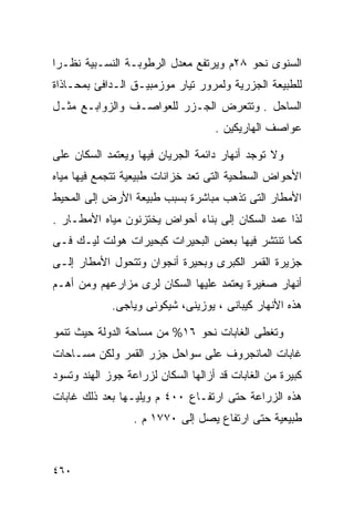 ‫ﺍﻟﺴﻨﻭﻯ ﻨﺤﻭ ٨٢ﻡ ﻭﻴﺭﺘﻔﻊ ﻤﻌﺩل ﺍﻟﺭﻁﻭﺒـﺔ ﺍﻟﻨﺴـﺒﻴﺔ ﻨﻅـﺭﺍ‬
‫ﹰ‬
‫ﻟﻠﻁﺒﻴﻌﺔ ﺍﻟﺠﺯﺭﻴﺔ ﻭﻟﻤﺭﻭﺭ ﺘﻴﺎﺭ ﻤﻭﺯﻤﺒﻴـﻕ ﺍﻟـﺩﺍﻓﺊ ﺒﻤﺤـﺎﺫﺍﺓ‬
‫ﺍﻟﺴﺎﺤل . ﻭﺘﺘﻌﺭﺽ ﺍﻟﺠـﺯﺭ ﻟﻠﻌﻭﺍﺼـﻑ ﻭﺍﻟﺯﻭﺍﺒـﻊ ﻤﺜـل‬
                                    ‫ﻋﻭﺍﺼﻑ ﺍﻟﻬﺎﺭﻴﻜﻴﻥ .‬

‫ﻭﻻ ﺘﻭﺠﺩ ﺃﻨﻬﺎﺭ ﺩﺍﺌﻤﺔ ﺍﻟﺠﺭﻴﺎﻥ ﻓﻴﻬﺎ ﻭﻴﻌﺘﻤﺩ ﺍﻟﺴﻜﺎﻥ ﻋﻠﻰ‬
‫ﺍﻷﺤﻭﺍﺽ ﺍﻟﺴﻁﺤﻴﺔ ﺍﻟﺘﻰ ﺘﻌﺩ ﺨﺯﺍﻨﺎﺕ ﻁﺒﻴﻌﻴﺔ ﺘﺘﺠﻤﻊ ﻓﻴﻬﺎ ﻤﻴﺎﻩ‬
‫ﺍﻷﻤﻁﺎﺭ ﺍﻟﺘﻰ ﺘﺫﻫﺏ ﻤﺒﺎﺸﺭﺓ ﺒﺴﺒﺏ ﻁﺒﻴﻌﺔ ﺍﻷﺭﺽ ﺇﻟﻰ ﺍﻟﻤﺤﻴﻁ‬
‫ﻟﺫﺍ ﻋﻤﺩ ﺍﻟﺴﻜﺎﻥ ﺇﻟﻰ ﺒﻨﺎﺀ ﺃﺤﻭﺍﺽ ﻴﺨﺘﺯﻨﻭﻥ ﻤﻴﺎﻩ ﺍﻷﻤﻁـﺎﺭ .‬
‫ﻜﻤﺎ ﺘﻨﺘﺸﺭ ﻓﻴﻬﺎ ﺒﻌﺽ ﺍﻟﺒﺤﻴﺭﺍﺕ ﻜﺒﺤﻴﺭﺍﺕ ﻫﻭﻟﺕ ﻟﻴـﻙ ﻓـﻰ‬
‫ﺠﺯﻴﺭﺓ ﺍﻟﻘﻤﺭ ﺍﻟﻜﺒﺭﻯ ﻭﺒﺤﻴﺭﺓ ﺃﻨﺠﻭﺍﻥ ﻭﺘﺘﺤﻭل ﺍﻷﻤﻁﺎﺭ ﺇﻟـﻰ‬
‫ﺃﻨﻬﺎﺭ ﺼﻐﻴﺭﺓ ﻴﻌﺘﻤﺩ ﻋﻠﻴﻬﺎ ﺍﻟﺴﻜﺎﻥ ﻟﺭﻯ ﻤﺯﺍﺭﻋﻬﻡ ﻭﻤﻥ ﺃﻫـﻡ‬
             ‫ﻫﺫﻩ ﺍﻷﻨﻬﺎﺭ ﻜﻴﺒﺎﻨﻰ ، ﻴﻭﺯﻴﻨﻰ، ﺸﻴﻜﻭﻨﻰ ﻭﻴﺎﺠﻰ.‬

‫ﻭﺘﻐﻁﻰ ﺍﻟﻐﺎﺒﺎﺕ ﻨﺤﻭ ٦١% ﻤﻥ ﻤﺴﺎﺤﺔ ﺍﻟﺩﻭﻟﺔ ﺤﻴﺙ ﺘﻨﻤﻭ‬
‫ﻏﺎﺒﺎﺕ ﺍﻟﻤﺎﻨﺠﺭﻭﻑ ﻋﻠﻰ ﺴﻭﺍﺤل ﺠﺯﺭ ﺍﻟﻘﻤﺭ ﻭﻟﻜﻥ ﻤﺴـﺎﺤﺎﺕ‬
‫ﻜﺒﻴﺭﺓ ﻤﻥ ﺍﻟﻐﺎﺒﺎﺕ ﻗﺩ ﺃﺯﺍﻟﻬﺎ ﺍﻟﺴﻜﺎﻥ ﻟﺯﺭﺍﻋﺔ ﺠﻭﺯ ﺍﻟﻬﻨﺩ ﻭﺘﺴﻭﺩ‬
‫ﻫﺫﻩ ﺍﻟﺯﺭﺍﻋﺔ ﺤﺘﻰ ﺍﺭﺘﻔـﺎﻉ ٠٠٤ ﻡ ﻭﻴﻠﻴـﻬﺎ ﺒﻌﺩ ﺫﻟﻙ ﻏﺎﺒﺎﺕ‬
                  ‫ﻁﺒﻴﻌﻴﺔ ﺤﺘﻰ ﺍﺭﺘﻔﺎﻉ ﻴﺼل ﺇﻟﻰ ٠٧٧١ ﻡ .‬



‫٠٦٤‬
 