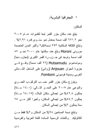 ‫* ﺍﻟﺠﻐﺭﺍﻓﻴﺎ ﺍﻟﺒﺸﺭﻴﺔ:‬

                                                   ‫ﺍﻟﺴﻜﺎﻥ:‬

‫ﻴﺒﻠﻎ ﻋﺩﺩ ﺴﻜﺎﻥ ﺠﺯﺭ ﺍﻟﻘﻤﺭ ﺘﺒﻌﺎ ﻟﺘﻘﺩﻴﺭﺍﺕ ﻋـﺎﻡ ٥٠٠٢‬
                   ‫ﹰ‬
‫ﻨﺤﻭ ٢,١٧٦ ﺃﻟﻑ ﻨﺴﻤﺔ ﺒﻤﻌﺩل ﻨﻤﻭ ﺴﻨـﻭﻯ ﻗﺩﺭﻩ ١٩,٢% .‬
‫ﻭﺘﺒﻠﻎ ﺍﻟﻜﺜﺎﻓﺔ ﺍﻟﺴﻜﺎﻨﻴﺔ ٣٩٢ ﻨﺴﻤﺔ/ﻜﻡ٢ ﻭﺃﻜﺒﺭ ﺍﻟﻤﺩﻥ ﺍﻟﻌﺎﺼﻤﺔ‬
‫ﻤﻭﺭﻭﻨﻰ ‪ Moroni‬ﻭﺒﻠﻎ ﻋﺩﺩ ﺴﻜﺎﻨﻬﺎ ﻋﺎﻡ ٠٠٠٢ ﻨﺤـﻭ ٧٨‬
‫ﺃﻟﻑ ﻨﺴﻤﺔ ﻭﺘﻭﺠﺩ ﻓﻰ ﺠـﺯﻴـﺭﺓ ﺍﻟﻘﻤﺭ ﺍﻟﻜﺒﺭﻯ )ﻨﺠﺎﺯﻴـﺩﺠﺎ(‬
‫ﻭﻤﻭﺘﺴﺎﻤﻭﺩﻭ ‪ ٢٦) Mutsamudu‬ﺃﻟﻑ ﻨﺴﻤﺔ( ﻭﺘﻘـﻊ ﻓـﻰ‬
‫ﺠﺯﻴﺭﺓ ﺃﻨﺠﻭﺍﻥ ‪) Anjouan‬ﺯﻭﺍﻨﻰ( ﻋﻠﻰ ﺍﻟﺴﺎﺤل ﺍﻟﺸـﻤﺎﻟﻰ‬
                      ‫ﺍﻟﻐﺭﺒﻰ ﻭﻤﺩﻴﻨﺔ ﻓﻭﻤﺒﻭﻨﻰ ‪.Fomboni‬‬

‫ﻭﻴﺘﻭﺯﻉ ﺴﻜﺎﻥ ﺠﺯﺭ ﺍﻟﻘﻤﺭ ﺤﺴـﺏ ﺍﻟﺘﺭﻜﻴـﺏ ﺍﻟﻌﻤـﺭﻱ‬
‫ﻭﺍﻟﻨﻭﻋﻲ ﻋﺎﻡ ٥٠٠٢ ﻋﻠﻰ ﺍﻟﻨﺤـﻭ ﺍﻟﺘـﺎﻟﻲ: )٠-٤١ ﺴـﻨﺔ(‬
‫ﻴﻤﺜﻠﻭﻥ ٨,٢٤% ﻤﻥ ﺇﺠﻤﺎﻟﻲ ﺴﻜﺎﻥ ﺍﻟﺒﻼﺩ، )٥١-٤٦ ﺴـﻨﺔ(‬
‫ﻴﻤﺜﻠﻭﻥ ٢,٤٥% ﻤﻥ ﺇﺠﻤﺎﻟﻲ ﺍﻟﺴﻜﺎﻥ، ﻭﺃﺨﻴ ‪‬ﺍ ﺃﻜﺜﺭ ﻤـﻥ ٥٦‬
             ‫ﺭ‬
                       ‫ﺴﻨﺔ ﻴﻤﺜﻠﻭﻥ ٣% ﻤﻥ ﺇﺠﻤﺎﻟﻲ ﺍﻟﺴﻜﺎﻥ.‬

‫ﻭﺘﺒﻠﻎ ﻨﺴﺒﺔ ﺍﻟﻤﺴﻠﻤﻴﻥ ٨٩% ﻤﻥ ﺍﻟﺴﻜﺎﻥ ﻭ٢% ﻓﻘﻁ ﻤـﻥ‬
‫ﺍﻟﻜﺎﺜﻭﻟﻴﻙ . ﻭﺍﻟﻠﻐﺎﺕ ﺍﻟﺭﺴﻤﻴﺔ ﺍﻟﺴﺎﺌﺩﺓ ﺍﻟﻠﻐﺔ ﺍﻟﻌﺭﺒﻴﺔ ﻭﺍﻟﻔﺭﻨﺴﻴﺔ‬

‫١٦٤‬
 