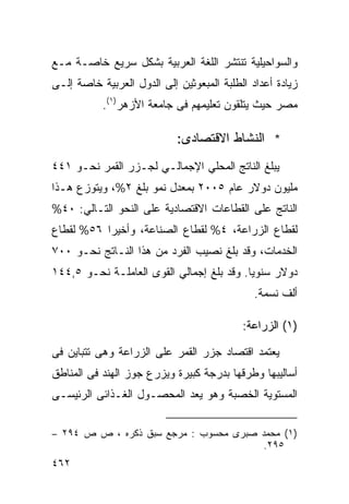 ‫ﻭﺍﻟﺴﻭﺍﺤﻴﻠﻴﺔ ﺘﻨﺘﺸﺭ ﺍﻟﻠﻐﺔ ﺍﻟﻌﺭﺒﻴﺔ ﺒﺸﻜل ﺴﺭﻴﻊ ﺨﺎﺼـﺔ ﻤـﻊ‬
‫ﺯﻴﺎﺩﺓ ﺃﻋﺩﺍﺩ ﺍﻟﻁﻠﺒﺔ ﺍﻟﻤﺒﻌﻭﺜﻴﻥ ﺇﻟﻰ ﺍﻟﺩﻭل ﺍﻟﻌﺭﺒﻴﺔ ﺨﺎﺼﺔ ﺇﻟـﻰ‬
           ‫ﻤﺼﺭ ﺤﻴﺙ ﻴﺘﻠﻘﻭﻥ ﺘﻌﻠﻴﻤﻬﻡ ﻓﻰ ﺠﺎﻤﻌﺔ ﺍﻷﺯﻫﺭ)١(.‬

                            ‫* ﺍﻟﻨﺸﺎﻁ ﺍﻻﻗﺘﺼﺎﺩﻯ:‬
‫ﻴﺒﻠﻎ ﺍﻟﻨﺎﺘﺞ ﺍﻟﻤﺤﻠﻲ ﺍﻹﺠﻤﺎﻟـﻲ ﻟﺠـﺯﺭ ﺍﻟﻘﻤﺭ ﻨﺤـﻭ ١٤٤‬
‫ﻤﻠﻴﻭﻥ ﺩﻭﻻﺭ ﻋﺎﻡ ٥٠٠٢ ﺒﻤﻌﺩل ﻨﻤﻭ ﺒﻠﻎ ٢%، ﻭﻴﺘﻭﺯﻉ ﻫـﺫﺍ‬
‫ﺍﻟﻨﺎﺘﺞ ﻋﻠﻰ ﺍﻟﻘﻁﺎﻋﺎﺕ ﺍﻻﻗﺘﺼﺎﺩﻴﺔ ﻋﻠﻰ ﺍﻟﻨﺤﻭ ﺍﻟﺘـﺎﻟﻲ: ٠٤%‬
‫ﻟﻘﻁﺎﻉ ﺍﻟﺯﺭﺍﻋﺔ، ٤% ﻟﻘﻁﺎﻉ ﺍﻟﺼﻨﺎﻋﺔ، ﻭﺃﺨﻴ ‪‬ﺍ ٦٥% ﻟﻘﻁﺎﻉ‬
           ‫ﺭ‬
‫ﺍﻟﺨﺩﻤﺎﺕ، ﻭﻗﺩ ﺒﻠﻎ ﻨﺼﻴﺏ ﺍﻟﻔﺭﺩ ﻤﻥ ﻫﺫﺍ ﺍﻟﻨـﺎﺘﺞ ﻨﺤـﻭ ٠٠٧‬
‫ﺩﻭﻻﺭ ﺴﻨﻭ ‪‬ﺎ. ﻭﻗﺩ ﺒﻠﻎ ﺇﺠﻤﺎﻟﻲ ﺍﻟﻘﻭﻯ ﺍﻟﻌﺎﻤﻠـﺔ ﻨﺤـﻭ ٥,٤٤١‬
                                           ‫ﻴ‬
                                              ‫ﺃﻟﻑ ﻨﺴﻤﺔ.‬

                                           ‫)١( ﺍﻟﺯﺭﺍﻋﺔ:‬

‫ﻴﻌﺘﻤﺩ ﺍﻗﺘﺼﺎﺩ ﺠﺯﺭ ﺍﻟﻘﻤﺭ ﻋﻠﻰ ﺍﻟﺯﺭﺍﻋﺔ ﻭﻫﻰ ﺘﺘﺒﺎﻴﻥ ﻓﻰ‬
‫ﺃﺴﺎﻟﻴﺒﻬﺎ ﻭﻁﺭﻗﻬﺎ ﺒﺩﺭﺠﺔ ﻜﺒﻴﺭﺓ ﻭﻴﺯﺭﻉ ﺠﻭﺯ ﺍﻟﻬﻨﺩ ﻓﻰ ﺍﻟﻤﻨﺎﻁﻕ‬
‫ﺍﻟﻤﺴﺘﻭﻴﺔ ﺍﻟﺨﺼﺒﺔ ﻭﻫﻭ ﻴﻌﺩ ﺍﻟﻤﺤﺼـﻭل ﺍﻟﻐـﺫﺍﺌﻰ ﺍﻟﺭﺌﻴﺴـﻰ‬


‫)١( ﻤﺤﻤﺩ ﺼﺒﺭﻯ ﻤﺤﺴﻭﺏ : ﻤﺭﺠﻊ ﺴﺒﻕ ﺫﻜﺭﻩ ، ﺹ ﺹ ٤٩٢ –‬
                                        ‫٥٩٢.‬
‫٢٦٤‬
 