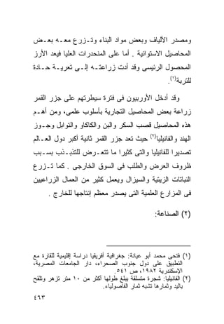 ‫ﻭﻤﺼﺩﺭ ﺍﻷﻟﻴﺎﻑ ﻭﺒﻌﺽ ﻤﻭﺍﺩ ﺍﻟﺒﻨﺎﺀ ﻭﺘـﺯﺭﻉ ﻤﻌـﻪ ﺒﻌـﺽ‬
‫ﺍﻟﻤﺤﺎﺼﻴل ﺍﻻﺴﺘﻭﺍﺌﻴﺔ . ﺃﻤﺎ ﻋﻠﻰ ﺍﻟﻤﻨﺤﺩﺭﺍﺕ ﺍﻟﻌﻠﻴﺎ ﻓﻴﻌﺩ ﺍﻷﺭﺯ‬
‫ﺍﻟﻤﺤﺼﻭل ﺍﻟﺭﺌﻴﺴﻰ ﻭﻗﺩ ﺃﺩﺕ ﺯﺭﺍﻋﺘـﻪ ﺇﻟـﻰ ﺘﻌﺭﻴـﺔ ﺤـﺎﺩﺓ‬
                                                           ‫ﻟﻠﺘﺭﺒﺔ)١(.‬

‫ﻭﻗﺩ ﺃﺩﺨل ﺍﻷﻭﺭﺒﻴﻭﻥ ﻓﻰ ﻓﺘﺭﺓ ﺴﻴﻁﺭﺘﻬﻡ ﻋﻠﻰ ﺠﺯﺭ ﺍﻟﻘﻤﺭ‬
‫ﺯﺭﺍﻋﺔ ﺒﻌﺽ ﺍﻟﻤﺤﺎﺼﻴل ﺍﻟﺘﺠﺎﺭﻴﺔ ﺒﺄﺴﻠﻭﺏ ﻋﻠﻤﻰ، ﻭﻤﻥ ﺃﻫـﻡ‬
‫ﻫﺫﻩ ﺍﻟﻤﺤﺎﺼﻴل ﻗﺼﺏ ﺍﻟﺴﻜﺭ ﻭﺍﻟﺒﻥ ﻭﺍﻟﻜﺎﻜﺎﻭ ﻭﺍﻟﺘﻭﺍﺒل ﻭﺠـﻭﺯ‬
                                                ‫)٢(‬
‫ﺤﻴﺙ ﺘﻌﺩ ﺠﺯﺭ ﺍﻟﻘﻤﺭ ﺜﺎﻨﻴﺔ ﺃﻜﺒﺭ ﺩﻭل ﺍﻟﻌـﺎﻟﻡ‬              ‫ﺍﻟﻬﻨﺩ ﻭﺍﻟﻔﺎﻨﻴﻠﻴﺎ‬
‫ﺘﺼﺩﻴﺭﺍ ﻟﻠﻔﺎﻨﻴﻠﻴﺎ ﻭﺍﻟﺘﻰ ﻜﺜﻴﺭﺍ ﻤﺎ ﺘﺘﻌـﺭﺽ ﻟﻠﺘﺫﺒـﺫﺏ ﺒﺴـﺒﺏ‬
                         ‫ﹰ‬                     ‫ﹰ‬
‫ﻅﺭﻭﻑ ﺍﻟﻌﺭﺽ ﻭﺍﻟﻁﻠﺏ ﻓﻰ ﺍﻟﺴﻭﻕ ﺍﻟﺨﺎﺭﺠﻰ . ﻜﻤﺎ ﺘـﺯﺭﻉ‬
‫ﺍﻟﻨﺒﺎﺘﺎﺕ ﺍﻟﺯﻴﺘﻴﺔ ﻭﺍﻟﺴﻴﺯﺍل ﻭﻴﻌﻤل ﻜﺜﻴﺭ ﻤﻥ ﺍﻟﻌﻤﺎل ﺍﻟﺯﺭﺍﻋﻴﻴﻥ‬
      ‫ﻓﻰ ﺍﻟﻤﺯﺍﺭﻉ ﺍﻟﻌﻠﻤﻴﺔ ﺍﻟﺘﻰ ﻴﺼﺩﺭ ﻤﻌﻅﻡ ﺇﻨﺘﺎﺠﻬﺎ ﻟﻠﺨﺎﺭﺝ .‬

                                                  ‫)٢( ﺍﻟﺼﻨﺎﻋﺔ:‬




‫)١( ﻓﺘﺤﻰ ﻤﺤﻤﺩ ﺃﺒﻭ ﻋﻴﺎﻨﺔ: ﺠﻐﺭﺍﻓﻴﺔ ﺃﻓﺭﻴﻘﻴﺎ ﺩﺭﺍﺴﺔ ﺇﻗﻠﻴﻤﻴﺔ ﻟﻠﻘﺎﺭﺓ ﻤﻊ‬
‫ﺍﻟﺘﻁﺒﻴﻕ ﻋﻠﻰ ﺩﻭل ﺠﻨﻭﺏ ﺍﻟﺼﺤﺭﺍﺀ، ﺩﺍﺭ ﺍﻟﺠﺎﻤﻌﺎﺕ ﺍﻟﻤﺼﺭﻴﺔ،‬
                                    ‫ﺍﻹﺴﻜﻨﺩﺭﻴﺔ ٢٨٩١، ﺹ ١٤٥.‬
‫)٢( ﺍﻟﻔﺎﻨﻴﻠﻴﺎ: ﺸﺠﺭﺓ ﻤﺘﺴﻠﻘﺔ ﻴﺒﻠﻎ ﻁﻭﻟﻬﺎ ﺃﻜﺜﺭ ﻤﻥ ٠١ ﻤﺘﺭ ﺘﺯﻫﺭ ﻭﺘﻠﻘﺢ‬
                              ‫ﺒﺎﻟﻴﺩ ﻭﺜﻤﺎﺭﻫﺎ ﺘﺸﺒﻪ ﺜﻤﺎﺭ ﺍﻟﻔﺎﺼﻭﻟﻴﺎﺀ.‬
‫٣٦٤‬
 