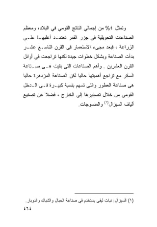 ‫ﻭﺘﻤﺜل ٤% ﻤﻥ ﺇﺠﻤﺎﻟﻲ ﺍﻟﻨﺎﺘﺞ ﺍﻟﻘﻭﻤﻲ ﻓﻲ ﺍﻟﺒﻼﺩ، ﻭﻤﻌﻅﻡ‬
‫ﺍﻟﺼﻨﺎﻋﺎﺕ ﺍﻟﺘﺤﻭﻴﻠﻴﺔ ﻓﻰ ﺠﺯﺭ ﺍﻟﻘﻤﺭ ﺘﻌﺘﻤـﺩ ﺃﻏﻠﺒﻬـﺎ ﻋﻠـﻰ‬
‫ﺍﻟﺯﺭﺍﻋﺔ ، ﻓﺒﻌﺩ ﻤﺠﻰﺀ ﺍﻻﺴﺘﻌﻤﺎﺭ ﻓﻰ ﺍﻟﻘﺭﻥ ﺍﻟﺘﺎﺴـﻊ ﻋﺸـﺭ‬
‫ﺒﺩﺃﺕ ﺍﻟﺼﻨﺎﻋﺔ ﻭﺒﺸﻜل ﺨﻁﻭﺍﺕ ﺠﻴﺩﺓ ﻟﻜﻨﻬﺎ ﺘﺭﺍﺠﻌﺕ ﻓﻰ ﺃﻭﺍﺌل‬
‫ﺍﻟﻘﺭﻥ ﺍﻟﻌﺸﺭﻴﻥ . ﻭﺃﻫﻡ ﺍﻟﺼﻨﺎﻋﺎﺕ ﺍﻟﺘﻰ ﺒﻘﻴﺕ ﻫـﻰ ﺼـﻨﺎﻋﺔ‬
‫ﺍﻟﺴﻜﺭ ﻤﻊ ﺘﺭﺍﺠﻊ ﺃﻫﻤﻴﺘﻬﺎ ﺤﺎﻟﻴﺎ ﻟﻜﻥ ﺍﻟﺼﻨﺎﻋﺔ ﺍﻟﻤﺯﺩﻫﺭﺓ ﺤﺎﻟﻴﺎ‬
‫ﹰ‬                          ‫ﹰ‬
‫ﻫﻰ ﺼﻨﺎﻋﺔ ﺍﻟﻌﻁﻭﺭ ﻭﺍﻟﺘﻰ ﺘﺴﻬﻡ ﺒﻨﺴﺒﺔ ﻜﺒﻴـﺭﺓ ﻓـﻰ ﺍﻟـﺩﺨل‬
‫ﺍﻟﻘﻭﻤﻰ ﻤﻥ ﺨﻼل ﺘﺼﺩﻴﺭﻫﺎ ﺇﻟﻰ ﺍﻟﺨﺎﺭﺝ ، ﻓﻀﻼ ﻋﻥ ﺘﺼﻨﻴﻊ‬
         ‫ﹰ‬
                                              ‫)١(‬
                               ‫ﻭﺍﻟﻤﻨﺴﻭﺠﺎﺕ.‬          ‫ﺃﻟﻴﺎﻑ ﺍﻟﺴﻴﺯﺍل‬




 ‫)١( ﺍﻟﺴﻴﺯﺍل: ﻨﺒﺎﺕ ﻟﻴﻔﻰ ﻴﺴﺘﺨﺩﻡ ﻓﻰ ﺼﻨﺎﻋﺔ ﺍﻟﺤﺒﺎل ﻭﺍﻟﺸﺒﺎﻙ ﻭﺍﻟﺩﻭﺒﺎﺭ.‬
‫٤٦٤‬
 