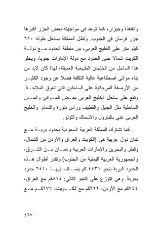 ‫ﻭﺍﻟﻘﻨﻔﺫﺓ ﻭﺠﻴﺯﺍﻥ، ﻜﻤﺎ ﺘﻭﺠﺩ ﻓﻰ ﻤﻭﺍﺠﻬﺘﻪ ﺒﻌﺽ ﺍﻟﺠﺯﺭ ﺃﻜﺒﺭﻫﺎ‬
‫ﺠﺯﺭ ﻓﺭﺴﺎﻥ ﻓﻰ ﺍﻟﺠﻨﻭﺏ. ﻭﺘﻁل ﺍﻟﻤﻤﻠﻜﺔ ﺒﺴﺎﺤل ﻁﻭﻟﻪ ٠١٦‬
‫ﻜﻴﻠﻭ ﻤﺘﺭ ﻋﻠﻰ ﺍﻟﺨﻠﻴﺞ ﺍﻟﻌﺭﺒﻰ، ﻤﻥ ﻤﻨﻁﻘﺔ ﺍﻟﺤﺩﻭﺩ ﻤـﻊ ﺩﻭﻟـﺔ‬
‫ﺍﻟﻜﻭﻴﺕ ﺸﻤﺎﻻ ﺤﺘﻰ ﺍﻟﺤﺩﻭﺩ ﻤﻊ ﺩﻭﻟﺔ ﺍﻹﻤﺎﺭﺍﺕ ﺠﻨﻭﺒﹰ، ﻭﻴﺨﻠﻭ‬
       ‫ﺎ‬                                ‫ﹰ‬
‫ﻫﺫﺍ ﺍﻟﺴﺎﺤل ﻤﻥ ﺍﻟﺨﻠﺠﺎﻥ ﺍﻟﻁﺒﻴﻌﻴﺔ ﺍﻟﻌﻤﻴﻘﺔ، ﻟﻬﺫﺍ ﻜﺎﻥ ﻻﺒﺩ ﻤﻥ‬
‫ﺒﻨﺎﺀ ﻤﻭﺍﻨﻰ ﺍﺼﻁﻨﺎﻋﻴﺔ ﻋﺎﻟﻴﺔ ﺍﻟﺘﻜﻠﻔﺔ ﻓﻀﻼ ﻋﻥ ﻭﺠﻭﺩ ﺍﻟﻜﺜﻴـﺭ‬
                ‫ﹰ‬
‫ﻤﻥ ﺍﻷﺭﺼﻔﺔ ﺍﻟﻤﺭﺠﺎﻨﻴﺔ ﻋﻠﻰ ﺍﻟﺴﺎﺤﻠﻴﻥ ﺍﻟﺘﻰ ﺘﻌﻭﻕ ﺍﻟﻤﻼﺤـﺔ.‬
‫ﻭﺘﻘﻊ ﻋﻠﻰ ﺴﺎﺤل ﺍﻟﺨﻠﻴﺞ ﺍﻟﻌﺭﺒﻰ ﺒﻌـﺽ ﺍﻟﻤـﻭﺍﻨﺊ ﻭﺍﻟﻤـﺩﻥ‬
‫ﺍﻟﺴﺎﺤﻠﻴﺔ ﻤﺜل ﺍﻟﺠﺒﻴل ﻭﺍﻟﻘﻁﻴﻑ ﻭﺭﺃﺱ ﺘﻨﻭﺭﺓ ﻭﺍﻟﺩﻤﺎﻡ. ﻭﺍﻟﺨﻠﻴﺞ‬
                  ‫ﺍﻟﻌﺭﺒﻰ ﻏﻨﻰ ﺒﺎﻟﺒﺘﺭﻭل ﻭﺍﻷﺴﻤﺎﻙ ﻭﺍﻟﻠﺅﻟﺅ.‬

‫ﻜﻤﺎ ﺘﺸﺘﺭﻙ ﺍﻟﻤﻤﻠﻜﺔ ﺍﻟﻌﺭﺒﻴﺔ ﺍﻟﺴﻌﻭﺩﻴﺔ ﺒﺤﺩﻭﺩ ﺒﺭﻴـﺔ ﻤـﻊ‬
‫ﺜﻤﺎﻥ ﺩﻭل ﻋﺭﺒﻴﺔ ﻫﻰ )ﺍﻟﻜﻭﻴﺕ ﻭﺍﻟﻌﺭﺍﻕ ﻭﺍﻷﺭﺩﻥ ﻤﻥ ﺍﻟﺸﻤﺎل،‬
‫ﻭﻗﻁﺭ ﻭﺍﻟﺒﺤﺭﻴﻥ ﻭﺍﻹﻤﺎﺭﺍﺕ ﺍﻟﻌﺭﺒﻴﺔ ﻭﻋﻤـﺎﻥ ﻤـﻥ ﺍﻟﺸـﺭﻕ،‬
‫ﻭﺍﻟﺠﻤﻬﻭﺭﻴﺔ ﺍﻟﻌﺭﺒﻴﺔ ﺍﻟﻴﻤﻨﻴﺔ ﻤﻥ ﺍﻟﺠﻨﻭﺏ( ﻭﺘﻘﺩﺭ ﺃﻁﻭﺍل ﻫـﺫﻩ‬
‫ﺍﻟﺤﺩﻭﺩ ﺍﻟﺒﺭﻴﺔ ﺒﻨﺤﻭ ١٣٤٤ ﻜﻡ ﻴﻀـﺎﻑ ﺇﻟﻴﻬـﺎ ٠١٤٢ ﺤﺩﻭﺩ‬
‫ﺒﺤﺭﻴﺔ. ﻭﻫﻲ ﺘﺘﻭﺯﻉ ﻋﻠﻰ ﺍﻟﻨﺤﻭ ﺍﻟﺘﺎﻟﻲ: ٤١٨ﻜﻡ ﻤﻊ ﺍﻟﻌﺭﺍﻕ،‬
‫٤٤٧ﻜﻡ ﻤﻊ ﺍﻷﺭﺩﻥ، ٢٢٢ﻜﻡ ﻤﻊ ﺍﻟﻜــﻭﻴﺕ، ٦٧٦ﻜـﻡ ﻤـﻊ‬



‫٧٦٤‬
 