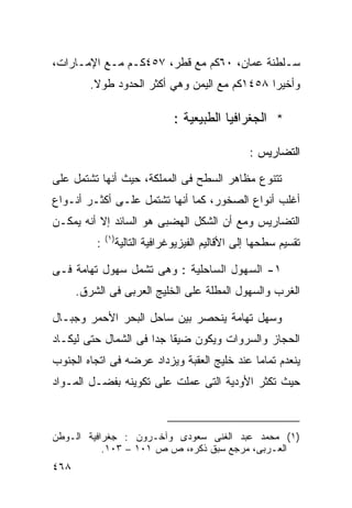 ‫ﺴـﻠﻁﻨﺔ ‪‬ﻤﺎﻥ، ٠٦ﻜﻡ ﻤﻊ ﻗﻁﺭ، ٧٥٤ﻜـﻡ ﻤـﻊ ﺍﻹﻤـﺎﺭﺍﺕ،‬
                                      ‫ﻋ‬
         ‫ﻭﺃﺨﻴ ‪‬ﺍ ٨٥٤١ﻜﻡ ﻤﻊ ﺍﻟﻴﻤﻥ ﻭﻫﻲ ﺃﻜﺜﺭ ﺍﻟﺤﺩﻭﺩ ﻁﻭﻻ.‬
          ‫ﹰ‬                                    ‫ﺭ‬

                                   ‫* ﺍﻟﺠﻐﺭﺍﻓﻴﺎ ﺍﻟﻁﺒﻴﻌﻴﺔ :‬

                                                     ‫ﺍﻟﺘﻀﺎﺭﻴﺱ :‬

‫ﺘﺘﻨﻭﻉ ﻤﻅﺎﻫﺭ ﺍﻟﺴﻁﺢ ﻓﻰ ﺍﻟﻤﻤﻠﻜﺔ، ﺤﻴﺙ ﺃﻨﻬﺎ ﺘﺸﺘﻤل ﻋﻠﻰ‬
‫ﺃﻏﻠﺏ ﺃﻨﻭﺍﻉ ﺍﻟﺼﺨﻭﺭ، ﻜﻤﺎ ﺃﻨﻬﺎ ﺘﺸﺘﻤل ﻋﻠـﻰ ﺃﻜﺜـﺭ ﺃﻨـﻭﺍﻉ‬
‫ﺍﻟﺘﻀﺎﺭﻴﺱ ﻭﻤﻊ ﺃﻥ ﺍﻟﺸﻜل ﺍﻟﻬﻀﺒﻰ ﻫﻭ ﺍﻟﺴﺎﺌﺩ ﺇﻻ ﺃﻨﻪ ﻴﻤﻜـﻥ‬
              ‫) ١(‬
          ‫:‬          ‫ﺘﻘﺴﻴﻡ ﺴﻁﺤﻬﺎ ﺇﻟﻰ ﺍﻷﻗﺎﻟﻴﻡ ﺍﻟﻔﻴﺯﻴﻭﻏﺭﺍﻓﻴﺔ ﺍﻟﺘﺎﻟﻴﺔ‬

‫١- ﺍﻟﺴﻬﻭل ﺍﻟﺴﺎﺤﻠﻴﺔ : ﻭﻫﻰ ﺘﺸﻤل ﺴﻬﻭل ﺘﻬﺎﻤﺔ ﻓـﻰ‬
      ‫ﺍﻟﻐﺭﺏ ﻭﺍﻟﺴﻬﻭل ﺍﻟﻤﻁﻠﺔ ﻋﻠﻰ ﺍﻟﺨﻠﻴﺞ ﺍﻟﻌﺭﺒﻰ ﻓﻰ ﺍﻟﺸﺭﻕ.‬

‫ﻭﺴﻬل ﺘﻬﺎﻤﺔ ﻴﻨﺤﺼﺭ ﺒﻴﻥ ﺴﺎﺤل ﺍﻟﺒﺤﺭ ﺍﻷﺤﻤﺭ ﻭﺠﺒـﺎل‬
‫ﺍﻟﺤﺠﺎﺯ ﻭﺍﻟﺴﺭﻭﺍﺕ ﻭﻴﻜﻭﻥ ﻀﻴﻘﺎ ﺠﺩﺍ ﻓﻰ ﺍﻟﺸﻤﺎل ﺤﺘﻰ ﻟﻴﻜـﺎﺩ‬
                     ‫ﹰ ﹰ‬
‫ﻴﻨﻌﺩﻡ ﺘﻤﺎﻤﺎ ﻋﻨﺩ ﺨﻠﻴﺞ ﺍﻟﻌﻘﺒﺔ ﻭﻴﺯﺩﺍﺩ ﻋﺭﻀﻪ ﻓﻰ ﺍﺘﺠﺎﻩ ﺍﻟﺠﻨﻭﺏ‬
                                            ‫ﹰ‬
‫ﺤﻴﺙ ﺘﻜﺜﺭ ﺍﻷﻭﺩﻴﺔ ﺍﻟﺘﻰ ﻋﻤﻠﺕ ﻋﻠﻰ ﺘﻜﻭﻴﻨﻪ ﺒﻔﻀـل ﺍﻟﻤـﻭﺍﺩ‬



‫)١( ﻤﺤﻤﺩ ﻋﺒﺩ ﺍﻟﻐﻨﻰ ﺴﻌﻭﺩﻯ ﻭﺁﺨـﺭﻭﻥ : ﺠﻐﺭﺍﻓﻴﺔ ﺍﻟـﻭﻁﻥ‬
           ‫ﺍﻟﻌـﺭﺒﻰ، ﻤﺭﺠﻊ ﺴﺒﻕ ﺫﻜﺭﻩ، ﺹ ﺹ ١٠١ – ٣٠١.‬
‫٨٦٤‬
 