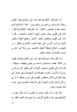 ‫ﺃﻤﺎ ﺍﻟﺤﺭﻜﺎﺕ ﺍﻻﻟﺘﻭﺍﺌﻴﺔ ﻓﻘﺩ ﺃﺩﺕ ﺇﻟﻰ ﺍﺭﺘﻔﺎﻉ ﺠﺒﺎل ﺃﻁﻠﺱ‬
‫ﻭﺠﺒﺎل ﻜﺭﺩﺴﺘﺎﻥ ﻭﺯﺍﺠﺭﻭﺱ ﻭﻁﻭﺭﻭﺱ ، ﻫﺫﺍ ﺍﻻﺭﺘﻔﺎﻉ ﺍﻟﺫﻯ‬
‫ﺍﺴﺘﻤﺭ ﻁﻭﺍل ﺍﻟﻌﺼﻭﺭ ﺍﻟﺘﺎﻟﻴﺔ . ﺃﻤﺎ ﺍﻟﺤﺭﻜﺎﺕ ﺍﻹﻨﻜﺴﺎﺭﻴﺔ ﻓﻘـﺩ‬
‫ﺃﺩﺕ ﺇﻟﻰ ﺘﻜﻭﻴﻥ ﺠﺒﺎل ‪‬ﻤﺎﻥ ﻭﺍﻟﺒﺤﺭ ﺍﻷﺤﻤﺭ ﻭﺍﻟﺤﺠﺎﺯ ، ﻜﻤـﺎ‬
                               ‫ﻋ‬
‫ﺃﺩﺕ ﺇﻟﻰ ﺘﻜﻭﻴﻥ ﻤﻨﺨﻔﺽ ﺍﻟﺒﺤﺭ ﺍﻷﺤﻤﺭ ﻭﺨﻠﻴﺞ ﺍﻟﻌﻘﺒﺔ ﻭﺍﻟﺒﺤﺭ‬
‫ﺍﻟﻤﻴﺕ ﻭﻭﺍﺩﻯ ﺍﻷﺭﺩﻥ ﻋﻠﻰ ﻫﻴﺌﺔ ﺃﺨﺩﻭﺩ ﺍﻨﻜﺴﺎﺭﻯ ﻤﻐﻠﻕ ﻤـﻥ‬
‫ﺍﻟﺠﻨﻭﺏ ﻭﺍﻨﺩﻓﺎﻉ ﻤﻨﻁﻘﺔ ﺍﻟﺠﺒل ﺍﻷﺨﻀﺭ ﻤﻥ ﺒﺭﻗﺔ ﺇﻟﻰ ﺃﻋﻠـﻰ‬
                            ‫ﺒﺴﺒﺏ ﺍﻨﻜﺴﺎﺭﺍﺕ ﺤﺩﺜﺕ ﻫﻨﺎﻙ .‬

‫ﺃﻤﺎ ﺍﻟﺜﻭﺭﺍﻨﺎﺕ ﺍﻟﺒﺭﻜﺎﻨﻴﺔ ﻓﻘﺩ ﺃﺩﺕ ﺇﻟﻰ ﺍﻨﺩﻓﺎﻉ ﻜﻤﻴﺎﺕ ﻜﺒﻴﺭﺓ‬
‫ﻤﻥ ﺍﻟﻼﻓﺎ ﻏﻁﺕ ﻤﺴﺎﺤﺎﺕ ﻭﺍﺴﻌﺔ ﻤﻥ ﺍﻟﻴﻤﻥ ﺒﻁﺒﻘﺎﺕ ﺴﻤﻴﻜﺔ ،‬
‫ﻜﻤﺎ ﺃﺩﺕ ﺇﻟﻰ ﺘﻜﻭﻴﻥ ﺼﺨﻭﺭ ﺍﻟﺒﺎﺯﻟﺕ ﺍﻟﺘﻰ ﺘﻅﻬﺭ ﺍﻟﻴـﻭﻡ ﻓـﻰ‬
‫ﺴﻭﺭﻴﺎ ﻭﺍﻷﺭﺩﻥ ﻭﺃﺠﺯﺍﺀ ﻤﺘﻔﺭﻗﺔ ﻤﻥ ﺍﻟﺴﻌﻭﺩﻴﺔ ﻭﻓﻰ ﻤﺼﺭ ﻓﻰ‬
‫ﺠﺒل ﻗﻁﺭﺍﻨﻰ ﺸﻤﺎل ﻤﻨﺨﻔﺽ ﺍﻟﻔﻴﻭﻡ ﻭﻓﻰ ﻏﺭﺏ ﻤﻨﻁﻘـﺔ ﺃﺒـﻰ‬
‫ﺭﻭﺍﺵ ﺸﻤﺎل ﺃﻫﺭﺍﻡ ﺍﻟﺠﻴﺯﺓ ﻭﻓﻰ ﺍﻟﻭﺍﺤﺎﺕ ﺍﻟﺒﺤﺭﻴﺔ ﻭﻓﻰ ﻏﺭﺏ‬
                                       ‫ﺸﺒﻪ ﺠﺯﻴﺭﺓ ﺴﻴﻨﺎﺀ .‬

‫ﻫﺫﺍ ﻭﻗـﺩ ﻨﺸـﻁﺕ ﻋﻭﺍﻤـل ﺍﻟﺘﻌﺭﻴـﺔ ﺨـﻼل ﻋﺼـﺭ‬
‫ﺍﻷﻭﻟﻴﺠﻭﺴﻴﻥ ﺒﻌﺩ ﺍﺭﺘﻔﺎﻉ ﺍﻷﺭﺽ ﻭﺘﺭﺍﺠﻊ ﻤﻴﺎﻩ ﺍﻟﺒﺤﺭ ﻓﺘﻔﺘـﺕ‬
‫٦٤‬
 