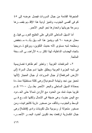 ‫ﺍﻟﻤﻨﺠﺭﻓﺔ ﺍﻟﻘﺎﺩﻤﺔ ﻤﻥ ﺠﺒﺎل ﺍﻟﺴﺭﻭﺍﺕ ﻓﻴﺼل ﻋﺭﻀﻪ ﺇﻟﻰ ٥٤‬
‫ﻜﻡ ﻓﻰ ﺃﻗﺼﻰ ﺍﻟﺠﻨﻭﺏ، ﻭﺘﺘﻤﻴﺯ ﺃﻭﺩﻴﺔ ﻫﺫﺍ ﺍﻹﻗﻠـﻴﻡ ﺒﻘﺼـﺭﻫﺎ‬
            ‫ﻭﺴﺭﻋﺔ ﺠﺭﻴﺎﻨﻬﺎ ﻭﺍﻨﺤﺩﺍﺭﻫﺎ ﻨﺤﻭ ﺍﻟﺒﺤﺭ ﺍﻷﺤﻤﺭ.‬

‫ﺃﻤﺎ ﺍﻟﺴﻬل ﺍﻟﺴﺎﺤﻠﻰ ﺍﻟﺸﺭﻗﻰ ﻋﻠﻰ ﺍﻟﺨﻠﻴﺞ ﺍﻟﻌﺭﺒـﻰ ﻓﻴﺒﻠـﻎ‬
‫ﻤﻌﺩل ﻋﺭﻀﻪ ٠٦ ﻜﻡ، ﻭﻴﺘﻤﻴﺯ ﻫﺫﺍ ﺍﻟﺴـﻬل ﺒﺄﻨـﻪ ﻤـﻨﺨﻔﺽ‬
‫ﻭﺴﻁﺤﻪ ﺸﺒﻪ ﻤﺴﺘﻭﻯ ﻷﻨﻪ ﺤﺩﻴﺙ ﺍﻟﺘﻜﻭﻴﻥ، ﻭﻴﺭﺘﻔﻊ ﺘـﺩﺭﻴﺠﻴﺎ‬
‫ﹰ‬
‫ﺒﺎﺘﺠﺎﻩ ﺍﻟﻬﻀﺎﺏ ﺍﻟﺩﺍﺨﻠﻴﺔ، ﻟﻬﺫﺍ ﺘﻜﺜﺭ ﺒـﻪ ﺍﻷﺭﺍﻀـﻰ ﺍﻟﺴـﺒﺨﺔ‬
                                               ‫ﺍﻟﻤﺎﻟﺤﺔ.‬

‫٢- ﺍﻟﻤﺭﺘﻔﻌﺎﺕ ﺍﻟﻐﺭﺒﻴﺔ : ﻭﺘﻌﺘﺒﺭ ﺃﻫﻡ ﻅﺎﻫﺭﺓ ﺘﻀﺎﺭﻴﺴﻴﺔ‬
‫ﻓﻰ ﺸﺒﻪ ﺍﻟﺠﺯﻴﺭﺓ ﺍﻟﻌﺭﺒﻴﺔ ﻭﻴﻁﻠﻕ ﻋﻠﻴﻬﺎ ﺍﺴﻡ ﺠﺒﺎل ﺍﻟﺴﺭﺍﺓ )ﺃﻯ‬
‫ﺍﻷﺭﺽ ﺍﻟﻤﺭﺘﻔﻌﺔ( ﺃﻭ ﺠﺒﺎل ﺍﻟﺴﺭﻭﺍﺕ ﺃﻭ ﺠﺒﺎل ﺍﻟﺤﺠﺎﺯ )ﻷﻨﻬﺎ‬
‫ﺘﺤﺠﺯ ﺒﻴﻥ ﻨﺠﺩ ﻭﺘﻬﺎﻤﺔ ﺍﻟﺴﻌﻭﺩﻴﺔ( ﻭﻫﻰ ﻜﺘﻠﺔ ﻤﺴﺘﻁﻴﻠﺔ ﻤﻤﺘـﺩﺓ‬
‫ﺒﻤﺤﺎﺫﺍﺓ ﺍﻟﺴﻬل ﺍﻟﺴﺎﺤﻠﻰ ﻭﺍﻟﺒﺤﺭ ﺍﻷﺤﻤﺭ ﺒﻁـﻭل ٠٠٧١ ﻜـﻡ‬
‫ﺘﻘﺭﻴﺒﺎ ﺤﻴﺙ ﺘﻤﺘﺩ ﻤﻥ ﺍﻟﺤﺩﻭﺩ ﻤﻊ ﺍﻷﺭﺩﻥ ﺸﻤﺎﻻ ﺤﺘﻰ ﺍﻟﺤـﺩﻭﺩ‬
            ‫ﹰ‬                                ‫ﹰ‬
‫ﻤﻊ ﺍﻟﻴﻤﻥ ﺠﻨﻭﺒﹰ، ﻭﻫﻰ ﻀﻴﻘﺔ ﻓﻰ ﺍﻟﺸﻤﺎل ﻭﻟﻜﻨﻬﺎ ﺘﺘﺴـﻊ ﻓـﻰ‬
                                     ‫ﺎ‬
‫ﺍﻟﻭﺴﻁ ﻭﺍﻟﺠﻨﻭﺏ، ﻭﺘﺘﺄﻟﻑ ﻤﻥ ﺼﺨﻭﺭ ﻨﺎﺭﻴﺔ ﻜﺎﻟﺠﺭﺍﻨﻴﺕ، ﻭﻤﻥ‬
‫ﺼﺨﻭﺭ ﻤﺘﺤﻭﻟﺔ ﺃﻭ ﺭﺴﻭﺒﻴﺔ ﻤﺜل ﺘﻜﻭﻴﻨﺎﺕ ﻭﺍﺩﻯ )ﻓﺎﻁﻤﺔ( ﻭﻫﻰ‬
‫ﺠﺒﺎل ﺍﻨﻜﺴﺎﺭﻴﺔ ﺍﺭﺘﻔﻌﺕ ﺒﻌﺩ ﺘﻜﻭﻴﻥ ﺃﺨﺩﻭﺩ ﺍﻟﺒﺤـﺭ ﺍﻷﺤﻤـﺭ،‬

‫٩٦٤‬
 