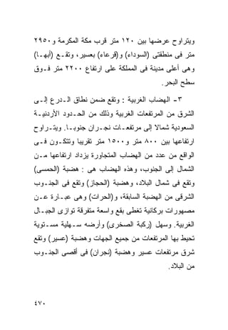 ‫ﻭﻴﺘﺭﺍﻭﺡ ﻋﺭﻀﻬﺎ ﺒﻴﻥ ٠٢١ ﻤﺘﺭ ﻗﺭﺏ ﻤﻜﺔ ﺍﻟﻤﻜﺭﻤﺔ ﻭ٠٥٩٢‬
‫ﻤﺘﺭ ﻓﻰ ﻤﻨﻁﻘﺘﻰ )ﺍﻟﺴﻭﺩﺍﺀ( ﻭ)ﻗﺭﻋﺎﺀ( ﺒﻌﺴﻴﺭ، ﻭﺘﻘـﻊ )ﺃﺒﻬـﺎ(‬
‫ﻭﻫﻰ ﺃﻋﻠﻰ ﻤﺩﻴﻨﺔ ﻓﻰ ﺍﻟﻤﻤﻠﻜﺔ ﻋﻠﻰ ﺍﺭﺘﻔﺎﻉ ٠٠٢٢ ﻤﺘﺭ ﻓـﻭﻕ‬
                                          ‫ﺴﻁﺢ ﺍﻟﺒﺤﺭ.‬

‫٣- ﺍﻟﻬﻀﺎﺏ ﺍﻟﻐﺭﺒﻴﺔ : ﻭﺘﻘﻊ ﻀﻤﻥ ﻨﻁﺎﻕ ﺍﻟـﺩﺭﻉ ﺇﻟـﻰ‬
‫ﺍﻟﺸﺭﻕ ﻤﻥ ﺍﻟﻤﺭﺘﻔﻌﺎﺕ ﺍﻟﻐﺭﺒﻴﺔ ﻭﺫﻟﻙ ﻤﻥ ﺍﻟﺤـﺩﻭﺩ ﺍﻷﺭﺩﻨﻴـﺔ‬
‫ﺍﻟﺴﻌﻭﺩﻴﺔ ﺸﻤﺎﻻ ﺇﻟﻰ ﻤﺭﺘﻔﻌـﺎﺕ ﻨﺠـﺭﺍﻥ ﺠﻨﻭﺒـﺎ. ﻭﻴﺘـﺭﺍﻭﺡ‬
          ‫ﹰ‬                          ‫ﹰ‬
‫ﺍﺭﺘﻔﺎﻋﻬﺎ ﺒﻴﻥ ٠٠٨ ﻤﺘﺭ ﻭ٠٠٥١ ﻤﺘﺭ ﺘﻘﺭﻴﺒﺎ ﻭﺘﺘﻜـﻭﻥ ﻓـﻰ‬
            ‫ﹰ‬
‫ﺍﻟﻭﺍﻗﻊ ﻤﻥ ﻋﺩﺩ ﻤﻥ ﺍﻟﻬﻀﺎﺏ ﺍﻟﻤﺘﺠﺎﻭﺭﺓ ﻴﺯﺩﺍﺩ ﺍﺭﺘﻔﺎﻋﻬﺎ ﻤـﻥ‬
‫ﺍﻟﺸﻤﺎل ﺇﻟﻰ ﺍﻟﺠﻨﻭﺏ، ﻭﻫﺫﻩ ﺍﻟﻬﻀﺎﺏ ﻫﻰ : ﻫﻀﺒﺔ )ﺍﻟﺤﻤﺴﻰ(‬
‫ﻭﺘﻘﻊ ﻓﻰ ﺸﻤﺎل ﺍﻟﺒﻼﺩ، ﻭﻫﻀﺒﺔ )ﺍﻟﺤﺠﺎﺯ( ﻭﺘﻘﻊ ﻓﻰ ﺍﻟﺠﻨـﻭﺏ‬
‫ﺍﻟﺸﺭﻗﻰ ﻤﻥ ﺍﻟﻬﻀﺒﺔ ﺍﻟﺴﺎﺒﻘﺔ، ﻭ)ﺍﻟﺤﺭﺍﺕ( ﻭﻫﻰ ﻋﺒـﺎﺭﺓ ﻋـﻥ‬
‫ﻤﺼﻬﻭﺭﺍﺕ ﺒﺭﻜﺎﻨﻴﺔ ﺘﻐﻁﻰ ﺒﻘﻊ ﻭﺍﺴﻌﺔ ﻤﺘﻔﺭﻗﺔ ﺘﻭﺍﺯﻯ ﺍﻟﺠﺒـﺎل‬
‫ﺍﻟﻐﺭﺒﻴﺔ. ﻭﺴﻬل )ﺭﻜﺒﺔ ﺍﻟﺼﺨﺭﻯ( ﻭﺃﺭﻀﻪ ﺴـﻬﻠﻴﺔ ﻤﺴـﺘﻭﻴﺔ‬
‫ﺘﺤﻴﻁ ﺒﻬﺎ ﺍﻟﻤﺭﺘﻔﻌﺎﺕ ﻤﻥ ﺠﻤﻴﻊ ﺍﻟﺠﻬﺎﺕ ﻭﻫﻀﺒﺔ )ﻋﺴﻴﺭ( ﻭﺘﻘﻊ‬
‫ﺸﺭﻕ ﻤﺭﺘﻔﻌﺎﺕ ﻋﺴﻴﺭ ﻭﻫﻀﺒﺔ )ﻨﺠﺭﺍﻥ( ﻓﻰ ﺃﻗﺼﻰ ﺍﻟﺠﻨـﻭﺏ‬
                                            ‫ﻤﻥ ﺍﻟﺒﻼﺩ.‬



‫٠٧٤‬
 