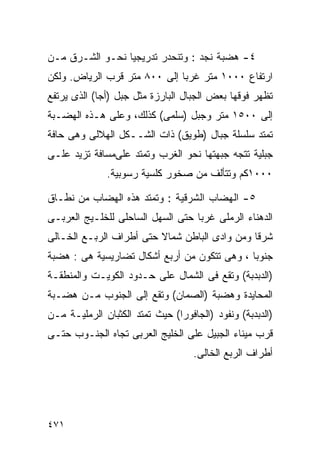 ‫٤- ﻫﻀﺒﺔ ﻨﺠﺩ : ﻭﺘﻨﺤﺩﺭ ﺘﺩﺭﻴﺠﻴﺎ ﻨﺤـﻭ ﺍﻟﺸـﺭﻕ ﻤـﻥ‬
                ‫ﹰ‬
‫ﺍﺭﺘﻔﺎﻉ ٠٠٠١ ﻤﺘﺭ ﻏﺭﺒﺎ ﺇﻟﻰ ٠٠٨ ﻤﺘﺭ ﻗﺭﺏ ﺍﻟﺭﻴﺎﺽ. ﻭﻟﻜﻥ‬
                             ‫ﹰ‬
‫ﺘﻅﻬﺭ ﻓﻭﻗﻬﺎ ﺒﻌﺽ ﺍﻟﺠﺒﺎل ﺍﻟﺒﺎﺭﺯﺓ ﻤﺜل ﺠﺒل )ﺃﺠﺎ( ﺍﻟﺫﻯ ﻴﺭﺘﻔﻊ‬
‫ﺇﻟﻰ ٠٠٥١ ﻤﺘﺭ ﻭﺠﺒل )ﺴﻠﻤﻰ( ﻜﺫﻟﻙ، ﻭﻋﻠﻰ ﻫـﺫﻩ ﺍﻟﻬﻀـﺒﺔ‬
‫ﺘﻤﺘﺩ ﺴﻠﺴﻠﺔ ﺠﺒﺎل )ﻁﻭﻴﻕ( ﺫﺍﺕ ﺍﻟﺸــﻜل ﺍﻟﻬﻼﻟﻰ ﻭﻫﻰ ﺤﺎﻓﺔ‬
‫ﺠﺒﻠﻴﺔ ﺘﺘﺠﻪ ﺠﺒﻬﺘﻬﺎ ﻨﺤﻭ ﺍﻟﻐﺭﺏ ﻭﺘﻤﺘﺩ ﻋﻠﻰﻤﺴﺎﻓﺔ ﺘﺯﻴﺩ ﻋﻠـﻰ‬
              ‫٠٠٠١ﻜﻡ ﻭﺘﺘﺄﻟﻑ ﻤﻥ ﺼﺨﻭﺭ ﻜﻠﺴﻴﺔ ﺭﺴﻭﺒﻴﺔ.‬

‫٥- ﺍﻟﻬﻀﺎﺏ ﺍﻟﺸﺭﻗﻴﺔ : ﻭﺘﻤﺘﺩ ﻫﺫﻩ ﺍﻟﻬﻀﺎﺏ ﻤﻥ ﻨﻁـﺎﻕ‬
‫ﺍﻟﺩﻫﻨﺎﺀ ﺍﻟﺭﻤﻠﻰ ﻏﺭﺒﺎ ﺤﺘﻰ ﺍﻟﺴﻬل ﺍﻟﺴﺎﺤﻠﻰ ﻟﻠﺨﻠـﻴﺞ ﺍﻟﻌﺭﺒـﻰ‬
                                  ‫ﹰ‬
‫ﺸﺭﻗﺎ ﻭﻤﻥ ﻭﺍﺩﻯ ﺍﻟﺒﺎﻁﻥ ﺸﻤﺎﻻ ﺤﺘﻰ ﺃﻁﺭﺍﻑ ﺍﻟﺭﺒـﻊ ﺍﻟﺨـﺎﻟﻰ‬
                         ‫ﹰ‬                    ‫ﹰ‬
‫ﺠﻨﻭﺒﺎ ، ﻭﻫﻰ ﺘﺘﻜﻭﻥ ﻤﻥ ﺃﺭﺒﻊ ﺃﺸﻜﺎل ﺘﻀﺎﺭﻴﺴﻴﺔ ﻫﻰ : ﻫﻀﺒﺔ‬
                                             ‫ﹰ‬
‫)ﺍﻟﺩﺒﺩﺒﺔ( ﻭﺘﻘﻊ ﻓﻰ ﺍﻟﺸﻤﺎل ﻋﻠﻰ ﺤـﺩﻭﺩ ﺍﻟﻜﻭﻴـﺕ ﻭﺍﻟﻤﻨﻁﻘـﺔ‬
‫ﺍﻟﻤﺤﺎﻴﺩﺓ ﻭﻫﻀﺒﺔ )ﺍﻟﺼﻤﺎﻥ( ﻭﺘﻘﻊ ﺇﻟﻰ ﺍﻟﺠﻨﻭﺏ ﻤـﻥ ﻫﻀـﺒﺔ‬
‫)ﺍﻟﺩﺒﺩﺒﺔ( ﻭﻨﻔﻭﺩ )ﺍﻟﺠﺎﻓﻭﺭﺍ( ﺤﻴﺙ ﺘﻤﺘﺩ ﺍﻟﻜﺜﺒﺎﻥ ﺍﻟﺭﻤﻠﻴـﺔ ﻤـﻥ‬
‫ﻗﺭﺏ ﻤﻴﻨﺎﺀ ﺍﻟﺠﺒﻴل ﻋﻠﻰ ﺍﻟﺨﻠﻴﺞ ﺍﻟﻌﺭﺒﻰ ﺘﺠﺎﻩ ﺍﻟﺠﻨـﻭﺏ ﺤﺘـﻰ‬
                                    ‫ﺃﻁﺭﺍﻑ ﺍﻟﺭﺒﻊ ﺍﻟﺨﺎﻟﻰ.‬




‫١٧٤‬
 