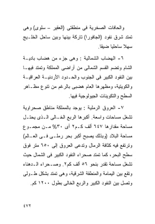 ‫ﻭﺍﻟﺤﺎﻓﺎﺕ ﺍﻟﺼﺨﺭﻴﺔ ﻓﻰ ﻤﻨﻁﻘﺘﻰ )ﺍﻟﻌﻘﻴﺭ – ﺴﻠﻭﻯ( ﻭﻫﻰ‬
‫ﺘﻤﺘﺩ ﺸﺭﻕ ﻨﻔﻭﺩ )ﺍﻟﺠﺎﻓﻭﺭﺍ( ﺘﺎﺭﻜﺔ ﺒﻴﻨﻬﺎ ﻭﺒﻴﻥ ﺴﺎﺤل ﺍﻟﺨﻠـﻴﺞ‬
                                      ‫ﺴﻬﻼ ﺴﺎﺤﻠﻴﺎ ﻀﻴﻘﺎ.‬
                                       ‫ﹰ‬    ‫ﹰ‬      ‫ﹰ‬

‫٦- ﺍﻟﻬﻀﺎﺏ ﺍﻟﺸﻤﺎﻟﻴﺔ : ﻭﻫﻰ ﺠﺯﺀ ﻤﻥ ﻫﻀﺎﺏ ﺒﺎﺩﻴـﺔ‬
‫ﺍﻟﺸﺎﻡ ﻭﺘﻀﻡ ﺍﻟﻘﺴﻡ ﺍﻟﺸﻤﺎﻟﻰ ﻤﻥ ﺃﺭﺍﻀﻰ ﺍﻟﻤﻤﻠﻜﺔ ﻭﺘﻤﺘﺩ ﻓﻴﻬـﺎ‬
‫ﺒﻴﻥ ﺍﻟﻨﻔﻭﺩ ﺍﻟﻜﺒﻴﺭ ﻓﻰ ﺍﻟﺠﻨﻭﺏ ﻭﺍﻟﺤـﺩﻭﺩ ﺍﻷﺭﺩﻨﻴـﺔ ﺍﻟﻌﺭﺍﻗﻴـﺔ‬
‫ﻭﺍﻟﻜﻭﻴﺘﻴﺔ، ﻭﻤﻅﻬﺭﻫﺎ ﺍﻟﻌﺎﻡ ﻫﻀﺒﻰ ﺒﺎﻟﺭﻏﻡ ﻤﻥ ﺘﻨﻭﻉ ﻤﻅـﺎﻫﺭ‬
                       ‫ﺍﻟﺴﻁﺢ ﻭﺍﻟﺘﻜﻭﻴﻨﺎﺕ ﺍﻟﺠﻴﻭﻟﻭﺠﻴﺔ ﻓﻴﻬﺎ.‬

‫٧- ﺍﻟﻌﺭﻭﻕ ﺍﻟﺭﻤﻠﻴﺔ : ﻴﻭﺠﺩ ﺒﺎﻟﻤﻤﻠﻜﺔ ﻤﻨﺎﻁﻕ ﺼﺤﺭﺍﻭﻴﺔ‬
‫ﺘﺸﻐل ﻤﺴﺎﺤﺎﺕ ﻭﺍﺴﻌﺔ. ﺃﻜﺒﺭﻫﺎ ﺍﻟﺭﺒﻊ ﺍﻟﺨـﺎﻟﻰ ﺍﻟـﺫﻯ ﻴﺤﺘـل‬
‫ﻤﺴﺎﺤﺔ ﻤﻘﺩﺍﺭﻫﺎ ٧٤٦ ﺃﻟﻑ ﻜـﻡ٢ ﺃﻯ ٠٣% ﻤـﻥ ﻤﺠﻤـﻭﻉ‬
‫ﻤﺴﺎﺤﺔ ﺍﻟﺒﻼﺩ )ﻭﺒﺫﻟﻙ ﻴﺼﺒﺢ ﺃﻜﺒﺭ ﺒﺤﺭ ﺭﻤﻠـﻰ ﻓـﻰ ﺍﻟﻌـﺎﻟﻡ(‬
‫ﻭﺘﺭﺘﻔﻊ ﻓﻴﻪ ﻜﺜﺎﻓﺔ ﺍﻟﺭﻤﺎل ﻭﺘﺩﻋﻰ ﺍﻟﻌﺭﻭﻕ ﺇﻟﻰ ٠٥٦ ﻤﺘﺭ ﻓﻭﻕ‬
‫ﺴﻁﺢ ﺍﻟﺒﺤﺭ، ﻜﻤﺎ ﺘﻤﺘﺩ ﺼﺤﺭﺍﺀ ﺍﻟﻨﻔﻭﺩ ﺍﻟﻜﺒﻴﺭ ﻓﻰ ﺍﻟﺸﻤﺎل ﺤﻴﺙ‬
‫ﺘﺸﻐل ﻤﺴﺎﺤﺔ ﺘﻘﺩﺭ ﺒﻨﺤﻭ ٦٥ ﺃﻟﻑ ﻜﻡ٢. ﻭﺼـﺤﺭﺍﺀ ﺍﻟـﺩﻫﻨﺎﺀ‬
‫ﻭﺘﻘﻊ ﺒﻴﻥ ﺍﻟﻴﻤﺎﻤﺔ ﻭﺍﻟﻤﻨﻁﻘﺔ ﺍﻟﺸﺭﻗﻴﺔ، ﻭﻫﻰ ﺘﻤﺘﺩ ﺒﺸﻜل ﻁـﻭﻟﻰ‬
   ‫ﻭﺘﺼل ﺒﻴﻥ ﺍﻟﻨﻔﻭﺩ ﺍﻟﻜﺒﻴﺭ ﻭﺍﻟﺭﺒﻊ ﺍﻟﺨﺎﻟﻰ ﺒﻁﻭل ٠٠٢١ ﻜﻡ.‬



‫٢٧٤‬
 