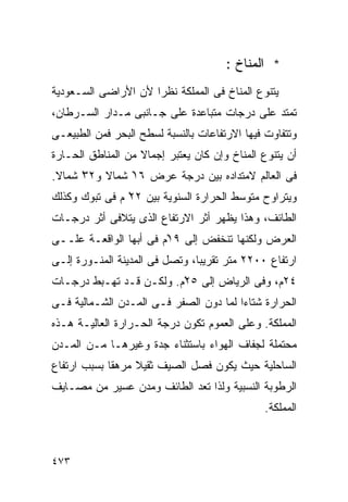 ‫* ﺍﻟﻤﻨﺎﺥ :‬
‫ﻴﺘﻨﻭﻉ ﺍﻟﻤﻨﺎﺥ ﻓﻰ ﺍﻟﻤﻤﻠﻜﺔ ﻨﻅﺭﺍ ﻷﻥ ﺍﻷﺭﺍﻀﻰ ﺍﻟﺴـﻌﻭﺩﻴﺔ‬
                    ‫ﹰ‬
‫ﺘﻤﺘﺩ ﻋﻠﻰ ﺩﺭﺠﺎﺕ ﻤﺘﺒﺎﻋﺩﺓ ﻋﻠﻰ ﺠـﺎﻨﺒﻰ ﻤـﺩﺍﺭ ﺍﻟﺴـﺭﻁﺎﻥ،‬
‫ﻭﺘﺘﻔﺎﻭﺕ ﻓﻴﻬﺎ ﺍﻻﺭﺘﻔﺎﻋﺎﺕ ﺒﺎﻟﻨﺴﺒﺔ ﻟﺴﻁﺢ ﺍﻟﺒﺤﺭ ﻓﻤﻥ ﺍﻟﻁﺒﻴﻌـﻰ‬
‫ﺃﻥ ﻴﺘﻨﻭﻉ ﺍﻟﻤﻨﺎﺥ ﻭﺇﻥ ﻜﺎﻥ ﻴﻌﺘﺒﺭ ﺇﺠﻤﺎﻻ ﻤﻥ ﺍﻟﻤﻨﺎﻁﻕ ﺍﻟﺤـﺎﺭﺓ‬
                   ‫ﹰ‬
‫ﻓﻰ ﺍﻟﻌﺎﻟﻡ ﻻﻤﺘﺩﺍﺩﻩ ﺒﻴﻥ ﺩﺭﺠﺔ ﻋﺭﺽ ٦١ ﺸﻤﺎﻻ ﻭ٢٣ ﺸﻤﺎﻻ.‬
 ‫ﹰ‬    ‫ْ‬   ‫ﹰ‬    ‫ْ‬
‫ﻭﻴﺘﺭﺍﻭﺡ ﻤﺘﻭﺴﻁ ﺍﻟﺤﺭﺍﺭﺓ ﺍﻟﺴﻨﻭﻴﺔ ﺒﻴﻥ ٢٢ ﻡ ﻓﻰ ﺘﺒﻭﻙ ﻭﻜﺫﻟﻙ‬
                ‫ْ‬
‫ﺍﻟﻁﺎﺌﻑ، ﻭﻫﺫﺍ ﻴﻅﻬﺭ ﺃﺜﺭ ﺍﻻﺭﺘﻔﺎﻉ ﺍﻟﺫﻯ ﻴﺘﻼﻓﻰ ﺃﺜﺭ ﺩﺭﺠـﺎﺕ‬
‫ﺍﻟﻌﺭﺽ ﻭﻟﻜﻨﻬﺎ ﺘﻨﺨﻔﺽ ﺇﻟﻰ ٩١ْﻡ ﻓﻰ ﺃﺒﻬﺎ ﺍﻟﻭﺍﻗﻌـﺔ ﻋﻠــﻰ‬
‫ﺍﺭﺘﻔﺎﻉ ٠٠٢٢ ﻤﺘﺭ ﺘﻘﺭﻴﺒﹰ، ﻭﺘﺼل ﻓﻰ ﺍﻟﻤﺩﻴﻨﺔ ﺍﻟﻤﻨـﻭﺭﺓ ﺇﻟـﻰ‬
                               ‫ﺎ‬
‫٤٢ﻡ، ﻭﻓﻰ ﺍﻟﺭﻴﺎﺽ ﺇﻟﻰ ٥٢ْﻡ. ﻭﻟﻜـﻥ ﻗـﺩ ﺘﻬـﺒﻁ ﺩﺭﺠـﺎﺕ‬
‫ﺍﻟﺤﺭﺍﺭﺓ ﺸﺘﺎﺀﺍ ﻟﻤﺎ ﺩﻭﻥ ﺍﻟﺼﻔﺭ ﻓـﻰ ﺍﻟﻤـﺩﻥ ﺍﻟﺸـﻤﺎﻟﻴﺔ ﻓـﻰ‬
                                       ‫ﹰ‬
‫ﺍﻟﻤﻤﻠﻜﺔ. ﻭﻋﻠﻰ ﺍﻟﻌﻤﻭﻡ ﺘﻜﻭﻥ ﺩﺭﺠﺔ ﺍﻟﺤـﺭﺍﺭﺓ ﺍﻟﻌﺎﻟﻴـﺔ ﻫـﺫﻩ‬
‫ﻤﺤﺘﻤﻠﺔ ﻟﺠﻔﺎﻑ ﺍﻟﻬﻭﺍﺀ ﺒﺎﺴﺘﺜﻨﺎﺀ ﺠﺩﺓ ﻭﻏﻴﺭﻫـﺎ ﻤـﻥ ﺍﻟﻤـﺩﻥ‬
‫ﺍﻟﺴﺎﺤﻠﻴﺔ ﺤﻴﺙ ﻴﻜﻭﻥ ﻓﺼل ﺍﻟﺼﻴﻑ ﺜﻘﻴﻼ ﻤﺭﻫﻘﺎ ﺒﺴﺒﺏ ﺍﺭﺘﻔﺎﻉ‬
            ‫ﹰ‬     ‫ﹰ‬
‫ﺍﻟﺭﻁﻭﺒﺔ ﺍﻟﻨﺴﺒﻴﺔ ﻭﻟﺫﺍ ﺘﻌﺩ ﺍﻟﻁﺎﺌﻑ ﻭﻤﺩﻥ ﻋﺴﻴﺭ ﻤﻥ ﻤﺼـﺎﻴﻑ‬
                                               ‫ﺍﻟﻤﻤﻠﻜﺔ.‬



‫٣٧٤‬
 