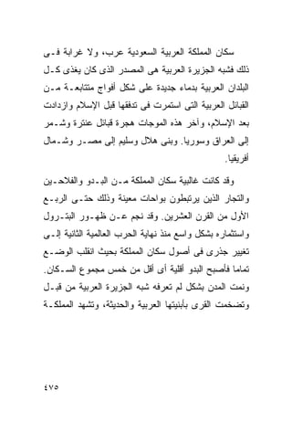 ‫ﺴﻜﺎﻥ ﺍﻟﻤﻤﻠﻜﺔ ﺍﻟﻌﺭﺒﻴﺔ ﺍﻟﺴﻌﻭﺩﻴﺔ ﻋﺭﺏ، ﻭﻻ ﻏﺭﺍﺒﺔ ﻓـﻰ‬
‫ﺫﻟﻙ ﻓﺸﺒﻪ ﺍﻟﺠﺯﻴﺭﺓ ﺍﻟﻌﺭﺒﻴﺔ ﻫﻰ ﺍﻟﻤﺼﺩﺭ ﺍﻟﺫﻯ ﻜﺎﻥ ﻴﻐﺫﻯ ﻜـل‬
‫ﺍﻟﺒﻠﺩﺍﻥ ﺍﻟﻌﺭﺒﻴﺔ ﺒﺩﻤﺎﺀ ﺠﺩﻴﺩﺓ ﻋﻠﻰ ﺸﻜل ﺃﻓﻭﺍﺝ ﻤﺘﺘﺎﺒﻌـﺔ ﻤـﻥ‬
‫ﺍﻟﻘﺒﺎﺌل ﺍﻟﻌﺭﺒﻴﺔ ﺍﻟﺘﻰ ﺍﺴﺘﻤﺭﺕ ﻓﻰ ﺘﺩﻓﻘﻬﺎ ﻗﺒل ﺍﻹﺴﻼﻡ ﻭﺍﺯﺩﺍﺩﺕ‬
‫ﺒﻌﺩ ﺍﻹﺴﻼﻡ، ﻭﺁﺨﺭ ﻫﺫﻩ ﺍﻟﻤﻭﺠﺎﺕ ﻫﺠﺭﺓ ﻗﺒﺎﺌل ﻋﻨﺘﺭﺓ ﻭﺸـﻤﺭ‬
‫ﺇﻟﻰ ﺍﻟﻌﺭﺍﻕ ﻭﺴﻭﺭﻴﺎ. ﻭﺒﻨﻰ ﻫﻼل ﻭﺴﻠﻴﻡ ﺇﻟﻰ ﻤﺼـﺭ ﻭﺸـﻤﺎل‬
                                                  ‫ﺃﻓﺭﻴﻘﻴﺎ.‬

‫ﻭﻗﺩ ﻜﺎﻨﺕ ﻏﺎﻟﺒﻴﺔ ﺴﻜﺎﻥ ﺍﻟﻤﻤﻠﻜﺔ ﻤـﻥ ﺍﻟﺒـﺩﻭ ﻭﺍﻟﻔﻼﺤـﻴﻥ‬
‫ﻭﺍﻟﺘﺠﺎﺭ ﺍﻟﺫﻴﻥ ﻴﺭﺘﺒﻁﻭﻥ ﺒﻭﺍﺤﺎﺕ ﻤﻌﻴﻨﺔ ﻭﺫﻟﻙ ﺤﺘـﻰ ﺍﻟﺭﺒـﻊ‬
‫ﺍﻷﻭل ﻤﻥ ﺍﻟﻘﺭﻥ ﺍﻟﻌﺸﺭﻴﻥ. ﻭﻗﺩ ﻨﺠﻡ ﻋـﻥ ﻅﻬـﻭﺭ ﺍﻟﺒﺘـﺭﻭل‬
‫ﻭﺍﺴﺘﺜﻤﺎﺭﻩ ﺒﺸﻜل ﻭﺍﺴﻊ ﻤﻨﺫ ﻨﻬﺎﻴﺔ ﺍﻟﺤﺭﺏ ﺍﻟﻌﺎﻟﻤﻴﺔ ﺍﻟﺜﺎﻨﻴﺔ ﺇﻟـﻰ‬
‫ﺘﻐﻴﻴﺭ ﺠﺫﺭﻯ ﻓﻰ ﺃﺼﻭل ﺴﻜﺎﻥ ﺍﻟﻤﻤﻠﻜﺔ ﺒﺤﻴﺙ ﺍﻨﻘﻠﺏ ﺍﻟﻭﻀـﻊ‬
‫ﺘﻤﺎﻤﺎ ﻓﺄﺼﺒﺢ ﺍﻟﺒﺩﻭ ﺃﻗﻠﻴﺔ ﺃﻯ ﺃﻗل ﻤﻥ ﺨﻤﺱ ﻤﺠﻤﻭﻉ ﺍﻟﺴـﻜﺎﻥ.‬
                                               ‫ﹰ‬
‫ﻭﻨﻤﺕ ﺍﻟﻤﺩﻥ ﺒﺸﻜل ﻟﻡ ﺘﻌﺭﻓﻪ ﺸﺒﻪ ﺍﻟﺠﺯﻴﺭﺓ ﺍﻟﻌﺭﺒﻴﺔ ﻤﻥ ﻗﺒـل‬
‫ﻭﺘﻀﺨﻤﺕ ﺍﻟﻘﺭﻯ ﺒﺄﺒﻨﻴﺘﻬﺎ ﺍﻟﻌﺭﺒﻴﺔ ﻭﺍﻟﺤﺩﻴﺜﺔ، ﻭﺘﺸﻬﺩ ﺍﻟﻤﻤﻠﻜـﺔ‬




‫٥٧٤‬
 