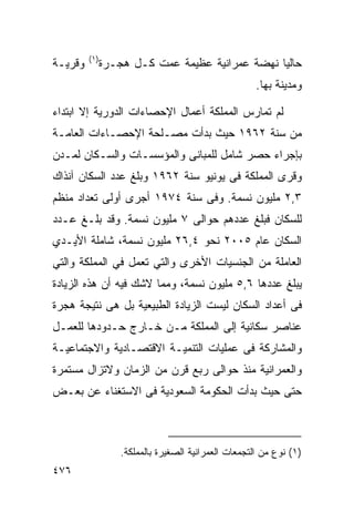 ‫) ١(‬
‫ﻭﻗﺭﻴـﺔ‬          ‫ﺤﺎﻟﻴﺎ ﻨﻬﻀﺔ ﻋﻤﺭﺍﻨﻴﺔ ﻋﻅﻴﻤﺔ ﻋﻤﺕ ﻜـل ﻫﺠـﺭﺓ‬
                                                 ‫ﹰ‬
                                                       ‫ﻭﻤﺩﻴﻨﺔ ﺒﻬﺎ.‬

‫ﻟﻡ ﺘﻤﺎﺭﺱ ﺍﻟﻤﻤﻠﻜﺔ ﺃﻋﻤﺎل ﺍﻹﺤﺼﺎﺀﺍﺕ ﺍﻟﺩﻭﺭﻴﺔ ﺇﻻ ﺍﺒﺘﺩﺍﺀ‬
‫‪‬‬
‫ﻤﻥ ﺴﻨﺔ ٢٦٩١ ﺤﻴﺙ ﺒﺩﺃﺕ ﻤﺼـﻠﺤﺔ ﺍﻹﺤﺼـﺎﺀﺍﺕ ﺍﻟﻌﺎﻤـﺔ‬
‫ﺒﺈﺠﺭﺍﺀ ﺤﺼﺭ ﺸﺎﻤل ﻟﻠﻤﺒﺎﻨﻰ ﻭﺍﻟﻤﺅﺴﺴـﺎﺕ ﻭﺍﻟﺴـﻜﺎﻥ ﻟﻤـﺩﻥ‬
‫ﻭﻗﺭﻯ ﺍﻟﻤﻤﻠﻜﺔ ﻓﻰ ﻴﻭﻨﻴﻭ ﺴﻨﺔ ٢٦٩١ ﻭﺒﻠﻎ ﻋﺩﺩ ﺍﻟﺴﻜﺎﻥ ﺁﻨﺫﺍﻙ‬
‫٣,٢ ﻤﻠﻴﻭﻥ ﻨﺴﻤﺔ. ﻭﻓﻰ ﺴﻨﺔ ٤٧٩١ ﺃﺠﺭﻯ ﺃﻭﻟﻰ ﺘﻌﺩﺍﺩ ﻤﻨﻅﻡ‬
‫ﻟﻠﺴﻜﺎﻥ ﻓﺒﻠﻎ ﻋﺩﺩﻫﻡ ﺤﻭﺍﻟﻰ ٧ ﻤﻠﻴﻭﻥ ﻨﺴﻤﺔ. ﻭﻗﺩ ﺒﻠـﻎ ﻋـﺩﺩ‬
‫ﺍﻟﺴﻜﺎﻥ ﻋﺎﻡ ٥٠٠٢ ﻨﺤﻭ ٤,٦٢ ﻤﻠﻴﻭﻥ ﻨﺴﻤﺔ، ﺸﺎﻤﻠﺔ ﺍﻷﻴـﺩﻱ‬
‫ﺍﻟﻌﺎﻤﻠﺔ ﻤﻥ ﺍﻟﺠﻨﺴﻴﺎﺕ ﺍﻷﺨﺭﻯ ﻭﺍﻟﺘﻲ ﺘﻌﻤل ﻓﻲ ﺍﻟﻤﻤﻠﻜﺔ ﻭﺍﻟﺘﻲ‬
‫ﻴﺒﻠﻎ ﻋﺩﺩﻫﺎ ٦,٥ ﻤﻠﻴﻭﻥ ﻨﺴﻤﺔ، ﻭﻤﻤﺎ ﻻﺸﻙ ﻓﻴﻪ ﺃﻥ ﻫﺫﻩ ﺍﻟﺯﻴﺎﺩﺓ‬
‫ﻓﻰ ﺃﻋﺩﺍﺩ ﺍﻟﺴﻜﺎﻥ ﻟﻴﺴﺕ ﺍﻟﺯﻴﺎﺩﺓ ﺍﻟﻁﺒﻴﻌﻴﺔ ﺒل ﻫﻰ ﻨﺘﻴﺠﺔ ﻫﺠﺭﺓ‬
‫ﻋﻨﺎﺼﺭ ﺴﻜﺎﻨﻴﺔ ﺇﻟﻰ ﺍﻟﻤﻤﻠﻜﺔ ﻤـﻥ ﺨـﺎﺭﺝ ﺤـﺩﻭﺩﻫﺎ ﻟﻠﻌﻤـل‬
‫ﻭﺍﻟﻤﺸﺎﺭﻜﺔ ﻓﻰ ﻋﻤﻠﻴﺎﺕ ﺍﻟﺘﻨﻤﻴـﺔ ﺍﻻﻗﺘﺼـﺎﺩﻴﺔ ﻭﺍﻻﺠﺘﻤﺎﻋﻴـﺔ‬
‫ﻭﺍﻟﻌﻤﺭﺍﻨﻴﺔ ﻤﻨﺫ ﺤﻭﺍﻟﻰ ﺭﺒﻊ ﻗﺭﻥ ﻤﻥ ﺍﻟﺯﻤﺎﻥ ﻭﻻﺘﺯﺍل ﻤﺴﺘﻤﺭﺓ‬
‫ﺤﺘﻰ ﺤﻴﺙ ﺒﺩﺃﺕ ﺍﻟﺤﻜﻭﻤﺔ ﺍﻟﺴﻌﻭﺩﻴﺔ ﻓﻰ ﺍﻻﺴﺘﻐﻨﺎﺀ ﻋﻥ ﺒﻌـﺽ‬



                    ‫)١( ﻨﻭﻉ ﻤﻥ ﺍﻟﺘﺠﻤﻌﺎﺕ ﺍﻟﻌﻤﺭﺍﻨﻴﺔ ﺍﻟﺼﻐﻴﺭﺓ ﺒﺎﻟﻤﻤﻠﻜﺔ.‬
‫٦٧٤‬
 