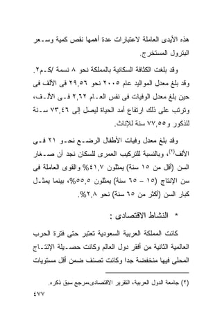 ‫ﻫﺫﻩ ﺍﻷﻴﺩﻯ ﺍﻟﻌﺎﻤﻠﺔ ﻻﻋﺘﺒﺎﺭﺍﺕ ﻋﺩﺓ ﺃﻫﻤﻬﺎ ﻨﻘﺹ ﻜﻤﻴﺔ ﻭﺴـﻌﺭ‬
                                          ‫ﺍﻟﺒﺘﺭﻭل ﺍﻟﻤﺴﺘﺨﺭﺝ.‬

‫ﻭﻗﺩ ﺒﻠﻐﺕ ﺍﻟﻜﺜﺎﻓﺔ ﺍﻟﺴﻜﺎﻨﻴﺔ ﺒﺎﻟﻤﻤﻠﻜﺔ ﻨﺤﻭ ٨ ﻨﺴﻤﺔ /ﻜـﻡ٢.‬
‫ﻭﻗﺩ ﺒﻠﻎ ﻤﻌﺩل ﺍﻟﻤﻭﺍﻟﻴﺩ ﻋﺎﻡ ٥٠٠٢ ﻨﺤﻭ ٦٥,٩٢ ﻓﻰ ﺍﻷﻟﻑ ﻓﻰ‬
‫ﺤﻴﻥ ﺒﻠﻎ ﻤﻌﺩل ﺍﻟﻭﻓﻴﺎﺕ ﻓﻰ ﻨﻔﺱ ﺍﻟﻌـﺎﻡ ٢٦,٢ ﻓـﻰ ﺍﻷﻟـﻑ،‬
‫ﻭﺘﺭﺘﺏ ﻋﻠﻰ ﺫﻟﻙ ﺍﺭﺘﻔﺎﻉ ﺃﻤﺩ ﺍﻟﺤﻴﺎﺓ ﻟﻴﺼل ﺇﻟﻰ ٦٤,٣٧ ﺴـﻨﺔ‬
                                ‫ﻟﻠﺫﻜﻭﺭ ﻭ٥٥,٧٧ ﺴﻨﺔ ﻟﻺﻨﺎﺙ.‬

‫ﻭﻗﺩ ﺒﻠﻎ ﻤﻌﺩل ﻭﻓﻴﺎﺕ ﺍﻷﻁﻔﺎل ﺍﻟﺭﻀـﻊ ﻨﺤـﻭ ١٢ ﻓـﻰ‬
‫ﺍﻷﻟﻑ)٢(، ﻭﺒﺎﻟﻨﺴﺒﺔ ﻟﻠﺘﺭﻜﻴﺏ ﺍﻟﻌﻤﺭﻯ ﻟﻠﺴﻜﺎﻥ ﻨﺠﺩ ﺃﻥ ﺼـﻐﺎﺭ‬
‫ﺍﻟﺴﻥ )ﺃﻗل ﻤﻥ ٥١ ﺴﻨﺔ( ﻴﻤﺜﻠﻭﻥ ٧,١٤% ﻭﺍﻟﻘﻭﻯ ﺍﻟﻌﺎﻤﻠﺔ ﻓﻰ‬
‫ﺴﻥ ﺍﻹﻨﺘﺎﺝ )٥١ – ٥٦ ﺴﻨﺔ( ﻴﻤﺜﻠﻭﻥ ٥,٥٥%، ﺒﻴﻨﻤﺎ ﻴﻤﺜـل‬
                 ‫ﻜﺒﺎﺭ ﺍﻟﺴﻥ )ﺃﻜﺜﺭ ﻤﻥ ٥٦ ﺴﻨﺔ( ﻨﺤﻭ ٨,٢%.‬

                              ‫* ﺍﻟﻨﺸﺎﻁ ﺍﻻﻗﺘﺼﺎﺩﻯ :‬
‫ﻜﺎﻨﺕ ﺍﻟﻤﻤﻠﻜﺔ ﺍﻟﻌﺭﺒﻴﺔ ﺍﻟﺴﻌﻭﺩﻴﺔ ﺘﻌﺘﺒﺭ ﺤﺘﻰ ﻓﺘﺭﺓ ﺍﻟﺤﺭﺏ‬
‫ﺍﻟﻌﺎﻟﻤﻴﺔ ﺍﻟﺜﺎﻨﻴﺔ ﻤﻥ ﺃﻓﻘﺭ ﺩﻭل ﺍﻟﻌﺎﻟﻡ ﻭﻜﺎﻨﺕ ﺤﺼـﻴﻠﺔ ﺍﻹﻨﺘـﺎﺝ‬
‫ﺍﻟﻤﺤﻠﻰ ﻓﻴﻬﺎ ﻤﻨﺨﻔﻀﺔ ﺠﺩﺍ ﻭﻜﺎﻨﺕ ﺘﺼﻨﻑ ﻀﻤﻥ ﺃﻗل ﻤﺴﺘﻭﻴﺎﺕ‬
                           ‫ﹰ‬

      ‫)٢( ﺠﺎﻤﻌﺔ ﺍﻟﺩﻭل ﺍﻟﻌﺭﺒﻴﺔ، ﺍﻟﺘﻘﺭﻴﺭ ﺍﻻﻗﺘﺼﺎﺩﻯ،ﻤﺭﺠﻊ ﺴﺒﻕ ﺫﻜﺭﻩ.‬
‫٧٧٤‬
 