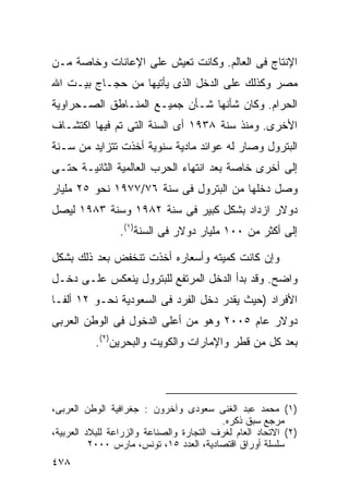 ‫ﺍﻹﻨﺘﺎﺝ ﻓﻰ ﺍﻟﻌﺎﻟﻡ. ﻭﻜﺎﻨﺕ ﺘﻌﻴﺵ ﻋﻠﻰ ﺍﻹﻋﺎﻨﺎﺕ ﻭﺨﺎﺼﺔ ﻤـﻥ‬
‫ﻤﺼﺭ ﻭﻜﺫﻟﻙ ﻋﻠﻰ ﺍﻟﺩﺨل ﺍﻟﺫﻯ ﻴﺄﺘﻴﻬﺎ ﻤﻥ ﺤﺠـﺎﺝ ﺒﻴـﺕ ﺍﷲ‬
‫ﺍﻟﺤﺭﺍﻡ. ﻭﻜﺎﻥ ﺸﺄﻨﻬﺎ ﺸـﺄﻥ ﺠﻤﻴـﻊ ﺍﻟﻤﻨـﺎﻁﻕ ﺍﻟﺼـﺤﺭﺍﻭﻴﺔ‬
‫ﺍﻷﺨﺭﻯ. ﻭﻤﻨﺫ ﺴﻨﺔ ٨٣٩١ ﺃﻯ ﺍﻟﺴﻨﺔ ﺍﻟﺘﻰ ﺘﻡ ﻓﻴﻬﺎ ﺍﻜﺘﺸـﺎﻑ‬
‫ﺍﻟﺒﺘﺭﻭل ﻭﺼﺎﺭ ﻟﻪ ﻋﻭﺍﺌﺩ ﻤﺎﺩﻴﺔ ﺴﻨﻭﻴﺔ ﺃﺨﺫﺕ ﺘﺘﺯﺍﻴﺩ ﻤﻥ ﺴـﻨﺔ‬
‫ﺇﻟﻰ ﺃﺨﺭﻯ ﺨﺎﺼﺔ ﺒﻌﺩ ﺍﻨﺘﻬﺎﺀ ﺍﻟﺤﺭﺏ ﺍﻟﻌﺎﻟﻤﻴﺔ ﺍﻟﺜﺎﻨﻴـﺔ ﺤﺘـﻰ‬
‫ﻭﺼل ﺩﺨﻠﻬﺎ ﻤﻥ ﺍﻟﺒﺘﺭﻭل ﻓﻰ ﺴﻨﺔ ٦٧/٧٧٩١ ﻨﺤﻭ ٥٢ ﻤﻠﻴﺎﺭ‬
‫ﺩﻭﻻﺭ ﺍﺯﺩﺍﺩ ﺒﺸﻜل ﻜﺒﻴﺭ ﻓﻰ ﺴﻨﺔ ٢٨٩١ ﻭﺴﻨﺔ ٣٨٩١ ﻟﻴﺼل‬
                 ‫ﺇﻟﻰ ﺃﻜﺜﺭ ﻤﻥ ٠٠١ ﻤﻠﻴﺎﺭ ﺩﻭﻻﺭ ﻓﻰ ﺍﻟﺴﻨﺔ)١(.‬

‫ﻭﺇﻥ ﻜﺎﻨﺕ ﻜﻤﻴﺘﻪ ﻭﺃﺴﻌﺎﺭﻩ ﺃﺨﺫﺕ ﺘﻨﺨﻔﺽ ﺒﻌﺩ ﺫﻟﻙ ﺒﺸﻜل‬
‫ﻭﺍﻀﺢ. ﻭﻗﺩ ﺒﺩﺃ ﺍﻟﺩﺨل ﺍﻟﻤﺭﺘﻔﻊ ﻟﻠﺒﺘﺭﻭل ﻴﻨﻌﻜﺱ ﻋﻠـﻰ ﺩﺨـل‬
‫ﺍﻷﻓﺭﺍﺩ )ﺤﻴﺙ ﻴﻘﺩﺭ ﺩﺨل ﺍﻟﻔﺭﺩ ﻓﻰ ﺍﻟﺴﻌﻭﺩﻴﺔ ﻨﺤـﻭ ٢١ ﺃﻟﻔـﺎ‬
‫ﺩﻭﻻﺭ ﻋﺎﻡ ٥٠٠٢ ﻭﻫﻭ ﻤﻥ ﺃﻋﻠﻰ ﺍﻟﺩﺨﻭل ﻓﻰ ﺍﻟﻭﻁﻥ ﺍﻟﻌﺭﺒﻰ‬
           ‫ﺒﻌﺩ ﻜل ﻤﻥ ﻗﻁﺭ ﻭﺍﻹﻤﺎﺭﺍﺕ ﻭﺍﻟﻜﻭﻴﺕ ﻭﺍﻟﺒﺤﺭﻴﻥ)٢(.‬




‫)١( ﻤﺤﻤﺩ ﻋﺒﺩ ﺍﻟﻐﻨﻰ ﺴﻌﻭﺩﻯ ﻭﺁﺨﺭﻭﻥ : ﺠﻐﺭﺍﻓﻴﺔ ﺍﻟﻭﻁﻥ ﺍﻟﻌﺭﺒﻰ،‬
                                          ‫ﻤﺭﺠﻊ ﺴﺒﻕ ﺫﻜﺭﻩ.‬
‫)٢( ﺍﻻﺘﺤﺎﺩ ﺍﻟﻌﺎﻡ ﻟﻐﺭﻑ ﺍﻟﺘﺠﺎﺭﺓ ﻭﺍﻟﺼﻨﺎﻋﺔ ﻭﺍﻟﺯﺭﺍﻋﺔ ﻟﻠﺒﻼﺩ ﺍﻟﻌﺭﺒﻴﺔ،‬
          ‫ﺴﻠﺴﻠﺔ ﺃﻭﺭﺍﻕ ﺍﻗﺘﺼﺎﺩﻴﺔ، ﺍﻟﻌﺩﺩ ٥١، ﺘﻭﻨﺱ، ﻤﺎﺭﺱ ٠٠٠٢‬
‫٨٧٤‬
 