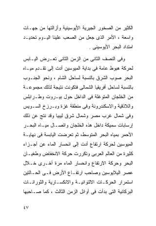 ‫ﺍﻟﻜﺜﻴﺭ ﻤﻥ ﺍﻟﺼﺨﻭﺭ ﺍﻟﺠﻴﺭﻴﺔ ﺍﻷﻴﻭﺴﻴﻨﻴﺔ ﻭﺃﺯﺍﻟﺘﻬﺎ ﻤﻥ ﺠﻬـﺎﺕ‬
‫ﻭﺍﺴﻌﺔ ، ﺍﻷﻤﺭ ﺍﻟﺫﻯ ﺠﻌل ﻤﻥ ﺍﻟﺼﻌﺏ ﻋﻠﻴﻨﺎ ﺍﻟﻴـﻭﻡ ﺘﺤﺩﻴـﺩ‬
                                ‫ﺍﻤﺘﺩﺍﺩ ﺍﻟﺒﺤﺭ ﺍﻷﻴﻭﺴﻴﻨﻰ .‬

‫ﻭﻓﻰ ﺍﻟﻨﺼﻑ ﺍﻟﺜﺎﻨﻰ ﻤﻥ ﺍﻟﺯﻤﻥ ﺍﻟﺜﺎﻨﻰ ﺘﻌـﺭﺽ ﺍﻟﻴـﺎﺒﺱ‬
‫ﻟﺤﺭﻜﺔ ﻫﺒﻭﻁ ﻋﺎﻤﺔ ﻓﻰ ﺒﺩﺍﻴﺔ ﺍﻟﻤﻴﻭﺴﻴﻥ ﺃﺩﺕ ﺇﻟﻰ ﺘﻘـﺩﻡ ﻤﻴـﺎﻩ‬
‫ﺍﻟﺒﺤﺭ ﺼﻭﺏ ﺍﻟﺸﺭﻕ ﺒﺎﻟﻨﺴﺒﺔ ﻟﺴﺎﺤل ﺍﻟﺸﺎﻡ ، ﻭﻨﺤﻭ ﺍﻟﺠﻨـﻭﺏ‬
‫ﺒﺎﻟﻨﺴﺒﺔ ﻟﺴﺎﺤل ﺃﻓﺭﻴﻘﻴﺎ ﺍﻟﺸﻤﺎﻟﻰ ﻓﺘﻜﻭﻨﺕ ﻨﺘﻴﺠﺔ ﻟﺫﻟﻙ ﻤﺠﻤﻭﻋـﺔ‬
‫ﻤﻥ ﺍﻟﺨﻠﺠﺎﻥ ﺍﻟﻤﺘﻭﻏﻠﺔ ﻓﻰ ﺍﻟﺩﺍﺨل ﺤﻭل ﺒﻴـﺭﻭﺕ ﻭﻁـﺭﺍﺒﻠﺱ‬
‫ﻭﺍﻟﻼﺫﻗﻴﺔ ﻭﺍﻻﺴﻜﻨﺩﺭﻭﻨﺔ ﻭﻓﻰ ﻤﻨﻁﻘﺔ ﻏﺯﺓ ﻭﺒـﺭﺯﺥ ﺍﻟﺴـﻭﻴﺱ‬
‫ﻭﻓﻰ ﺸﻤﺎل ﻏﺭﺏ ﻤﺼﺭ ﻭﺸﻤﺎل ﺸﺭﻕ ﻟﻴﺒﻴﺎ ﻭﻗﺩ ﻨﺘﺞ ﻋﻥ ﺫﻟﻙ‬
‫ﺇﺭﺴﺎﺒﺎﺕ ﺴﻤﻴﻜﺔ ﺩﺍﺨل ﻫﺫﻩ ﺍﻟﺨﻠﺠﺎﻥ ﻭﺍﺘﺼـﺎل ﻤﻴـﺎﻩ ﺍﻟﺒﺤـﺭ‬
‫ﺍﻷﺤﻤﺭ ﺒﻤﻴﺎﻩ ﺍﻟﺒﺤﺭ ﺍﻟﻤﺘﻭﺴﻁ، ﺜﻡ ﺘﻌﺭﻀﺕ ﺍﻟﻴﺎﺒﺴﺔ ﻓﻰ ﻨﻬﺎﻴـﺔ‬
‫ﺍﻟﻤﻴﻭﺴﻴﻥ ﻟﺤﺭﻜﺔ ﺍﺭﺘﻔﺎﻉ ﺃﺩﺕ ﺇﻟﻰ ﺍﻨﺤﺴﺎﺭ ﺍﻟﻤﺎﺀ ﻋﻥ ﺃﺠـﺯﺍﺀ‬
‫ﻜﺜﻴﺭﺓ ﻤﻥ ﺍﻟﻌﺎﻟﻡ ﺍﻟﻌﺭﺒﻰ ﻭﺘﻜﺭﺭﺕ ﺤﺭﻜﺔ ﺍﻻﻨﺨﻔﺎﺽ ﻭﻁﻐﻴـﺎﻥ‬
‫ﺍﻟﺒﺤﺭ ﻭﺤﺭﻜﺔ ﺍﻻﺭﺘﻔﺎﻉ ﻭﺍﻨﺤﺴﺎﺭ ﺍﻟﻤﺎﺀ ﻤﺭﺓ ﺃﺨـﺭﻯ ﺨـﻼل‬
‫ﻋﺼﺭ ﺍﻟﻴﻼﻴﻭﺴﻴﻥ ﻭﺼﺎﺤﺏ ﺍﺭﺘﻔـﺎﻉ ﺍﻷﺭﺽ ﻓـﻰ ﺍﻟﺤـﺎﻟﺘﻴﻥ‬
‫ﺍﺴﺘﻤﺭﺍﺭ ﺍﻟﺤﺭﻜـﺎﺕ ﺍﻻﻟﺘﻭﺍﺌﻴـﺔ ﻭﺍﻻﻨﻜﺴـﺎﺭﻴﺔ ﻭﺍﻟﺜﻭﺭﺍﻨـﺎﺕ‬
‫ﺍﻟﺒﺭﻜﺎﻨﻴﺔ ﺍﻟﺘﻰ ﺒﺩﺃﺕ ﻓﻰ ﺃﻭﺍﺌل ﺍﻟﺯﻤﻥ ﺍﻟﺜﺎﻟﺙ ، ﻜﻤﺎ ﺼـﺎﺤﺒﻬﺎ‬

‫٧٤‬
 