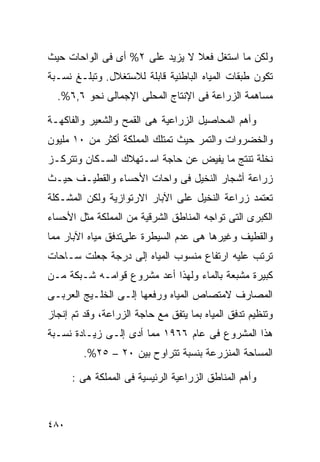 ‫ﻭﻟﻜﻥ ﻤﺎ ﺍﺴﺘﻐل ﻓﻌﻼ ﻻ ﻴﺯﻴﺩ ﻋﻠﻰ ٢% ﺃﻯ ﻓﻰ ﺍﻟﻭﺍﺤﺎﺕ ﺤﻴﺙ‬
                                ‫ﹰ‬
‫ﺘﻜﻭﻥ ﻁﺒﻘﺎﺕ ﺍﻟﻤﻴﺎﻩ ﺍﻟﺒﺎﻁﻨﻴﺔ ﻗﺎﺒﻠﺔ ﻟﻼﺴﺘﻐﻼل. ﻭﺘﺒﻠـﻎ ﻨﺴـﺒﺔ‬
  ‫ﻤﺴﺎﻫﻤﺔ ﺍﻟﺯﺭﺍﻋﺔ ﻓﻰ ﺍﻹﻨﺘﺎﺝ ﺍﻟﻤﺤﻠﻰ ﺍﻹﺠﻤﺎﻟﻰ ﻨﺤﻭ ٦,٦%.‬

‫ﻭﺃﻫﻡ ﺍﻟﻤﺤﺎﺼﻴل ﺍﻟﺯﺭﺍﻋﻴﺔ ﻫﻰ ﺍﻟﻘﻤﺢ ﻭﺍﻟﺸﻌﻴﺭ ﻭﺍﻟﻔﺎﻜﻬـﺔ‬
‫ﻭﺍﻟﺨﻀﺭﻭﺍﺕ ﻭﺍﻟﺘﻤﺭ ﺤﻴﺙ ﺘﻤﺘﻠﻙ ﺍﻟﻤﻤﻠﻜﺔ ﺃﻜﺜﺭ ﻤﻥ ٠١ ﻤﻠﻴﻭﻥ‬
‫ﻨﺨﻠﺔ ﺘﻨﺘﺞ ﻤﺎ ﻴﻔﻴﺽ ﻋﻥ ﺤﺎﺠﺔ ﺍﺴـﺘﻬﻼﻙ ﺍﻟﺴـﻜﺎﻥ ﻭﺘﺘﺭﻜـﺯ‬
‫ﺯﺭﺍﻋﺔ ﺃﺸﺠﺎﺭ ﺍﻟﻨﺨﻴل ﻓﻰ ﻭﺍﺤﺎﺕ ﺍﻷﺤﺴﺎﺀ ﻭﺍﻟﻘﻁﻴـﻑ ﺤﻴـﺙ‬
‫ﺘﻌﺘﻤﺩ ﺯﺭﺍﻋﺔ ﺍﻟﻨﺨﻴل ﻋﻠﻰ ﺍﻵﺒﺎﺭ ﺍﻻﺭﺘﻭﺍﺯﻴﺔ ﻭﻟﻜﻥ ﺍﻟﻤﺸـﻜﻠﺔ‬
‫ﺍﻟﻜﺒﺭﻯ ﺍﻟﺘﻰ ﺘﻭﺍﺠﻪ ﺍﻟﻤﻨﺎﻁﻕ ﺍﻟﺸﺭﻗﻴﺔ ﻤﻥ ﺍﻟﻤﻤﻠﻜﺔ ﻤﺜل ﺍﻷﺤﺴﺎﺀ‬
‫ﻭﺍﻟﻘﻁﻴﻑ ﻭﻏﻴﺭﻫﺎ ﻫﻰ ﻋﺩﻡ ﺍﻟﺴﻴﻁﺭﺓ ﻋﻠﻰﺘﺩﻓﻕ ﻤﻴﺎﻩ ﺍﻵﺒﺎﺭ ﻤﻤﺎ‬
‫ﺘﺭﺘﺏ ﻋﻠﻴﻪ ﺍﺭﺘﻔﺎﻉ ﻤﻨﺴﻭﺏ ﺍﻟﻤﻴﺎﻩ ﺇﻟﻰ ﺩﺭﺠﺔ ﺠﻌﻠﺕ ﺴـﺎﺤﺎﺕ‬
‫ﻜﺒﻴﺭﺓ ﻤﺸﺒﻌﺔ ﺒﺎﻟﻤﺎﺀ ﻭﻟﻬﺫﺍ ﺃﻋﺩ ﻤﺸﺭﻭﻉ ﻗﻭﺍﻤـﻪ ﺸـﺒﻜﺔ ﻤـﻥ‬
‫ﺍﻟﻤﺼﺎﺭﻑ ﻻﻤﺘﺼﺎﺹ ﺍﻟﻤﻴﺎﻩ ﻭﺭﻓﻌﻬﺎ ﺇﻟـﻰ ﺍﻟﺨﻠـﻴﺞ ﺍﻟﻌﺭﺒـﻰ‬
‫ﻭﺘﻨﻅﻴﻡ ﺘﺩﻓﻕ ﺍﻟﻤﻴﺎﻩ ﺒﻤﺎ ﻴﺘﻔﻕ ﻤﻊ ﺤﺎﺠﺔ ﺍﻟﺯﺭﺍﻋﺔ، ﻭﻗﺩ ﺘﻡ ﺇﻨﺠﺎﺯ‬
‫ﻫﺫﺍ ﺍﻟﻤﺸﺭﻭﻉ ﻓﻰ ﻋﺎﻡ ٦٦٩١ ﻤﻤﺎ ﺃﺩﻯ ﺇﻟـﻰ ﺯﻴـﺎﺩﺓ ﻨﺴـﺒﺔ‬
         ‫ﺍﻟﻤﺴﺎﺤﺔ ﺍﻟﻤﻨﺯﺭﻋﺔ ﺒﻨﺴﺒﺔ ﺘﺘﺭﺍﻭﺡ ﺒﻴﻥ ٠٢ – ٥٢%.‬

      ‫ﻭﺃﻫﻡ ﺍﻟﻤﻨﺎﻁﻕ ﺍﻟﺯﺭﺍﻋﻴﺔ ﺍﻟﺭﺌﻴﺴﻴﺔ ﻓﻰ ﺍﻟﻤﻤﻠﻜﺔ ﻫﻰ :‬



‫٠٨٤‬
 