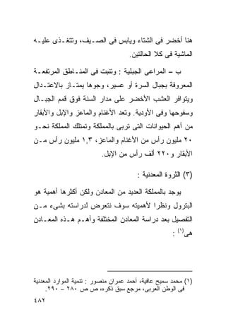 ‫ﻫﻨﺎ ﺃﺨﻀﺭ ﻓﻰ ﺍﻟﺸﺘﺎﺀ ﻭﻴﺎﺒﺱ ﻓﻰ ﺍﻟﺼـﻴﻑ، ﻭﺘﺘﻐـﺫﻯ ﻋﻠﻴـﻪ‬
                                     ‫ﺍﻟﻤﺎﺸﻴﺔ ﻓﻰ ﻜﻼ ﺍﻟﺤﺎﻟﺘﻴﻥ.‬

‫ﺏ – ﺍﻟﻤﺭﺍﻋﻰ ﺍﻟﺠﺒﻠﻴﺔ : ﻭﺘﻨﺒﺕ ﻓﻰ ﺍﻟﻤﻨـﺎﻁﻕ ﺍﻟﻤﺭﺘﻔﻌـﺔ‬
‫ﺍﻟﻤﻌﺭﻭﻓﺔ ﺒﺠﺒﺎل ﺍﻟﺴﺭﺓ ﺃﻭ ﻋﺴﻴﺭ، ﻭﺠﻭﻫﺎ ﻴﻤﺘـﺎﺯ ﺒﺎﻻﻋﺘـﺩﺍل‬
‫ﻭﻴﺘﻭﺍﻓﺭ ﺍﻟﻌﺸﺏ ﺍﻷﺨﻀﺭ ﻋﻠﻰ ﻤﺩﺍﺭ ﺍﻟﺴﻨﺔ ﻓﻭﻕ ﻗﻤﻡ ﺍﻟﺠﺒـﺎل‬
‫ﻭﺴﻔﻭﺤﻬﺎ ﻭﻓﻰ ﺍﻷﻭﺩﻴﺔ. ﻭﺘﻌﺩ ﺍﻷﻏﻨﺎﻡ ﻭﺍﻟﻤﺎﻋﺯ ﻭﺍﻹﺒل ﻭﺍﻷﺒﻘﺎﺭ‬
‫ﻤﻥ ﺃﻫﻡ ﺍﻟﺤﻴﻭﺍﻨﺎﺕ ﺍﻟﺘﻰ ﺘﺭﺒﻰ ﺒﺎﻟﻤﻤﻠﻜﺔ ﻭﺘﻤﺘﻠﻙ ﺍﻟﻤﻤﻠﻜﺔ ﻨﺤـﻭ‬
‫٠٢ ﻤﻠﻴﻭﻥ ﺭﺃﺱ ﻤﻥ ﺍﻷﻏﻨﺎﻡ ﻭﺍﻟﻤﺎﻋﺯ، ٣,١ ﻤﻠﻴﻭﻥ ﺭﺃﺱ ﻤـﻥ‬
                          ‫ﺍﻷﺒﻘﺎﺭ ﻭ٠٢٢ ﺃﻟﻑ ﺭﺃﺱ ﻤﻥ ﺍﻹﺒل.‬

                                        ‫)٣( ﺍﻟﺜﺭﻭﺓ ﺍﻟﻤﻌﺩﻨﻴﺔ :‬

‫ﻴﻭﺠﺩ ﺒﺎﻟﻤﻤﻠﻜﺔ ﺍﻟﻌﺩﻴﺩ ﻤﻥ ﺍﻟﻤﻌﺎﺩﻥ ﻭﻟﻜﻥ ﺃﻜﺜﺭﻫﺎ ﺃﻫﻤﻴﺔ ﻫﻭ‬
‫ﺍﻟﺒﺘﺭﻭل ﻭﻨﻅﺭﺍ ﻷﻫﻤﻴﺘﻪ ﺴﻭﻑ ﻨﺘﻌﺭﺽ ﻟﺩﺭﺍﺴﺘﻪ ﺒﺸﻰﺀ ﻤـﻥ‬
                                  ‫ﹰ‬
‫ﺍﻟﺘﻔﺼﻴل ﺒﻌﺩ ﺩﺭﺍﺴﺔ ﺍﻟﻤﻌﺎﺩﻥ ﺍﻟﻤﺨﺘﻠﻔﺔ ﻭﺃﻫـﻡ ﻫـﺫﻩ ﺍﻟﻤﻌـﺎﺩﻥ‬
                                                          ‫) ١(‬
                                                      ‫:‬          ‫ﻫﻰ‬




‫)١( ﻤﺤﻤﺩ ﺴﻤﻴﺢ ﻋﺎﻓﻴﺔ، ﺃﺤﻤﺩ ﻋﻤﺭﺍﻥ ﻤﻨﺼﻭﺭ : ﺘﻨﻤﻴﺔ ﺍﻟﻤﻭﺍﺭﺩ ﺍﻟﻤﻌﺩﻨﻴﺔ‬
     ‫ﻓﻰ ﺍﻟﻭﻁﻥ ﺍﻟﻌﺭﺒﻰ، ﻤﺭﺠﻊ ﺴﺒﻕ ﺫﻜﺭﻩ، ﺹ ﺹ ٠٨٢ – ٠٩٢.‬
‫٢٨٤‬
 