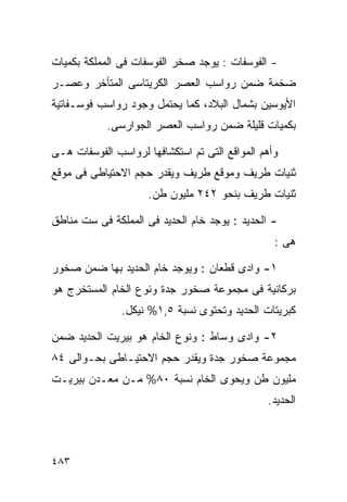 ‫- ﺍﻟﻔﻭﺴﻔﺎﺕ : ﻴﻭﺠﺩ ﺼﺨﺭ ﺍﻟﻔﻭﺴﻔﺎﺕ ﻓﻰ ﺍﻟﻤﻤﻠﻜﺔ ﺒﻜﻤﻴﺎﺕ‬
‫ﻀﺨﻤﺔ ﻀﻤﻥ ﺭﻭﺍﺴﺏ ﺍﻟﻌﺼﺭ ﺍﻟﻜﺭﻴﺘﺎﺴﻰ ﺍﻟﻤﺘﺄﺨﺭ ﻭﻋﺼـﺭ‬
‫ﺍﻷﻴﻭﺴﻴﻥ ﺒﺸﻤﺎل ﺍﻟﺒﻼﺩ، ﻜﻤﺎ ﻴﺤﺘﻤل ﻭﺠﻭﺩ ﺭﻭﺍﺴﺏ ﻓﻭﺴـﻔﺎﺘﻴﺔ‬
            ‫ﺒﻜﻤﻴﺎﺕ ﻗﻠﻴﻠﺔ ﻀﻤﻥ ﺭﻭﺍﺴﺏ ﺍﻟﻌﺼﺭ ﺍﻟﺠﻭﺍﺭﺴﻰ.‬

‫ﻭﺃﻫﻡ ﺍﻟﻤﻭﺍﻗﻊ ﺍﻟﺘﻰ ﺘﻡ ﺍﺴﺘﻜﺸﺎﻓﻬﺎ ﻟﺭﻭﺍﺴﺏ ﺍﻟﻔﻭﺴﻔﺎﺕ ﻫـﻰ‬
‫ﺜﻨﻴﺎﺕ ﻁﺭﻴﻑ ﻭﻤﻭﻗﻊ ﻁﺭﻴﻑ ﻭﻴﻘﺩﺭ ﺤﺠﻡ ﺍﻻﺤﺘﻴﺎﻁﻰ ﻓﻰ ﻤﻭﻗﻊ‬
                     ‫ﺜﻨﻴﺎﺕ ﻁﺭﻴﻑ ﺒﻨﺤﻭ ٢٤٢ ﻤﻠﻴﻭﻥ ﻁﻥ.‬

‫- ﺍﻟﺤﺩﻴﺩ : ﻴﻭﺠﺩ ﺨﺎﻡ ﺍﻟﺤﺩﻴﺩ ﻓﻰ ﺍﻟﻤﻤﻠﻜﺔ ﻓﻰ ﺴﺕ ﻤﻨﺎﻁﻕ‬
                                                 ‫ﻫﻰ :‬

‫١- ﻭﺍﺩﻯ ﻗﻁﻌﺎﻥ : ﻭﻴﻭﺠﺩ ﺨﺎﻡ ﺍﻟﺤﺩﻴﺩ ﺒﻬﺎ ﻀﻤﻥ ﺼﺨﻭﺭ‬
‫ﺒﺭﻜﺎﻨﻴﺔ ﻓﻰ ﻤﺠﻤﻭﻋﺔ ﺼﺨﻭﺭ ﺠﺩﺓ ﻭﻨﻭﻉ ﺍﻟﺨﺎﻡ ﺍﻟﻤﺴﺘﺨﺭﺝ ﻫﻭ‬
               ‫ﻜﺒﺭﻴﺘﺎﺕ ﺍﻟﺤﺩﻴﺩ ﻭﺘﺤﺘﻭﻯ ﻨﺴﺒﺔ ٥,١% ﻨﻴﻜل.‬

‫٢- ﻭﺍﺩﻯ ﻭﺴﺎﻁ : ﻭﻨﻭﻉ ﺍﻟﺨﺎﻡ ﻫﻭ ﺒﻴﺭﻴﺕ ﺍﻟﺤﺩﻴﺩ ﻀﻤﻥ‬
‫ﻤﺠﻤﻭﻋﺔ ﺼﺨﻭﺭ ﺠﺩﺓ ﻭﻴﻘﺩﺭ ﺤﺠﻡ ﺍﻻﺤﺘﻴـﺎﻁﻰ ﺒﺤـﻭﺍﻟﻰ ٤٨‬
‫ﻤﻠﻴﻭﻥ ﻁﻥ ﻭﻴﺤﻭﻯ ﺍﻟﺨﺎﻡ ﻨﺴﺒﺔ ٠٨% ﻤـﻥ ﻤﻌـﺩﻥ ﺒﻴﺭﻴـﺕ‬
                                               ‫ﺍﻟﺤﺩﻴﺩ.‬



‫٣٨٤‬
 