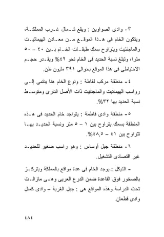 ‫٣- ﻭﺍﺩﻯ ﺍﻟﺼﻭﺍﻭﻴﻥ : ﻭﻴﻘﻊ ﺸـﻤﺎل ﻏـﺭﺏ ﺍﻟﻤﻤﻠﻜـﺔ،‬
‫ﻭﻴﺘﻜﻭﻥ ﺍﻟﺨﺎﻡ ﻓﻰ ﻫـﺫﺍ ﺍﻟﻤﻭﻗـﻊ ﻤـﻥ ﻤﻌـﺎﺩﻥ ﺍﻟﻬﻴﻤﺎﺘﻴـﺕ‬
‫ﻭﺍﻟﻤﺎﺠﻨﺘﻴﺕ ﻭﻴﺘﺭﺍﻭﺡ ﺴﻤﻙ ﻁﺒﻘـﺎﺕ ﺍﻟﺨـﺎﻡ ﺒـﻴﻥ ٠٤ – ٠٥‬
‫ﻤﺘﺭﹰ، ﻭﺘﺒﻠﻎ ﻨﺴﺒﺔ ﺍﻟﺤﺩﻴﺩ ﻓﻰ ﺍﻟﺨﺎﻡ ﻨﺤﻭ ٢٤% ﻭﻴﻘـﺩﺭ ﺤﺠـﻡ‬
                                                ‫ﺍ‬
        ‫ﺍﻻﺤﺘﻴﺎﻁﻰ ﻓﻰ ﻫﺫﺍ ﺍﻟﻤﻭﻗﻊ ﺒﺤﻭﺍﻟﻰ ١٩٣ ﻤﻠﻴﻭﻥ ﻁﻥ.‬

‫٤- ﻤﻨﻁﻘﺔ ﻤﺭﻜﺏ ﻟﻘﺎﻁﺔ : ﻭﻨﻭﻉ ﺍﻟﺨﺎﻡ ﻫﻨﺎ ﻴﻨﺘﻤﻰ ﺇﻟـﻰ‬
‫ﺭﻭﺍﺴﺏ ﺍﻟﻬﻴﻤﺎﺘﻴﺕ ﻭﺍﻟﻤﺎﺠﻨﺘﻴﺕ ﺫﺍﺕ ﺍﻷﺼل ﺍﻟﻨﺎﺭﻯ ﻭﻤﺘﻭﺴـﻁ‬
                                  ‫ﻨﺴﺒﺔ ﺍﻟﺤﺩﻴﺩ ﺒﻬﺎ ٢٣%.‬

‫٥- ﻤﻨﻁﻘﺔ ﻭﺍﺩﻯ ﻓﺎﻁﻤﺔ : ﻴﺘﻭﺍﺠﺩ ﺨﺎﻡ ﺍﻟﺤﺩﻴﺩ ﻓﻰ ﻫـﺫﻩ‬
‫ﺍﻟﻤﻨﻁﻘﺔ ﺒﺴﻤﻙ ﻴﺘﺭﺍﻭﺡ ﺒﻴﻥ ١ – ٥ ﻤﺘﺭ ﻭﻨﺴﺒﺔ ﺍﻟﺤﺩﻴـﺩ ﺒﻬـﺎ‬
                             ‫ﺘﺘﺭﺍﻭﺡ ﺒﻴﻥ ١٤ – ٥,٨٤%.‬

‫٦- ﻤﻨﻁﻘﺔ ﺠﺒل ﺃﻭﺴﺎﺱ : ﻭﻫﻭ ﺭﺍﺴﺏ ﺼﻐﻴﺭ ﻟﻠﺤﺩﻴـﺩ‬
                                  ‫ﻏﻴﺭ ﺍﻗﺘﺼﺎﺩﻯ ﺍﻟﺘﺸﻐﻴل.‬

‫- ﺍﻟﻨﻴﻜل : ﻴﻭﺠﺩ ﺍﻟﺨﺎﻡ ﻓﻰ ﻋﺩﺓ ﻤﻭﺍﻗﻊ ﺒﺎﻟﻤﻤﻠﻜﺔ ﻭﻴﺘﺭﻜـﺯ‬
‫ﺒﺎﻟﺼﺨﻭﺭ ﻓﻭﻕ ﺍﻟﻘﺎﻋﺩﺓ ﻀﻤﻥ ﺍﻟﺩﺭﻉ ﺍﻟﻌﺭﺒﻰ ﻭﻫـﻰ ﻤﺎﺯﺍﻟـﺕ‬
‫ﺘﺤﺕ ﺍﻟﺩﺭﺍﺴﺔ ﻭﻫﺫﻩ ﺍﻟﻤﻭﺍﻗﻊ ﻫﻰ : ﺠﺒل ﺍﻟﻐﺭﺒﺔ – ﻭﺍﺩﻯ ﻜﻤﺎل‬
                                          ‫ﻭﺍﺩﻯ ﻗﻁﻌﺎﻥ.‬


‫٤٨٤‬
 