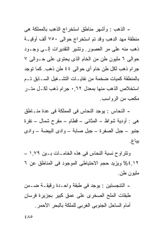 ‫- ﺍﻟﺫﻫﺏ : ﻭﺃﺸﻬﺭ ﻤﻨﺎﻁﻕ ﺍﺴﺘﺨﺭﺍﺝ ﺍﻟﺫﻫﺏ ﺒﺎﻟﻤﻤﻠﻜﺔ ﻫﻰ‬
‫ﻤﻨﻁﻘﺔ ﻤﻬﺩ ﺍﻟﺩﻫﺏ ﻭﻗﺩ ﺘﻡ ﺍﺴﺘﺨﺭﺍﺝ ﺤﻭﺍﻟﻰ ٠٥٧ ﺃﻟﻑ ﺃﻭﻗﻴـﺔ‬
‫ﺫﻫﺏ ﻤﻨﻪ ﻋﻠﻰ ﻤﺭ ﺍﻟﻌﺼﻭﺭ. ﻭﺘﺸﻴﺭ ﺍﻟﺘﻘﺩﻴﺭﺍﺕ ﺇﻟـﻰ ﻭﺠـﻭﺩ‬
‫ﺤﻭﺍﻟﻰ ٦ ﻤﻠﻴﻭﻥ ﻁﻥ ﻤﻥ ﺍﻟﺨﺎﻡ ﺍﻟﺫﻯ ﻴﺤﺘﻭﻯ ﻋﻠﻰ ﺤـﻭﺍﻟﻰ ٧‬
‫ﺠﺭﺍﻡ ﺫﻫﺏ ﻟﻜل ﻁﻥ ﺨﺎﻡ ﺃﻯ ﺤﻭﺍﻟﻰ ٤٤ ﻁﻥ ﺫﻫﺏ. ﻜﻤﺎ ﺘﻭﺠﺩ‬
‫ﺒﺎﻟﻤﻨﻁﻘﺔ ﻜﻤﻴﺎﺕ ﻀﺨﻤﺔ ﻤﻥ ﻨﻔﺎﻴـﺎﺕ ﺍﻟﺘﺸـﻐﻴل ﺍﻟﺴـﺎﺒﻕ ﺘـﻡ‬
‫ﺍﺴﺘﺨﻼﺹ ﺍﻟﺫﻫﺏ ﻤﻨﻬﺎ ﺒﻤﻌﺩل ٢٦,٠ ﺠﺭﺍﻡ ﺫﻫﺏ ﻟﻜـل ﻤﺘـﺭ‬
                                     ‫ﻤﻜﻌﺏ ﻤﻥ ﺍﻟﺭﻭﺍﺴﺏ.‬

‫- ﺍﻟﻨﺤﺎﺱ : ﻴﻭﺠﺩ ﺍﻟﻨﺤﺎﺱ ﻓﻰ ﺍﻟﻤﻤﻠﻜﺔ ﻓﻰ ﻋﺩﺓ ﻤﻨـﺎﻁﻕ‬
‫ﻫﻰ : ﺃﻭﺩﻴﺔ ﺸﻭﺍﻅ – ﺍﻟﻤﺜﺎﻨﻰ – ﻗﻁﺎﻡ – ﻤﻘﺭﺡ ﺸﻤﺎل – ﻨﻘﺭﺓ‬
‫ﺠﻨﺒﻭ – ﺠﺒل ﺍﻟﺼﻔﺭﺓ – ﺠﺒل ﺼﺎﺒﺔ – ﻭﺍﺩﻯ ﺍﻟﺒﻴﻀﺔ – ﻭﺍﺩﻯ‬
                                                    ‫ﻴﻴﺎﻉ.‬

‫ﻭﺘﺘﺭﺍﻭﺡ ﻨﺴﺒﺔ ﺍﻟﻨﺤﺎﺱ ﻓﻰ ﻫﺫﻩ ﺍﻟﺨﺎﻤـﺎﺕ ﺒـﻴﻥ ٩٧,١ –‬
‫٢١,٤% ﻭﻴﺯﻴﺩ ﺤﺠﻡ ﺍﻻﺤﺘﻴﺎﻁﻰ ﺍﻟﻤﻭﺠﻭﺩ ﻓﻰ ﺍﻟﻤﻨﺎﻁﻕ ﻋﻥ ٦‬
                                              ‫ﻤﻠﻴﻭﻥ ﻁﻥ.‬

‫- ﺍﻟﺘﻨﺠﺴﺘﻴﻥ : ﻴﻭﺠﺩ ﻓﻰ ﻁﺒﻘﺔ ﻭﺍﺤـﺩﺓ ﺭﻗﻴﻘـﺔ ﻀـﻤﻥ‬
‫ﻁﺒﻘﺎﺕ ﺍﻟﻤﻠﺢ ﺍﻟﺼﺨﺭﻯ ﻋﻠﻰ ﻋﻤﻕ ﻜﺒﻴﺭ ﺒﺠﺯﻴﺭﺓ ﻓﺭﺴﺎﻥ‬
      ‫ﺃﻤﺎﻡ ﺍﻟﺴﺎﺤل ﺍﻟﺠﻨﻭﺒﻰ ﺍﻟﻐﺭﺒﻰ ﻟﻠﻤﻠﻜﺔ ﺒﺎﻟﺒﺤﺭ ﺍﻷﺤﻤﺭ.‬
‫٥٨٤‬
 