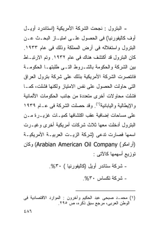 ‫- ﺍﻟﺒﺘﺭﻭل : ﻨﺠﺤﺕ ﺍﻟﺸﺭﻜﺔ ﺍﻷﻤﺭﻴﻜﻴﺔ )ﺍﺴﺘﺎﻨﺩﺭﺩ ﺃﻭﻴـل‬
‫ﺃﻭﻑ ﻜﺎﻟﻴﻔﻭﺭﻨﻴﺎ( ﻓﻰ ﺍﻟﺤﺼﻭل ﻋﻠـﻰ ﺍﻤﺘﻴـﺎﺯ ﺍﻟﺒﺤـﺙ ﻋـﻥ‬
‫ﺍﻟﺒﺘﺭﻭل ﻭﺍﺴﺘﻐﻼﻟﻪ ﻓﻰ ﺃﺭﺽ ﺍﻟﻤﻤﻠﻜﺔ ﻭﺫﻟﻙ ﻓﻰ ﻋﺎﻡ ٣٣٩١.‬
‫ﻜﺎﻥ ﺍﻟﺒﺘﺭﻭل ﻗﺩ ﺃﻜﺘﺸﻑ ﻫﻨﺎﻙ ﻓﻰ ﻋﺎﻡ ٢٣٩١. ﻭﺘﻡ ﺍﻻﺭﺘﺒـﺎﻁ‬
‫ﺒﻴﻥ ﺍﻟﺸﺭﻜﺔ ﻭﺍﻟﺤﻜﻭﻤﺔ ﺒﺎﻟﺸـﺭﻭﻁ ﺍﻟﺘـﻰ ﻁﻠﺒﺘﻬـﺎ ﺍﻟﺤﻜﻭﻤـﺔ‬
‫ﻓﺎﻨﺘﺼﺭﺕ ﺍﻟﺸﺭﻜﺔ ﺍﻷﻤﺭﻴﻜﻴﺔ ﺒﺫﻟﻙ ﻋﻠﻰ ﺸﺭﻜﺔ ﺒﺘﺭﻭل ﺍﻟﻌﺭﺍﻕ‬
‫ﺍﻟﺘﻰ ﺤﺎﻭﻟﺕ ﺍﻟﺤﺼﻭل ﻋﻠﻰ ﻨﻔﺱ ﺍﻻﻤﺘﻴﺎﺯ ﻭﻟﻜﻨﻬﺎ ﻓﺸﻠﺕ، ﻜﻤـﺎ‬
‫ﻓﺸﻠﺕ ﻤﺤﺎﻭﻻﺕ ﺃﺨﺭﻯ ﻤﺘﻌﺩﺩﺓ ﻤﻥ ﺠﺎﻨﺏ ﺍﻟﺤﻜﻭﻤﺎﺕ ﺍﻷﻟﻤﺎﻨﻴﺔ‬
‫ﻭﺍﻹﻴﻁﺎﻟﻴﺔ ﻭﺍﻟﻴﺎﺒﺎﻨﻴﺔ)١(. ﻭﻗﺩ ﺤﺼﻠﺕ ﺍﻟﺸﺭﻜﺔ ﻓﻰ ﻋـﺎﻡ ٩٣٩١‬
‫ﻋﻠﻰ ﻤﺴﺎﺤﺎﺕ ﺇﻀﺎﻓﻴﺔ ﻋﻘﺏ ﺍﻜﺘﺸﺎﻓﻬﺎ ﻜﻤﻴـﺎﺕ ﻏﺯﻴـﺭﺓ ﻤـﻥ‬
‫ﺍﻟﺒﺘﺭﻭل ﺃﺩﺨﻠﺕ ﻤﻌﻬﺎ ﺜﻼﺙ ﺸﺭﻜﺎﺕ ﺃﻤﺭﻴﻜﻴﺔ ﺃﺨﺭﻯ ﻭﻏﻴـﺭﺕ‬
‫ﺍﺴﻤﻬﺎ ﻓﺼﺎﺭﺕ ﺘﺩﻋﻰ )ﺸﺭﻜﺔ ﺍﻟﺯﻴـﺕ ﺍﻟﻌﺭﺒﻴـﺔ ﺍﻷﻤﺭﻴﻜﻴـﺔ‬
‫)ﺃﺭﺍﻤﻜﻭ( ‪ (Arabian American Oil Company‬ﻭﻜﺎﻥ‬
                                  ‫ﺘﻭﺯﻴﻊ ﺃﺴﻬﻤﻬﺎ ﻜﺎﻵﺘﻰ :‬

            ‫- ﺸﺭﻜﺔ ﺴﺘﺎﻨﺩﺭ ﺃﻭﻴل )ﻜﺎﻟﻴﻔﻭﺭﻨﻴﺎ ( ٠٣%.‬

                             ‫- ﺸﺭﻜﺔ ﺘﻜﺴﺎﺱ ٠٣%.‬


‫)١( ﻤﺤﻤـﺩ ﺼﺒﺤﻰ ﻋﺒﺩ ﺍﻟﺤﻜﻴﻡ ﻭﺁﺨﺭﻭﻥ : ﺍﻟﻤﻭﺍﺭﺩ ﺍﻻﻗﺘﺼﺎﺩﻴﺔ ﻓﻰ‬
                  ‫ﺍﻟﻭﻁﻥ ﺍﻟﻌﺭﺒﻰ، ﻤﺭﺠﻊ ﺴﺒﻕ ﺫﻜﺭﻩ، ﺹ ٥٩٢.‬
‫٦٨٤‬
 