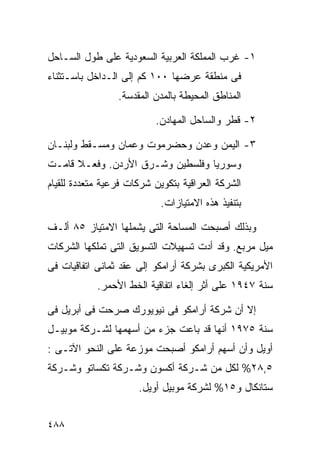 ‫١- ﻏﺭﺏ ﺍﻟﻤﻤﻠﻜﺔ ﺍﻟﻌﺭﺒﻴﺔ ﺍﻟﺴﻌﻭﺩﻴﺔ ﻋﻠﻰ ﻁﻭل ﺍﻟﺴـﺎﺤل‬
‫ﻓﻰ ﻤﻨﻁﻘﺔ ﻋﺭﻀﻬﺎ ٠٠١ ﻜﻡ ﺇﻟﻰ ﺍﻟـﺩﺍﺨل ﺒﺎﺴـﺘﺜﻨﺎﺀ‬
                 ‫ﺍﻟﻤﻨﺎﻁﻕ ﺍﻟﻤﺤﻴﻁﺔ ﺒﺎﻟﻤﺩﻥ ﺍﻟﻤﻘﺩﺴﺔ.‬

                          ‫٢- ﻗﻁﺭ ﻭﺍﻟﺴﺎﺤل ﺍﻟﻤﻬﺎﺩﻥ.‬

‫٣- ﺍﻟﻴﻤﻥ ﻭﻋﺩﻥ ﻭﺤﻀﺭﻤﻭﺕ ﻭﻋﻤﺎﻥ ﻭﻤﺴـﻘﻁ ﻭﻟﺒﻨـﺎﻥ‬
‫ﻭﺴﻭﺭﻴﺎ ﻭﻓﻠﺴﻁﻴﻥ ﻭﺸـﺭﻕ ﺍﻷﺭﺩﻥ. ﻭﻓﻌـﻼ ﻗﺎﻤـﺕ‬
      ‫ﹰ‬
‫ﺍﻟﺸﺭﻜﺔ ﺍﻟﻌﺭﺍﻗﻴﺔ ﺒﺘﻜﻭﻴﻥ ﺸﺭﻜﺎﺕ ﻓﺭﻋﻴﺔ ﻤﺘﻌﺩﺩﺓ ﻟﻠﻘﻴﺎﻡ‬
                            ‫ﺒﺘﻨﻔﻴﺫ ﻫﺫﻩ ﺍﻻﻤﺘﻴﺎﺯﺍﺕ.‬

‫ﻭﺒﺫﻟﻙ ﺃﺼﺒﺤﺕ ﺍﻟﻤﺴﺎﺤﺔ ﺍﻟﺘﻰ ﻴﺸﻤﻠﻬﺎ ﺍﻻﻤﺘﻴﺎﺯ ٥٨ ﺃﻟـﻑ‬
‫ﻤﻴل ﻤﺭﺒﻊ. ﻭﻗﺩ ﺃﺩﺕ ﺘﺴﻬﻴﻼﺕ ﺍﻟﺘﺴﻭﻴﻕ ﺍﻟﺘﻰ ﺘﻤﻠﻜﻬﺎ ﺍﻟﺸﺭﻜﺎﺕ‬
‫ﺍﻷﻤﺭﻴﻜﻴﺔ ﺍﻟﻜﺒﺭﻯ ﺒﺸﺭﻜﺔ ﺃﺭﺍﻤﻜﻭ ﺇﻟﻰ ﻋﻘﺩ ﺜﻤﺎﻨﻰ ﺍﺘﻔﺎﻗﻴﺎﺕ ﻓﻰ‬
            ‫ﺴﻨﺔ ٧٤٩١ ﻋﻠﻰ ﺃﺜﺭ ﺇﻟﻐﺎﺀ ﺍﺘﻔﺎﻗﻴﺔ ﺍﻟﺨﻁ ﺍﻷﺤﻤﺭ.‬

‫ﺇﻻ ﺃﻥ ﺸﺭﻜﺔ ﺃﺭﺍﻤﻜﻭ ﻓﻰ ﻨﻴﻭﻴﻭﺭﻙ ﺼﺭﺤﺕ ﻓﻰ ﺃﺒﺭﻴل ﻓﻰ‬
‫ﺴﻨﺔ ٥٧٩١ ﺃﻨﻬﺎ ﻗﺩ ﺒﺎﻋﺕ ﺠﺯﺀ ﻤﻥ ﺃﺴﻬﻤﻬﺎ ﻟﺸـﺭﻜﺔ ﻤﻭﺒﻴـل‬
‫ﺃﻭﻴل ﻭﺃﻥ ﺃﺴﻬﻡ ﺃﺭﺍﻤﻜﻭ ﺃﺼﺒﺤﺕ ﻤﻭﺯﻋﺔ ﻋﻠﻰ ﺍﻟﻨﺤﻭ ﺍﻵﺘـﻰ :‬
‫٥,٨٢% ﻟﻜل ﻤﻥ ﺸـﺭﻜﺔ ﺃﻜﺴﻭﻥ ﻭﺸـﺭﻜﺔ ﺘﻜﺴﺎﺘﻭ ﻭﺸـﺭﻜﺔ‬
                      ‫ﺴﺘﺎﻨﻜﺎل ﻭ٥١% ﻟﺸﺭﻜﺔ ﻤﻭﺒﻴل ﺃﻭﻴل.‬


‫٨٨٤‬
 