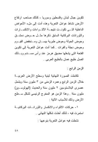 ‫ﺘﻜﻭﻴﻥ ﺠﺒﺎل ﻟﺒﻨﺎﻥ ﻭﻓﻠﺴﻁﻴﻥ ﻭﺴﻭﺭﻴﺎ ، ﻜﺫﻟﻙ ﺼﺎﺤﺏ ﺍﺭﺘﻔﺎﻉ‬
‫ﺍﻷﺭﺽ ﻨﺸﺎﻁ ﻋﻭﺍﻤل ﺍﻟﺘﻌﺭﻴﺔ ﻭﻫﺫﻩ ﺃﺩﺕ ﺇﻟﻰ ﻤلﺀ ﺍﻷﺤﻭﺍﺽ‬
‫ﺍﻟﺩﺍﺨﻠﻴﺔ ﺍﻟﺘـﻰ ﺘﻜﻭﻨـﺕ ﻨﺘﻴﺠـﺔ ﺍﻻﻟﺘـﻭﺍﺀﺍﺕ ﻭﺍﻻﻨﻜﺴـﺎﺭﺍﺕ‬
‫ﻭﺍﻟﺜﻭﺭﺍﻨﺎﺕ ﺍﻟﺒﺭﻜﺎﻨﻴﺔ ﺍﻟﺴﺎﺒﻕ ﺫﻜﺭﻫﺎ ﻤﺜـل ﺤـﻭﺽ ﺩﻤﺸـﻕ‬
‫ﻭﺤﻭﺽ ﺍﻟﺤﻭﻟﺔ ﻭﺤﻭﺽ ﻁﺒﺭﻴﺔ ﺒﻴﺴـﺎﻥ ﻭﻤـﻨﺨﻔﺽ ﺍﻟﻔﻴـﻭﻡ‬
‫ﻭﺤﻭﺽ ﺩﺠﻠﺔ ﻭﺍﻟﻔﺭﺍﺕ . ﻜﻤﺎ ﺃﺩﺕ ﻋﻭﺍﻤل ﺍﻟﺘﻌﺭﻴﺔ ﺇﻟﻰ ﺘﻜﻭﻴﻥ‬
‫ﺍﻟﻔﺘﺤﺔ ﺍﻟﺘﻰ ﻴﺸﻐﻠﻬﺎ ﻤﻀﻴﻕ ﻫﺭﻤﺯ ﻋﻨﺩ ﺭﺃﺱ ﻤﺴـﻨﺩﻡ ﻭﺒـﺫﻟﻙ‬
                     ‫ﺍﺘﺼل ﺨﻠﻴﺞ ﻋﻤﺎﻥ ﺒﺎﻟﺨﻠﻴﺞ ﺍﻟﻌﺭﺒﻰ .‬

                                        ‫ﺍﻟﺯﻤﻥ ﺍﻟﺭﺍﺒﻊ :‬

‫ﺘﻜﺎﻤﻠﺕ ﺍﻟﺼﻭﺭﺓ ﺍﻟﻨﻬﺎﺌﻴﺔ ﻟﺒﻨﻴﺔ ﻭﺴﻁﺢ ﺍﻷﺭﺽ ﺍﻟﻌﺭﺒﻴـﺔ‬
‫ﺨﻼل ﺍﻟﺯﻤﻥ ﺍﻟﺭﺍﺒﻊ ﻭﻋﻤﺭﻩ ﺍﻟﺯﻤﻨﻰ ﻤﻥ ٣ ﻤﻠﻴﻭﻥ ﺴﻨﺔ ﻭﻴﺸﻤل‬
‫ﻋﺼﺭﻯ ﺍﻟﺒﻼﺴﺘﻭﺴﻴﻥ ٢ ﻤﻠﻴﻭﻥ ﺴﻨﺔ ﻭﺍﻟﺤﺩﻴﺙ )ﺍﻟﻬﻭﻟﻭﺴـﻴﻥ(‬
‫ﻤﻠﻴﻭﻥ ﺴﻨﺔ . ﻭﻫﺫﺍ ﺍﻟﺯﻤﻥ ﻫﻭ ﺍﻟﻤﺨﺭﺝ ﺍﻟﺭﺌﻴﺴﻰ ﻟﺸﻜل ﺴـﻁﺢ‬
                         ‫ﺍﻷﺭﺽ ﻭﺫﻟﻙ ﻟﻸﺴﺒﺎﺏ ﺍﻵﺘﻴﺔ :‬

‫١- ﺤﺭﻜﺎﺕ ﺍﻻﻟﺘﻭﺍﺀ ﻭﺍﻻﻨﻜﺴﺎﺭ ﻭﺍﻟﺜﻭﺭﺍﻨـﺎﺕ ﺍﻟﺒﺭﻜﺎﻨﻴـﺔ‬
               ‫ﺍﺴﺘﻤﺭﺕ ﻓﻴﻪ ، ﻟﺫﻟﻙ ﺃﺨﺫﺕ ﺸﻜﻠﻬﺎ ﺍﻟﻨﻬﺎﺌﻰ .‬

                 ‫ﻨﺸﻁﺕ ﻓﻴﻪ ﻋﻭﺍﻤل ﺍﻟﺘﻌﺭﻴﺔ ﺒﻨﻭﻋﻴﻬﺎ :‬

‫٨٤‬
 