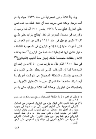 ‫ﻭﻗﺩ ﺒﺩﺃ ﺍﻹﻨﺘﺎﺝ ﻓﻰ ﺍﻟﺴﻌﻭﺩﻴﺔ ﻓﻰ ﺴﻨﺔ ٦٣٩١ ﺤﻴﺙ ﺒﻠـﻎ‬
‫ﺃﻟﻑ ﺒﺭﻤﻴل ﻭﻟﻜﻨﻪ ﻨﻤﻰ ﺴﺭﻴﻌﺎ ﺒﻌﺩ ﺃﻥ ﺍﺸﺘﺩ ﺍﻟﻁﻠـﺏ ﺍﻟﻌـﺎﻟﻤﻰ‬
                            ‫ﹰ‬
‫ﻋﻠﻰ ﺍﻟﺒﺘﺭﻭل ﻓﺒﻠﻎ ﺴـﻨﺔ ٨٣٩١ ﻨﺤـﻭ ٠٠٥ ﺃﻟـﻑ ﺒﺭﻤﻴـل‬
‫ﻭﻜﺭﺭﺕ ﻓﻰ ﻤﺼﻔﺎﺓ ﺍﻟﺒﺤﺭﻴﻥ ﺜﻡ ﺃﺨﺫ ﺍﻹﻨﺘﺎﺝ ﻴﺘﺯﺍﻴﺩ ﺤﺘﻰ ﺒﻠـﻎ‬
‫٣,١٢ ﻤﻠﻴﻭﻥ ﺒﺭﻤﻴل ﻓﻰ ﻋﺎﻡ ٥٤٩١ ﻭﻜﺎﻥ ﻤﻥ ﺃﻫﻡ ﺍﻟﻌﻭﺍﻤـل‬
‫ﺍﻟﺘﻰ ﺃﺴﻔﺭﺕ ﻋﻨﻬﺎ ﺯﻴﺎﺩﺓ ﺇﻨﺘﺎﺝ ﺍﻟﺒﺘﺭﻭل ﻓﻰ ﺍﻟﺴﻌﻭﺩﻴﺔ ﺍﻜﺘﺸﺎﻑ‬
              ‫) ١(‬
‫ﻤﻤﺎ ﻴﺨﻔﻑ‬             ‫ﺤﻘﻭل ﺘﻜﻤﻥ ﻓﻴﻬﺎ ﺍﺤﺘﻴﺎﻁﻴﺎﺕ ﻀﺨﻤﺔ ﻤﻥ ﺍﻟﺒﺘﺭﻭل‬
‫) ٢(‬
       ‫ﺍﻹﻨﺘﺎﺝ ﺒﻨﻔﻘﺎﺕ ﻤﻨﺨﻔﻀﺔ ﻜﺫﻟﻙ ﺇﻨﺠﺎﺯ ﺨﻁ ﺃﻨﺎﺒﻴﺏ )ﺍﻟﺘﺎﺒﻼﻴﻥ(‬
‫ﻓﻰ ﺴﻨﺔ ٠٥٩١ ﺍﻟﺫﻯ ﻨﻘل ﻤﺎ ﻴﻘﺭﺏ ﻤـﻥ ٠٤% ﻤـﻥ ﺇﻨﺘـﺎﺝ‬
‫ﺍﻟﺴﻌﻭﺩﻴﺔ ﻜﻤﺎ ﺃﻥ ﺍﻟﺸﺭﻜﺎﺕ ﺍﻟﺘـﻰ ﺘﺴـﻴﻁﺭ ﻋﻠـﻰ ﺍﻟﺒﺘـﺭﻭل‬
‫ﺍﻟﺴﻌﻭﺩﻯ )ﺒﺎﺴﺘﺜﻨﺎﺀ ﺍﻟﻤﻨﻁﻘﺔ ﺍﻟﻤﺤﺎﻴﺩﺓ( ﻫﻰ ﺸﺭﻜﺎﺕ ﺃﻤﺭﻴﻜﻴـﺔ‬
‫ﺃﻴﻀﺎ ﻭﻟﻘﺩ ﺴﺎﻋﺩﻫﺎ ﻫﺫﺍ ﺍﻟﻤﺭﻜﺯ ﻋﻠﻰ ﻤﺩ ﺍﻷﺴﻁﻭل ﺍﻷﻤﺭﻴﻜـﻰ‬
                                              ‫ﹰ‬
‫ﺒﺎﺤﺘﻴﺎﺠﺎﺘﻪ ﻤﻥ ﺍﻟﺒﺘﺭﻭل. ﻭﻫﻜﺫﺍ ﺃﺨﺫ ﺍﻹﻨﺘﺎﺝ ﻴﺘﺯﺍﻴﺩ ﺤﺘﻰ ﺒﻠـﻎ‬

‫)١( ﺨﻠﻴل ﺇﺒﺭﺍﻫﻴﻡ : ﺃﺯﻤﺔ ﺍﻟﻁﺎﻗﺔ ﺍﻗﺘﺼﺎﺩﻴﺎ، ﻤﺭﺠﻊ ﺴﺒﻕ ﺫﻜﺭﻩ، ﺹ ﺹ‬
                                                 ‫٢٦ – ٤٦.‬
‫)٢( ﻫﻭ ﺨﻁ ﺃﻨﺎﺒﻴﺏ ﺃﻨﺸﺊ ﻟﻴﻨﻘل ﺠﺯﺀ ﻤﻥ ﺍﻟﺒﺘﺭﻭل ﺍﻟﺴﻌﻭﺩﻯ ﻤﻥ ﺍﻟﺴﺎﺤل‬
‫ﺍﻟﺸﺭﻗﻰ ﻟﻠﺴﻌﻭﺩﻴﺔ ﻋﻠﻰ ﺍﻟﺨﻠﻴﺞ ﺍﻟﻌﺭﺒﻰ ﺇﻟﻰ ﻤﻴﻨﺎﺀ ﺼﻴﺩﺍ ﻓﻰ ﺠﻨﻭﺏ‬
‫ﻟﺒﻨﺎﻥ ﻭﻗﺩ ﺃﻫﻤل ﺒﻌﺩ ﺍﺤﺘﻼل ﺇﺴﺭﺍﺌﻴل ﻟﺠﻨﻭﺏ ﻟﺒﻨﺎﻥ ﻭﻗﻴﺎﻡ ﺍﻟﺤﺭﺏ‬
‫ﺍﻷﻫﻠﻴﺔ ﻓﻰ ﺠﻨﻭﺏ ﻟﺒﻨﺎﻥ ﻭﺃﻨﺸﺊ ﺨﻁ ﺒﺩﻴل ﻟﻪ ﻭﻫﻭ ﺨﻁ ﺃﻨﺎﺒﻴﺏ‬
‫ﺍﻟﺒﺘﺭﻭﻟﻴﻥ ﻭﻫﻭ ﺨﻁ ﻴﻤﻴل ﺒﻴﻥ ﺤﻘﻭل ﺍﻟﺒﺘﺭﻭل ﻋﻠﻰ ﺍﻟﺴﺎﺤل ﺍﻟﺸﺭﻗﻰ‬
‫ﻟﻠﺴﻌﻭﺩﻴﺔ ﻋﻠﻰ ﺍﻟﺨﻠﻴﺞ ﺍﻟﻌﺭﺒﻰ ﺇﻟﻰ ﻤﻴﻨﺎﺀ ﻴﻨﺒﻊ ﺍﻟﺴﻌﻭﺩﻯ ﻋﻠﻰ ﺍﻟﺒﺤﺭ‬
                                                    ‫ﺍﻷﺤﻤﺭ.‬
‫٩٨٤‬
 