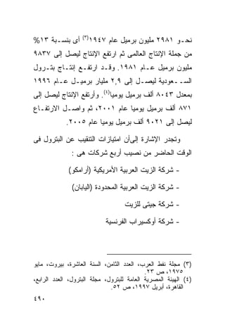 ‫) ٣(‬
‫ﺃﻯ ﺒﻨﺴـﺒﺔ ٣١%‬             ‫ﻨﺤـﻭ ١٨٩٢ ﻤﻠﻴﻭﻥ ﺒﺭﻤﻴل ﻋﺎﻡ ٧٤٩١‬
‫ﻤﻥ ﺠﻤﻠﺔ ﺍﻹﻨﺘﺎﺝ ﺍﻟﻌﺎﻟﻤﻰ ﺜﻡ ﺍﺭﺘﻔﻊ ﺍﻹﻨﺘﺎﺝ ﻟﻴﺼل ﺇﻟﻰ ٧٣٨٩‬
‫ﻤﻠﻴﻭﻥ ﺒﺭﻤﻴل ﻋـﺎﻡ ١٨٩١. ﻭﻗـﺩ ﺍﺭﺘﻔـﻊ ﺇﻨﺘـﺎﺝ ﺒﺘـﺭﻭل‬
‫ﺍﻟﺴــﻌﻭﺩﻴﺔ ﻟﻴﺼـل ﺇﻟﻰ ٩,٢ ﻤﻠﻴﺎﺭ ﺒﺭﻤﻴـل ﻋـﺎﻡ ٦٩٩١‬
‫ﺒﻤﻌﺩل ٣٤٠٨ ﺃﻟﻑ ﺒﺭﻤﻴل ﻴﻭﻤﻴﺎ)٤(. ﻭﺃﺭﺘﻔﻊ ﺍﻹﻨﺘﺎﺝ ﻟﻴﺼل ﺇﻟﻰ‬
                           ‫ﹰ‬
‫١٧٨ ﺃﻟﻑ ﺒﺭﻤﻴل ﻴﻭﻤ ‪‬ﺎ ﻋﺎﻡ ١٠٠٢، ﺜﻡ ﻭﺍﺼـل ﺍﻻﺭﺘﻔـﺎﻉ‬
                             ‫ﻴ‬
            ‫ﻟﻴﺼل ﺇﻟﻰ ١٢٠٩ ﺃﻟﻑ ﺒﺭﻤﻴل ﻴﻭﻤ ‪‬ﺎ ﻋﺎﻡ ٥٠٠٢.‬
                       ‫ﻴ‬

‫ﻭﺘﺠﺩﺭ ﺍﻹﺸﺎﺭﺓ ﺇﻟﻰﺃﻥ ﺍﻤﺘﻴﺎﺯﺍﺕ ﺍﻟﺘﻨﻘﻴﺏ ﻋﻥ ﺍﻟﺒﺘﺭﻭل ﻓﻰ‬
              ‫ﺍﻟﻭﻗﺕ ﺍﻟﺤﺎﻀﺭ ﻤﻥ ﻨﺼﻴﺏ ﺃﺭﺒﻊ ﺸﺭﻜﺎﺕ ﻫﻰ :‬

             ‫- ﺸﺭﻜﺔ ﺍﻟﺯﻴﺕ ﺍﻟﻌﺭﺒﻴﺔ ﺍﻷﻤﺭﻴﻜﻴﺔ )ﺃﺭﺍﻤﻜﻭ(‬

               ‫- ﺸﺭﻜﺔ ﺍﻟﺯﻴﺕ ﺍﻟﻌﺭﺒﻴﺔ ﺍﻟﻤﺤﺩﻭﺩﺓ )ﺍﻟﻴﺎﺒﺎﻥ(‬

                                    ‫- ﺸﺭﻜﺔ ﺠﻴﺘﻰ ﻟﻠﺯﻴﺕ‬

                              ‫- ﺸﺭﻜﺔ ﺃﻭﻜﺴﻴﺭﺍﺏ ﺍﻟﻔﺭﻨﺴﻴﺔ‬




‫)٣( ﻤﺠﻠﺔ ﻨﻔﻁ ﺍﻟﻌﺭﺏ، ﺍﻟﻌﺩﺩ ﺍﻟﺜﺎﻤﻥ، ﺍﻟﺴﻨﺔ ﺍﻟﻌﺎﺸﺭﺓ، ﺒﻴﺭﻭﺕ، ﻤﺎﻴﻭ‬
                                            ‫٥٧٩١، ﺹ ٣٢.‬
‫)٤( ﺍﻟﻬﻴﺌﺔ ﺍﻟﻤﺼﺭﻴﺔ ﺍﻟﻌﺎﻤﺔ ﻟﻠﺒﺘﺭﻭل، ﻤﺠﻠﺔ ﺍﻟﺒﺘﺭﻭل، ﺍﻟﻌﺩﺩ ﺍﻟﺭﺍﺒﻊ،‬
                              ‫ﺍﻟﻘﺎﻫﺭﺓ، ﺃﺒﺭﻴل ٧٩٩١، ﺹ ٢٥.‬
‫٠٩٤‬
 