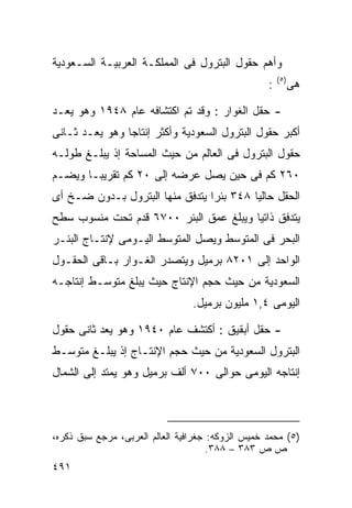 ‫ﻭﺃﻫﻡ ﺤﻘﻭل ﺍﻟﺒﺘﺭﻭل ﻓﻰ ﺍﻟﻤﻤﻠﻜـﺔ ﺍﻟﻌﺭﺒﻴـﺔ ﺍﻟﺴـﻌﻭﺩﻴﺔ‬
                                                       ‫) ٥(‬
                                                   ‫:‬          ‫ﻫﻰ‬

‫- ﺤﻘل ﺍﻟﻐﻭﺍﺭ : ﻭﻗﺩ ﺘﻡ ﺍﻜﺘﺸﺎﻓﻪ ﻋﺎﻡ ٨٤٩١ ﻭﻫﻭ ﻴﻌـﺩ‬
‫ﺃﻜﺒﺭ ﺤﻘﻭل ﺍﻟﺒﺘﺭﻭل ﺍﻟﺴﻌﻭﺩﻴﺔ ﻭﺃﻜﺜﺭ ﺇﻨﺘﺎﺠﺎ ﻭﻫﻭ ﻴﻌـﺩ ﺜـﺎﻨﻰ‬
               ‫ﹰ‬
‫ﺤﻘﻭل ﺍﻟﺒﺘﺭﻭل ﻓﻰ ﺍﻟﻌﺎﻟﻡ ﻤﻥ ﺤﻴﺙ ﺍﻟﻤﺴﺎﺤﺔ ﺇﺫ ﻴﺒﻠـﻎ ﻁﻭﻟـﻪ‬
‫٠٦٢ ﻜﻡ ﻓﻰ ﺤﻴﻥ ﻴﺼل ﻋﺭﻀﻪ ﺇﻟﻰ ٠٢ ﻜﻡ ﺘﻘﺭﻴﺒـﺎ ﻭﻴﻀـﻡ‬
      ‫ﹰ‬
‫ﺍﻟﺤﻘل ﺤﺎﻟﻴﺎ ٨٤٣ ﺒﺌﺭﺍ ﻴﺘﺩﻓﻕ ﻤﻨﻬﺎ ﺍﻟﺒﺘﺭﻭل ﺒـﺩﻭﻥ ﻀـﺦ ﺃﻯ‬
                                ‫ﹰ‬        ‫ﹰ‬
‫ﻴﺘﺩﻓﻕ ﺫﺍﺘﻴﺎ ﻭﻴﺒﻠﻎ ﻋﻤﻕ ﺍﻟﺒﺌﺭ ٠٠٧٦ ﻗﺩﻡ ﺘﺤﺕ ﻤﻨﺴﻭﺏ ﺴﻁﺢ‬
                                       ‫ﹰ‬
‫ﺍﻟﺒﺤﺭ ﻓﻰ ﺍﻟﻤﺘﻭﺴﻁ ﻭﻴﺼل ﺍﻟﻤﺘﻭﺴﻁ ﺍﻟﻴـﻭﻤﻰ ﻹﻨﺘـﺎﺝ ﺍﻟﺒﺌـﺭ‬
‫ﺍﻟﻭﺍﺤﺩ ﺇﻟﻰ ١٠٢٨ ﺒﺭﻤﻴل ﻭﻴﺘﺼﺩﺭ ﺍﻟﻐـﻭﺍﺭ ﺒـﺎﻗﻰ ﺍﻟﺤﻘـﻭل‬
‫ﺍﻟﺴﻌﻭﺩﻴﺔ ﻤﻥ ﺤﻴﺙ ﺤﺠﻡ ﺍﻹﻨﺘﺎﺝ ﺤﻴﺙ ﻴﺒﻠﻎ ﻤﺘﻭﺴـﻁ ﺇﻨﺘﺎﺠـﻪ‬
                                 ‫ﺍﻟﻴﻭﻤﻰ ٤,١ ﻤﻠﻴﻭﻥ ﺒﺭﻤﻴل.‬

‫- ﺤﻘل ﺃﺒﻘﻴﻕ : ﺃﻜﺘﺸﻑ ﻋﺎﻡ ٠٤٩١ ﻭﻫﻭ ﻴﻌﺩ ﺜﺎﻨﻰ ﺤﻘﻭل‬
‫ﺍﻟﺒﺘﺭﻭل ﺍﻟﺴﻌﻭﺩﻴﺔ ﻤﻥ ﺤﻴﺙ ﺤﺠﻡ ﺍﻹﻨﺘـﺎﺝ ﺇﺫ ﻴﺒﻠـﻎ ﻤﺘﻭﺴـﻁ‬
‫ﺇﻨﺘﺎﺠﻪ ﺍﻟﻴﻭﻤﻰ ﺤﻭﺍﻟﻰ ٠٠٧ ﺃﻟﻑ ﺒﺭﻤﻴل ﻭﻫﻭ ﻴﻤﺘﺩ ﺇﻟﻰ ﺍﻟﺸﻤﺎل‬



‫)٥( ﻤﺤﻤﺩ ﺨﻤﻴﺱ ﺍﻟﺯﻭﻜﻪ: ﺠﻐﺭﺍﻓﻴﺔ ﺍﻟﻌﺎﻟﻡ ﺍﻟﻌﺭﺒﻰ، ﻤﺭﺠﻊ ﺴﺒﻕ ﺫﻜﺭﻩ،‬
                                      ‫ﺹ ﺹ ٣٨٣ – ٨٨٣.‬
‫١٩٤‬
 