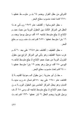 ‫ﺍﻟﺸﺭﻗﻰ ﻤﻥ ﺤﻘل ﺍﻟﻐﻭﺍﺭ ﻭﻴﻀﻡ ٤٦ ﺒﺌـﺭ ﻤﺘﻭﺴـﻁ ﻋﻤﻘﻬـﺎ‬
                   ‫٠٧٦٦ ﻗﺩﻤﺎ ﺘﺤﺕ ﻤﻨﺴﻭﺏ ﺴﻁﺢ ﺍﻟﺒﺤﺭ.‬
                                        ‫ﹰ‬

‫- ﺤﻘل ﺍﻟﺨﺭﺴﺎﻨﻴﺔ : ﺃﻜﺘﺸﻑ ﻋﺎﻡ ٦٥٩١ ﻭﻴـﺄﺘﻰ ﻫـﺫﺍ‬
‫ﺍﻟﺤﻘل ﻓﻰ ﺍﻟﻤﺭﻜﺯ ﺍﻟﺜﺎﻟﺙ ﺒﻴﻥ ﺍﻟﺤﻘﻭل ﺍﻟﺒﺭﻴﺔ ﻤﻥ ﺤﻴﺙ ﺤﺠـﻡ‬
‫ﺍﻹﻨﺘﺎﺝ ﺇﺫ ﻴﺒﻠﻎ ﻤﺘﻭﺴﻁ ﺇﻨﺘﺎﺠﻪ ٢٨ ﺃﻟﻑ ﺒﺭﻤﻴل ﻴﻭﻤﻴﺎ ﻭﻴﻀـﻡ‬
      ‫ﹰ‬
‫٦١ ﺒﺌﺭﺍ ﻤﺘﻭﺴﻁ ﻋﻤﻘﻬﺎ ٠٧٥٦ ﻗﺩﻡ ﺘﺤـﺕ ﻤﻨﺴـﻭﺏ ﺴـﻁﺢ‬
                                      ‫ﹰ‬
                                                ‫ﺍﻟﺒﺤﺭ.‬

‫- ﺤﻘل ﺍﻟﻘﻁﻴﻑ : ﺃﻜﺘﺸﻑ ﻋﺎﻡ ٥٤٩١ ﻋﻠﻰ ﺒﻌﺩ ٠٢ ﻜـﻡ‬
‫ﻏﺭﺏ ﻤﺩﻴﻨﺔ ﺍﻟﻘﻁﻴﻑ ﻭﻫﻭ ﻴﺄﺘﻰ ﻓﻰ ﺍﻟﻤﺭﻜﺯ ﺍﻟﺭﺍﺒﻊ ﺒﻴﻥ ﺤﻘﻭل‬
‫ﺍﻟﺒﺘﺭﻭل ﺍﻟﺒﺭﻴﺔ ﻤﻥ ﺤﻴﺙ ﺤﺠﻡ ﺍﻹﻨﺘﺎﺝ ﺇﺫ ﻴﺒﻠﻎ ﻤﺘﻭﺴﻁ ﺇﻨﺘﺎﺠـﻪ‬
‫ﺍﻟﻴﻭﻤﻰ ٨٧ ﺃﻟﻑ ﺒﺭﻤﻴل ﻭﻫﻭ ﻴﻀﻡ ٩١ ﺒﺌﺭﺍ ﻤﺘﻭﺴﻁ ﻋﻤﻘﻬـﺎ‬
             ‫ﹰ‬
                    ‫٠٠٤٧ ﻗﺩﻡ ﺘﺤﺕ ﻤﻨﺴﻭﺏ ﺴﻁﺢ ﺍﻟﺒﺤﺭ.‬

‫- ﺤﻘـل ﺃﺒﻭ ﺤﺩﺭﻴﺔ : ﻤﻥ ﺤﻘﻭل ﺍﻟﺴـﻌﻭﺩﻴﺔ ﺍﻟﻘﺩﻴﻤـﺔ ﺇﺫ‬
‫ﺍﻜﺘﺸﻑ ﻋﺎﻡ ٠٤٩١ ﻋﻠﻰ ﺒﻌﺩ ٠٥١ﻜﻡ ﺸﻤﺎل ﻏـﺭﺏ ﻤﺩﻴﻨـﺔ‬
‫ﺍﻟﺩﻤﺎﻡ، ﻭﻫﻭ ﻴﺤﺘل ﺍﻟﻤﺭﻜﺯ ﺍﻟﺨﺎﻤﺱ ﺒﻴﻥ ﺍﻟﺤﻘﻭل ﺍﻟﺒﺭﻴـﺔ ﻤـﻥ‬
‫ﺤﻴﺙ ﺤﺠﻡ ﺍﻹﻨﺘﺎﺝ ﺇﺫ ﻴﺒﻠﻎ ﻤﺘﻭﺴﻁ ﺇﻨﺘﺎﺠﻪ ﺍﻟﻴـﻭﻤﻰ ٨٦ ﺃﻟـﻑ‬
‫ﺒﺭﻤﻴل ﺘﻘﺭﻴﺒﺎ ﻭﻴﻀﻡ ﺍﻟﺤﻘل ٩ ﺁﺒﺎﺭ ﻋﻤﻘﻬﺎ ٠٣٩١ ﻗﺩﻡ ﺘﺤـﺕ‬
                                      ‫ﹰ‬


‫٢٩٤‬
 