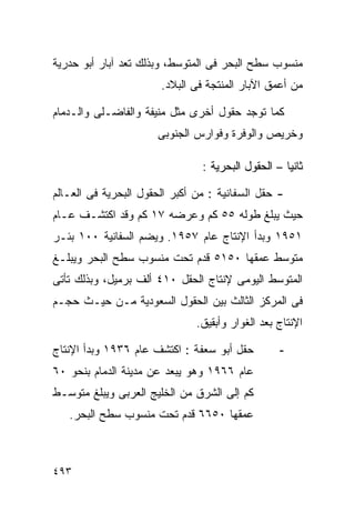 ‫ﻤﻨﺴﻭﺏ ﺴﻁﺢ ﺍﻟﺒﺤﺭ ﻓﻰ ﺍﻟﻤﺘﻭﺴﻁ، ﻭﺒﺫﻟﻙ ﺘﻌﺩ ﺁﺒﺎﺭ ﺃﺒﻭ ﺤﺩﺭﻴﺔ‬
                       ‫ﻤﻥ ﺃﻋﻤﻕ ﺍﻵﺒﺎﺭ ﺍﻟﻤﻨﺘﺠﺔ ﻓﻰ ﺍﻟﺒﻼﺩ.‬

‫ﻜﻤﺎ ﺘﻭﺠﺩ ﺤﻘﻭل ﺃﺨﺭﻯ ﻤﺜل ﻤﻨﻴﻔﺔ ﻭﺍﻟﻔﺎﻀـﻠﻰ ﻭﺍﻟـﺩﻤﺎﻡ‬
                      ‫ﻭﺨﺭﻴﺹ ﻭﺍﻟﻭﻓﺭﺓ ﻭﻓﻭﺍﺭﺱ ﺍﻟﺠﻨﻭﺒﻰ‬

                                ‫ﺜﺎﻨﻴﺎ – ﺍﻟﺤﻘﻭل ﺍﻟﺒﺤﺭﻴﺔ :‬
                                                   ‫ﹰ‬

‫- ﺤﻘل ﺍﻟﺴﻔﺎﻨﻴﺔ : ﻤﻥ ﺃﻜﺒﺭ ﺍﻟﺤﻘﻭل ﺍﻟﺒﺤﺭﻴﺔ ﻓﻰ ﺍﻟﻌـﺎﻟﻡ‬
‫ﺤﻴﺙ ﻴﺒﻠﻎ ﻁﻭﻟﻪ ٥٥ ﻜﻡ ﻭﻋﺭﻀﻪ ٧١ ﻜﻡ ﻭﻗﺩ ﺍﻜﺘﺸـﻑ ﻋـﺎﻡ‬
‫١٥٩١ ﻭﺒﺩﺃ ﺍﻹﻨﺘﺎﺝ ﻋﺎﻡ ٧٥٩١. ﻭﻴﻀﻡ ﺍﻟﺴﻔﺎﻨﻴﺔ ٠٠١ ﺒﺌـﺭ‬
‫ﻤﺘﻭﺴﻁ ﻋﻤﻘﻬﺎ ٠٥١٥ ﻗﺩﻡ ﺘﺤﺕ ﻤﻨﺴﻭﺏ ﺴﻁﺢ ﺍﻟﺒﺤﺭ ﻭﻴﺒﻠـﻎ‬
‫ﺍﻟﻤﺘﻭﺴﻁ ﺍﻟﻴﻭﻤﻰ ﻹﻨﺘﺎﺝ ﺍﻟﺤﻘل ٠١٤ ﺃﻟﻑ ﺒﺭﻤﻴل، ﻭﺒﺫﻟﻙ ﺘﺄﺘﻰ‬
‫ﻓﻰ ﺍﻟﻤﺭﻜﺯ ﺍﻟﺜﺎﻟﺙ ﺒﻴﻥ ﺍﻟﺤﻘﻭل ﺍﻟﺴﻌﻭﺩﻴﺔ ﻤـﻥ ﺤﻴـﺙ ﺤﺠـﻡ‬
                               ‫ﺍﻹﻨﺘﺎﺝ ﺒﻌﺩ ﺍﻟﻐﻭﺍﺭ ﻭﺃﺒﻘﻴﻕ.‬

‫ﺤﻘل ﺃﺒﻭ ﺴﻌﻔﺔ : ﺍﻜﺘﺸﻑ ﻋﺎﻡ ٦٣٩١ ﻭﺒﺩﺃ ﺍﻹﻨﺘﺎﺝ‬         ‫-‬
‫ﻋﺎﻡ ٦٦٩١ ﻭﻫﻭ ﻴﺒﻌﺩ ﻋﻥ ﻤﺩﻴﻨﺔ ﺍﻟﺩﻤﺎﻡ ﺒﻨﺤﻭ ٠٦‬
‫ﻜﻡ ﺇﻟﻰ ﺍﻟﺸﺭﻕ ﻤﻥ ﺍﻟﺨﻠﻴﺞ ﺍﻟﻌﺭﺒﻰ ﻭﻴﺒﻠﻎ ﻤﺘﻭﺴـﻁ‬
   ‫ﻋﻤﻘﻬﺎ ٠٥٦٦ ﻗﺩﻡ ﺘﺤﺕ ﻤﻨﺴﻭﺏ ﺴﻁﺢ ﺍﻟﺒﺤﺭ.‬



‫٣٩٤‬
 