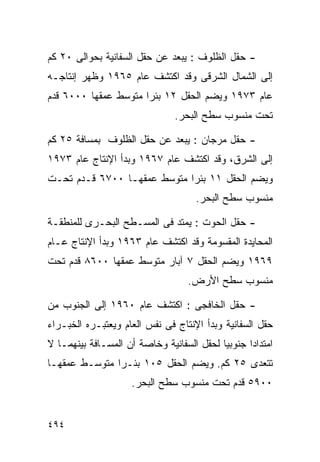 ‫- ﺤﻘل ﺍﻟﻅﻠﻭﻑ : ﻴﺒﻌﺩ ﻋﻥ ﺤﻘل ﺍﻟﺴﻔﺎﻨﻴﺔ ﺒﺤﻭﺍﻟﻰ ٠٢ ﻜﻡ‬
‫ﺇﻟﻰ ﺍﻟﺸﻤﺎل ﺍﻟﺸﺭﻗﻰ ﻭﻗﺩ ﺍﻜﺘﺸﻑ ﻋﺎﻡ ٥٦٩١ ﻭﻅﻬﺭ ﺇﻨﺘﺎﺠـﻪ‬
‫ﻋﺎﻡ ٣٧٩١ ﻭﻴﻀﻡ ﺍﻟﺤﻘل ٢١ ﺒﺌﺭﺍ ﻤﺘﻭﺴﻁ ﻋﻤﻘﻬﺎ ٠٠٠٦ ﻗﺩﻡ‬
                     ‫ﹰ‬
                               ‫ﺘﺤﺕ ﻤﻨﺴﻭﺏ ﺴﻁﺢ ﺍﻟﺒﺤﺭ.‬

‫- ﺤﻘل ﻤﺭﺠﺎﻥ : ﻴﺒﻌﺩ ﻋﻥ ﺤﻘل ﺍﻟﻅﻠﻭﻑ ﺒﻤﺴﺎﻓﺔ ٥٢ ﻜﻡ‬
‫ﺇﻟﻰ ﺍﻟﺸﺭﻕ، ﻭﻗﺩ ﺍﻜﺘﺸﻑ ﻋﺎﻡ ٧٦٩١ ﻭﺒﺩﺃ ﺍﻹﻨﺘﺎﺝ ﻋﺎﻡ ٣٧٩١‬
‫ﻭﻴﻀﻡ ﺍﻟﺤﻘل ١١ ﺒﺌﺭﺍ ﻤﺘﻭﺴﻁ ﻋﻤﻘﻬـﺎ ٠٠٧٦ ﻗـﺩﻡ ﺘﺤـﺕ‬
                            ‫ﹰ‬
                                    ‫ﻤﻨﺴﻭﺏ ﺴﻁﺢ ﺍﻟﺒﺤﺭ.‬

‫- ﺤﻘل ﺍﻟﺤﻭﺕ : ﻴﻤﺘﺩ ﻓﻰ ﺍﻟﻤﺴـﻁﺢ ﺍﻟﺒﺤـﺭﻯ ﻟﻠﻤﻨﻁﻘـﺔ‬
‫ﺍﻟﻤﺤﺎﻴﺩﺓ ﺍﻟﻤﻘﺴﻭﻤﺔ ﻭﻗﺩ ﺍﻜﺘﺸﻑ ﻋﺎﻡ ٣٦٩١ ﻭﺒﺩﺃ ﺍﻹﻨﺘﺎﺝ ﻋـﺎﻡ‬
‫٩٦٩١ ﻭﻴﻀﻡ ﺍﻟﺤﻘل ٧ ﺁﺒﺎﺭ ﻤﺘﻭﺴﻁ ﻋﻤﻘﻬﺎ ٠٠٦٨ ﻗﺩﻡ ﺘﺤﺕ‬
                                  ‫ﻤﻨﺴﻭﺏ ﺴﻁﺢ ﺍﻷﺭﺽ.‬

‫- ﺤﻘل ﺍﻟﺨﺎﻓﺠﻰ : ﺍﻜﺘﺸﻑ ﻋﺎﻡ ٠٦٩١ ﺇﻟﻰ ﺍﻟﺠﻨﻭﺏ ﻤﻥ‬
‫ﺤﻘل ﺍﻟﺴﻔﺎﻨﻴﺔ ﻭﺒﺩﺃ ﺍﻹﻨﺘﺎﺝ ﻓﻰ ﻨﻔﺱ ﺍﻟﻌﺎﻡ ﻭﻴﻌﺘﺒـﺭﻩ ﺍﻟﺨﺒـﺭﺍﺀ‬
‫ﺍﻤﺘﺩﺍﺩﺍ ﺠﻨﻭﺒﻴﺎ ﻟﺤﻘل ﺍﻟﺴﻔﺎﻨﻴﺔ ﻭﺨﺎﺼﺔ ﺃﻥ ﺍﻟﻤﺴـﺎﻓﺔ ﺒﻴﻨﻬﻤـﺎ ﻻ‬
                                          ‫ﹰ‬      ‫ﹰ‬
‫ﺘﺘﻌﺩﻯ ٥٢ ﻜﻡ. ﻭﻴﻀﻡ ﺍﻟﺤﻘل ٥٠١ ﺒﺌـﺭﺍ ﻤﺘﻭﺴـﻁ ﻋﻤﻘﻬـﺎ‬
              ‫ﹰ‬
                    ‫٠٠٩٥ ﻗﺩﻡ ﺘﺤﺕ ﻤﻨﺴﻭﺏ ﺴﻁﺢ ﺍﻟﺒﺤﺭ.‬


‫٤٩٤‬
 