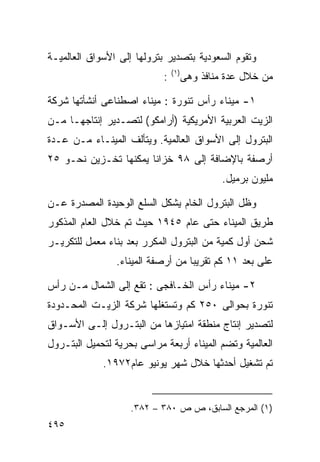 ‫ﻭﺘﻘﻭﻡ ﺍﻟﺴﻌﻭﺩﻴﺔ ﺒﺘﺼﺩﻴﺭ ﺒﺘﺭﻭﻟﻬﺎ ﺇﻟﻰ ﺍﻷﺴﻭﺍﻕ ﺍﻟﻌﺎﻟﻤﻴـﺔ‬
                                ‫) ١(‬
                            ‫:‬          ‫ﻤﻥ ﺨﻼل ﻋﺩﺓ ﻤﻨﺎﻓﺫ ﻭﻫﻰ‬

‫١- ﻤﻴﻨﺎﺀ ﺭﺃﺱ ﺘﻨﻭﺭﺓ : ﻤﻴﻨﺎﺀ ﺍﺼﻁﻨﺎﻋﻰ ﺃﻨﺸﺄﺘﻬﺎ ﺸﺭﻜﺔ‬
‫ﺍﻟﺯﻴﺕ ﺍﻟﻌﺭﺒﻴﺔ ﺍﻷﻤﺭﻴﻜﻴﺔ )ﺃﺭﺍﻤﻜﻭ( ﻟﺘﺼـﺩﻴﺭ ﺇﻨﺘﺎﺠﻬـﺎ ﻤـﻥ‬
‫ﺍﻟﺒﺘﺭﻭل ﺇﻟﻰ ﺍﻷﺴﻭﺍﻕ ﺍﻟﻌﺎﻟﻤﻴﺔ. ﻭﻴﺘﺄﻟﻑ ﺍﻟﻤﻴﻨـﺎﺀ ﻤـﻥ ﻋـﺩﺓ‬
‫ﺃﺭﺼﻔﺔ ﺒﺎﻹﻀﺎﻓﺔ ﺇﻟﻰ ٨٩ ﺨﺯﺍﻨﺎ ﻴﻤﻜﻨﻬﺎ ﺘﺨـﺯﻴﻥ ﻨﺤـﻭ ٥٢‬
                      ‫ﹰ‬
                                                ‫ﻤﻠﻴﻭﻥ ﺒﺭﻤﻴل.‬

‫ﻭﻅل ﺍﻟﺒﺘﺭﻭل ﺍﻟﺨﺎﻡ ﻴﺸﻜل ﺍﻟﺴﻠﻊ ﺍﻟﻭﺤﻴﺩﺓ ﺍﻟﻤﺼﺩﺭﺓ ﻋـﻥ‬
‫ﻁﺭﻴﻕ ﺍﻟﻤﻴﻨﺎﺀ ﺤﺘﻰ ﻋﺎﻡ ٥٤٩١ ﺤﻴﺙ ﺘﻡ ﺨﻼل ﺍﻟﻌﺎﻡ ﺍﻟﻤﺫﻜﻭﺭ‬
‫ﺸﺤﻥ ﺃﻭل ﻜﻤﻴﺔ ﻤﻥ ﺍﻟﺒﺘﺭﻭل ﺍﻟﻤﻜﺭﺭ ﺒﻌﺩ ﺒﻨﺎﺀ ﻤﻌﻤل ﻟﻠﺘﻜﺭﻴـﺭ‬
                ‫ﻋﻠﻰ ﺒﻌﺩ ١١ ﻜﻡ ﺘﻘﺭﻴﺒﺎ ﻤﻥ ﺃﺭﺼﻔﺔ ﺍﻟﻤﻴﻨﺎﺀ.‬
                                  ‫ﹰ‬

‫٢- ﻤﻴﻨﺎﺀ ﺭﺃﺱ ﺍﻟﺨـﺎﻓﺠﻰ : ﺘﻘﻊ ﺇﻟﻰ ﺍﻟﺸﻤﺎل ﻤـﻥ ﺭﺃﺱ‬
‫ﺘﻨﻭﺭﺓ ﺒﺤﻭﺍﻟﻰ ٠٥٢ ﻜﻡ ﻭﺘﺴﺘﻐﻠﻬﺎ ﺸﺭﻜﺔ ﺍﻟﺯﻴـﺕ ﺍﻟﻤﺤـﺩﻭﺩﺓ‬
‫ﻟﺘﺼﺩﻴﺭ ﺇﻨﺘﺎﺝ ﻤﻨﻁﻘﺔ ﺍﻤﺘﻴﺎﺯﻫﺎ ﻤﻥ ﺍﻟﺒﺘـﺭﻭل ﺇﻟـﻰ ﺍﻷﺴـﻭﺍﻕ‬
‫ﺍﻟﻌﺎﻟﻤﻴﺔ ﻭﺘﻀﻡ ﺍﻟﻤﻴﻨﺎﺀ ﺃﺭﺒﻌﺔ ﻤﺭﺍﺴﻰ ﺒﺤﺭﻴﺔ ﻟﺘﺤﻤﻴل ﺍﻟﺒﺘـﺭﻭل‬
             ‫ﺘﻡ ﺘﺸﻐﻴل ﺃﺤﺩﺜﻬﺎ ﺨﻼل ﺸﻬﺭ ﻴﻭﻨﻴﻭ ﻋﺎﻡ٢٧٩١.‬


                    ‫)١( ﺍﻟﻤﺭﺠﻊ ﺍﻟﺴﺎﺒﻕ، ﺹ ﺹ ٠٨٣ – ٢٨٣.‬
‫٥٩٤‬
 