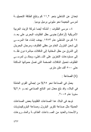 ‫ﺘﺒﻌﺩﺍﻥ ﻋﻥ ﺍﻟﺸﺎﻁﺊ ﺒﻨﺤﻭ ٢,١١ ﻜﻡ ﻭﺘﺒﻠﻎ ﺍﻟﻁﺎﻗﺔ ﺍﻟﺘﺤﻤﻴﻠﻴـﺔ‬
                ‫ﻟﻤﺭﺴﻰ ﺍﻟﺠﻌﻴﻤﺔ ﻨﺤﻭ ﻤﻠﻴﻭﻨﻰ ﺒﺭﻤﻴل ﻴﻭﻤﻴﺎ.‬
                 ‫ﹰ‬

‫٤- ﻤﺭﺴﻰ ﺍﻟﻅﻠﻭﻑ : ﺃﻨﺸﺄﺘﻪ ﺃﻴﻀﺎ ﺸﺭﻜﺔ ﺍﻟﺯﻴﺕ ﺍﻟﻌﺭﺒﻴﺔ‬
                   ‫ﹰ‬
‫ﺍﻷﻤﺭﻴﻜﻴﺔ )ﺃﺭﺍﻤﻜﻭ( ﺠﻨﻭﺒﻰ ﺤﻘل ﺍﻟﻅﻠﻭﻑ ﺍﻟﺒﺤﺭﻯ ﻋﻠﻰ ﺒﻌـﺩ‬
‫٤٦ ﻜﻡ ﻤﻥ ﺍﻟﺸﺎﻁﺊ ﻋﺎﻡ ٣٧٩١. ﻴﻬﺩﻑ ﺇﻨﺸﺎﺀ ﻫﺫﺍ ﺍﻟﻤﺭﺴـﻰ‬
‫ﺇﻟﻰ ﺸﺤﻥ ﺍﻟﺒﺘﺭﻭل ﺍﻟﺨﺎﻡ ﻤﻥ ﺤﻘﻠﻰ ﺍﻟﻅﻠﻭﻑ ﻭﻤﺭﺠﺎﻥ ﺍﻟﺒﺤﺭﻴﺎﻥ‬
‫ﺇﻟﻰ ﺍﻟﺸﺭﻕ ﻤﻥ ﺤﻘل ﺍﻟﺴﻔﺎﻨﻴﺔ ﺇﻟﻰ ﺍﻟﻨﺎﻗﻼﺕ ﻤﺒﺎﺸﺭﺓ ﺩﻭﻥ ﻨﻘﻠـﻪ‬
‫ﺇﻟﻰ ﻤﺴﺘﻭﺩﻋﺎﺕ ﺍﻟﺘﺨﺯﻴﻥ ﻋﻠﻰ ﺍﻟﺸـﺎﻁﺊ، ﻭﻴﻤﻜـﻥ ﻟﻤﺭﺴـﻰ‬
‫ﺍﻟﻅﻠﻭﻑ ﺘﺤﻤﻴل ﺍﻟﻨﺎﻗﻼﺕ ﺍﻟﻀﺨﻤﺔ ﺍﻟﺘﻰ ﺘﺼل ﺤﻤﻭﻟﺘﻬﺎ ﺍﻟﺴﺎﻜﻨﺔ‬
                             ‫ﺤﺘﻰ ٠٠٥ ﺃﻟﻑ ﻁﻥ ﻤﺘﺭﻯ.‬

                                        ‫)٤( ﺍﻟﺼﻨﺎﻋﺔ :‬

‫ﻴﻌﻤل ﻓﻲ ﺍﻟﺼﻨﺎﻋﺔ ﻨﺤﻭ ٥٢% ﻤﻥ ﺇﺠﻤﺎﻟﻲ ﺍﻟﻘﻭﻯ ﺍﻟﻌﺎﻤﻠﺔ‬
‫ﻓﻲ ﺍﻟﺒﻼﺩ، ﻭﻗﺩ ﺒﻠﻎ ﻤﻌﺩل ﻨﻤﻭ ﺍﻟﻨﺎﺘﺞ ﺍﻟﺼﻨﺎﻋﻲ ﻨﺤـﻭ ٨,٢%‬
                                     ‫ﺴﻨﻭ ‪‬ﺎ ﻋﺎﻡ ٥٠٠٢.‬
                                                ‫ﻴ‬

‫ﺘﻭﺠﺩ ﻓﻰ ﺍﻟﺒﻼﺩ ﻋﺩﺍ ﺍﻟﺼﻨﺎﻋﺎﺕ ﺍﻟﺘﻘﻠﻴﺩﻴﺔ ﺒﻌﺽ ﺍﻟﺼﻨﺎﻋﺎﺕ‬
‫ﺍﻟﺤﺩﻴﺜﺔ ﻤﺜل ﺼﻨﺎﻋﺔ ﺘﻜﺭﻴﺭ ﺍﻟﺒﺘﺭﻭل ﻭﺼﻨﺎﻋﺔ ﺍﻟﺒﺘﺭﻭﻜﻴﻤﺎﻭﻴﺎﺕ‬
‫ﻭﺍﻷﺴﻤﺩﺓ ﻭﺍﻟﻌﺩﻴﺩ ﻤﻥ ﺍﻟﺼـﻨﺎﻋﺎﺕ ﺍﻟﻐﺫﺍﺌﻴـﺔ ﻭﺍﻟﻤﺸـﺭﻭﻋﺎﺕ‬

‫٧٩٤‬
 