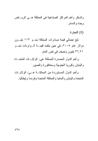 ‫ﻭﺍﻟﺴﻜﺭ ﻭﺃﻫﻡ ﺍﻟﻤﺭﺍﻜﺯ ﺍﻟﺼﻨﺎﻋﻴﺔ ﻓﻰ ﺍﻟﻤﻤﻠﻜﺔ ﻫـﻰ ﺍﻟﺭﻴـﺎﺽ‬
                                              ‫ﻭﺠﺩﺓ ﻭﺍﻟﺩﻤﺎﻡ.‬

                                                ‫)٥( ﺍﻟﺘﺠﺎﺭﺓ:‬

‫ﺒﻠﻎ ﺇﺠﻤﺎﻟﻲ ﻗﻴﻤﺔ ﺼﺎﺩﺭﺍﺕ ﺍﻟﻤﻤﻠﻜﺔ ﻨﺤـﻭ ٣١١ ﺒﻠﻴـﻭﻥ‬
‫ﺩﻭﻻﺭ ﻋﺎﻡ ٥٠٠٢، ﻓﻲ ﺤﻴﻥ ﺒﻠﻐﺕ ﻗﻴﻤـﺔ ﺍﻟـﻭﺍﺭﺩﺍﺕ ﻨﺤـﻭ‬
                      ‫١٢,٦٣ ﺒﻠﻴﻭﻥ ﻭﻨﺼﻑ ﻓﻲ ﻨﻔﺱ ﺍﻟﻌﺎﻡ.‬

‫ﻭﺃﻫﻡ ﺍﻟﺩﻭل ﺍﻟﻤﺼﺩﺭﺓ ﻟﻠﻤﻤﻠﻜﺔ ﻫﻲ: ﺍﻟﻭﻻﻴـﺎﺕ ﺍﻟﻤﺘﺤـﺩﺓ‬
              ‫ﻭﺍﻟﻴﺎﺒﺎﻥ ﻭﻜﻭﺭﻴﺎ ﺍﻟﺠﻨﻭﺒﻴﺔ ﻭﺴﻨﻐﺎﻓﻭﺭﺓ ﻭﺍﻟﺼﻴﻥ.‬

‫ﻭﺃﺨﻡ ﺍﻟﺩﻭل ﺍﻟﻤﺴﺘﻭﺭﺩﺓ ﻤﻥ ﺍﻟﻤﻤﻠﻜـﺔ ﻫـﻲ: ﺍﻟﻭﻻﻴـﺎﺕ‬
  ‫ﺍﻟﻤﺘﺤﺩﺓ ﻭﺍﻟﻴﺎﺒﺎﻥ ﻭﺃﻟﻤﺎﻨﻴﺎ ﻭﺍﻟﻤﻤﻠﻜﺔ ﺍﻟﻤﺘﺤﺩﺓ ﻭﻓﺭﻨﺴﺎ ﻭﺇﻴﻁﺎﻟﻴﺎ.‬




‫٨٩٤‬
 