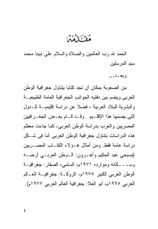 ‫‪‬‬
‫ﺍﻟﺤﻤﺩ ﷲ ﺭﺏ ﺍﻟﻌﺎﻟﻤﻴﻥ ﻭﺍﻟﺼﻼﺓ ﻭﺍﻟﺴﻼﻡ ﻋﻠﻰ ﻨﺒﻴﻨﺎ ﻤﺤﻤﺩ‬
                                           ‫ﺴﻴﺩ ﺍﻟﻤﺭﺴﻠﻴﻥ‬

                                           ‫ﻭﺒﻌـﺩ…‬

‫ﻤﻥ ﺍﻟﺼﻌﻭﺒﺔ ﺒﻤﻜﺎﻥ ﺃﻥ ﻨﺠﺩ ﻜﺘﺎﺒﺎ ﻴﺘﻨﺎﻭل ﺠﻐﺭﺍﻓﻴﺔ ﺍﻟﻭﻁﻥ‬
                     ‫ﹰ‬
‫ﺍﻟﻌﺭﺒﻰ ﻭﻴﻀﻡ ﺒﻴﻥ ﺩﻓﺘﻴﻪ ﺍﻟﺠﻭﺍﻨﺏ ﺍﻟﺠﻐﺭﺍﻓﻴﺔ ﺍﻟﻌﺎﻤﺔ ﺍﻟﻁﺒﻴﻌﻴـﺔ‬
‫ﻭﺍﻟﺒﺸﺭﻴﺔ ﻟﻠﺒﻼﺩ ﺍﻟﻌﺭﺒﻴﺔ ، ﻓﻀﻼ ﻋﻥ ﺩﺭﺍﺴﺔ ﺇﻗﻠﻴﻤﻴـﺔ ﻟﻠـﺩﻭل‬
                         ‫ﹰ‬
‫ﺍﻟﺘﻰ ﻴﻀﻤﻬﺎ ﻫﺫﺍ ﺍﻹﻗﻠـﻴﻡ . ﻭﻗـﺩ ﻗـﺎﻡ ﺒﻌـﺽ ﺍﻟﺠﻐـﺭﺍﻓﻴﻴﻥ‬
‫ﺍﻟﻤﺼﺭﻴﻴﻥ ﻭﺍﻟﻌﺭﺏ ﺒﺩﺭﺍﺴﺔ ﺍﻟﻭﻁﻥ ﺍﻟﻌﺭﺒﻰ، ﻜﻤﺎ ﺠﺎﺀﺕ ﻤﻌﻅﻡ‬
‫ﻫﺫﻩ ﺍﻟﺩﺭﺍﺴﺎﺕ ﺒﺘﻨﺎﻭل ﺠﻐﺭﺍﻓﻴﺔ ﺍﻟﻭﻁﻥ ﺍﻟﻌﺭﺒﻰ ﺃﻤﺎ ﻓﻰ ﺸـﻜل‬
‫ﺩﺭﺍﺴﺔ ﻋﺎﻤﺔ ﻓﻘﻁ. ﻭﻤﻥ ﺃﻤﺜﺎل ﻫـﺅﻻﺀ ﺍﻟﻜﺘـﺎﺏ ﺍﻟﻤﺼـﺭﻴﻴﻥ‬
‫)ﺼﺒﺤﻲ ﻋﺒﺩ ﺍﻟﺤﻜﻴﻡ ﻭﺁﺨـﺭﻭﻥ: ﺍﻟـﻭﻁﻥ ﺍﻟﻌﺭﺒـﻲ ﺃﺭﻀـﻪ‬
‫ﻭﺴـــﻜﺎﻨﻪ ﻭﻤﻭﺍﺭﺩﻩ ١٧٩١ﻡ، ﺍﻟﺴﺎﻤﻲ، ﺍﻟﺼﻘﺎﺭ: ﺠﻐﺭﺍﻓﻴـﺔ‬
‫ﺍﻟﻭﻁﻥ ﺍﻟﻌﺭﺒﻲ ﺍﻟﻜﺒﻴﺭ ٥٧٩١ﻡ، ﺍﻟﺯﻭﻜـﺔ: ﺠﻐﺭﺍﻓﻴـﺔ ﺍﻟﻌـﺎﻟﻡ‬
‫ﺍﻟﻌﺭﺒﻲ ٥٩٩١ﻡ، ﺃﺒﻭ ﺍﻟﻌﻼ: ﺠﻐﺭﺍﻓﻴﺔ ﺍﻟﻌﺎﻟﻡ ﺍﻟﻌﺭﺒﻲ ٧٧٩١ﻡ(.‬



‫٤‬
 
