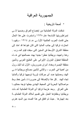 ‫ﺍﻟﺠﻤﻬﻭﺭﻴﺔ ﺍﻟﻌﺭﺍﻗﻴﺔ‬

                                ‫* ﻟﻤﺤﺔ ﺘﺎﺭﻴﺨﻴﺔ :‬
‫ﺘﻤﻜﻨﺕ ﺍﻟﺩﻭﻟﺔ ﺍﻟﻌﺜﻤﺎﻨﻴﺔ ﻤﻥ ﺇﺨﻀﺎﻉ ﺍﻟﻌﺭﺍﻕ ﻭﻀﻤﻬﺎ ﺇﻟـﻰ‬
‫ﺇﻤﺒﺭﺍﻁﻭﺭﻴﺘﻬﺎ ﺍﻟﺸﺎﺴﻌﺔ ﻋﺎﻡ ٨٣٦١ ﻭﺍﺴﺘﻤﺭﺕ ﻋﻠﻰ ﻫﺫﺍ ﺍﻟﺤﺎل‬
‫ﺤﺘﻰ ﻗﺎﻤﺕ ﺍﻟﺤﺭﺏ ﺍﻟﻌﺎﻟﻤﻴﺔ ﺍﻷﻭﻟـﻰ ﻋـﺎﻡ ٤١٩١ ، ﻭﻓﻴﻬـﺎ‬
‫ﺍﻨﺤﺎﺯﺕ ﺘﺭﻜﻴﺎ ﺇﻟﻰ ﺠﺎﻨﺏ ﺃﻟﻤﺎﻨﻴﺎ ﺍﻟﺘﻰ ﻜﺎﻥ ﻨﻔﻭﺫﻫﺎ ﻗﺩ ﺍﻤﺘﺩ ﺇﻟﻰ‬
‫ﻤﻨﻁﻘﺔ ﺍﻟﺸﺭﻕ ﺍﻷﻭﺴﻁ ﻓﻰ ﺍﻟﺴﻨﻴﻥ ﺍﻟﺘﻰ ﺴﺒﻘﺕ ﻗﻴﺎﻡ ﺍﻟﺤـﺭﺏ .‬
‫ﻭﻫﻨﺎ ﻭﺍﺠﻬﺕ ﺒﺭﻴﻁﺎﻨﻴﺎ ﺨﻁﺭﺍ ﺠﺩﻴﺩﺍ ﻴﻬﺩﺩ ﻤﺼﺎﻟﺤﻬﺎ ﻓﻰ ﻫـﺫﻩ‬
                     ‫ﹰ‬     ‫ﹰ‬
‫ﺍﻟﻤﻨﻁﻘﺔ ﻓﺤﻘﻭل ﺍﻟﺒﺘﺭﻭل ﺍﻹﻴﺭﺍﻨﻰ ﻋﻠﻰ ﺍﻟﺨﻠﻴﺞ ﺍﻟﻌﺭﺒﻰ ﻭﺘﺄﻤﻴﻥ‬
‫ﻤﻨﻁﻘﺔ ﺍﻟﺒﺼﺭﺓ ﻭﺒﻐﺩﺍﺩ ﺃﻤﺭﺍﻥ ﻀﺭﻭﺭﻴﺎﻥ، ﺍﻷﻭل ﻟﻤﺎ ﻟﻠﺒﺘـﺭﻭل‬
‫ﻤﻥ ﺃﻫﻤﻴﺔ ﻓﻰ ﺍﻟﺤﺭﺏ ، ﻭﺍﻟﺜﺎﻨﻰ ﻟﺘﺄﻤﻴﻥ ﻤﺼﺎﻟﺢ ﺒﺭﻴﻁﺎﻨﻴﺎ ﻓـﻰ‬
‫ﺍﻟﻬﻨﺩ ﻭﺤﻤﺎﻴﺘﻬﺎ ﻀﺩ ﺃﻯ ﺤﺭﻜﺎﺕ ﺜﻭﺭﻴﺔ ﺘﻭﺠﻬﻬﺎ ﺘﺭﻜﻴﺎ ﻭﺃﻟﻤﺎﻨﻴﺎ‬
‫ﺘﺠﺎﻩ ﺍﻟﻬﻨﺩ . ﻜل ﻫﺫﺍ ﺒﺎﻹﻀﺎﻓﺔ ﺇﻟﻰ ﻀﺭﻭﺭﺓ ﺘـﺄﻤﻴﻥ ﺨﻁـﻭﻁ‬
‫ﻤﻭﺍﺼﻼﺘﻬﺎ ﺍﻟﺒﺤﺭﻴﺔ ﻓﻰ ﺍﻟﻤﺤﻴﻁ ﺍﻟﻬﻨﺩﻯ ﺠﻌﻠﻬﺎ ﺘﻭﺠﻪ ﺤﻤﻠﺘﻬـﺎ‬
‫ﻋﻠﻰ ﺍﻟﻌﺭﺍﻕ . ﻭﺒﻌﺩ ﻫﺯﻴﻤﺔ ﺘﺭﻜﻴﺎ ﺃﻯ ﺍﻟﺩﻭﻟﺔ ﺍﻟﻌﺜﻤﺎﻨﻴﺔ ﺃﺨـﺫﺕ‬
‫ﺒﺭﻴﻁﺎﻨﻴﺎ ﻭﺤﻠﻔﺎﺅﻫﺎ ﺍﻟﻌﻤل ﻋﻠﻰ ﺘﻘﺴﻴﻡ ﺃﻤﻼﻙ ﺍﻟﺩﻭﻟﺔ ﺍﻟﻌﺜﻤﺎﻨﻴـﺔ‬
‫ﺒﻌﺩ ﺇﻨﻬﻴﺎﺭﻫﺎ . ﺤﻴﺙ ﺘﻡ ﺍﺘﻔﺎﻕ ﻓﻰ ﻫﺫﺍ ﺍﻟﺼﺩﺩ ﺒﻴﻥ ﺍﻟﺴﻴﺩ ﻫﻨﺭﻯ‬

‫٠٠٥‬
 