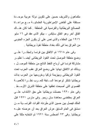 ‫ﻤﻜﻤﺎﻫﻭﻥ ﻭﺍﻟﺸﺭﻴﻑ ﺤﺴﻴﻥ ﻋﻠﻰ ﺘﻜﻭﻴﻥ ﺩﻭﻟﺔ ﻋﺭﺒﻴﺔ ﻤﻭﺤـﺩﺓ‬
‫ﻤﺴﺘﻘﻠﺔ ﻋﻠﻰ ﺃﻨﻘﺎﺽ ﺍﻹﻤﺒﺭﺍﻁﻭﺭﻴﺔ ﺍﻟﻌﺜﻤﺎﻨﻴـﺔ ﻤـﻊ ﻤﺭﺍﻋـﺎﺓ‬
‫ﺍﻟﻤﺼﺎﻟﺢ ﺍﻟﺒﺭﻴﻁﺎﻨﻴﺔ ﻭﺍﻟﻔﺭﻨﺴﻴﺔ ﻓﻰ ﺍﻟﻤﻨﻁﻘﺔ . ﻜﻤﺎ ﻜﺎﻥ ﻫﻨـﺎﻙ‬
‫ﺍﺘﻔﺎﻕ ﺁﺨﺭ ﻭﻫﻭ ﺍﺘﻔﺎﻕ ﺴﺎﻴﻜﺱ - ﺒﻴﻜﻭ ﺍﻟﺫﻯ ﻋﻘﺩ ﻓﻰ ٦١ ﻤﺎﻴﻭ‬
‫٦١٩١ ﺒﻴﻥ ﺍﻟﺤﻠﻔﺎﺀ ﻭﺍﻟﺫﻯ ﻨﺹ ﻋﻠﻰ ﺃﻥ ﻴﻜﻭﻥ ﺍﻟﺠﺯﺀ ﺍﻟﺠﻨﻭﺒﻰ‬
        ‫ﻤﻥ ﺍﻟﻌﺭﺍﻕ ﺒﻤﺎ ﻓﻰ ﺫﻟﻙ ﺒﻐﺩﺍﺩ ﻤﻨﻁﻘﺔ ﻨﻔﻭﺫ ﺒﺭﻴﻁﺎﻨﻴﺔ .‬

‫ﻭﻓﻰ ﻋﺎﻡ ٨١٩١ ﺘﻡ ﺍﻻﺘﻔﺎﻕ ﺒﻴﻥ ﻓﺭﻨﺴﺎ ﻭﺇﻨﺠﻠﺘـﺭﺍ ﻋﻠـﻰ‬
‫ﻭﻀﻊ ﻤﻨﻁﻘﺔ ﺍﻟﻤﻭﺼل ﺘﺤﺕ ﺍﻟﻨﻔﻭﺫ ﺍﻟﺒﺭﻴﻁﺎﻨﻰ ﺃﻴﻀـﺎ ﻨﻅﻴـﺭ‬
      ‫ﹰ‬
‫ﻤﺸﺎﺭﻜﺔ ﻓﺭﻨﺴﺎ ﻓﻰ ﺃﺭﺒﺎﺡ ﺍﻟﻨﻔﻁ ﺍﻟﻨﺎﺘﺞ ﻤﻥ ﻤﻨﻁﻘﺔ ﺍﻟﻤﻭﺼـل ،‬
‫ﻭﺒﺫﻟﻙ ﺘﻡ ﺍﻻﺘﻔﺎﻕ ﻨﻬﺎﺌﻴﺎ ﻋﻠﻰ ﻭﻀﻊ ﺍﻟﻌﺭﺍﻕ ﻋﻘﺏ ﺍﻟﺤﺭﺏ ﺘﺤﺕ‬
                             ‫ﹰ‬
‫ﺍﻟﻨﻔﻭﺫ ﺍﻟﺒﺭﻴﻁﺎﻨﻰ ﻭﺒﻬﺯﻴﻤﺔ ﺘﺭﻜﻴﺎ ﻭﺨﺭﻭﺠﻬﺎ ﻤﻥ ﺍﻟﺤﺭﺏ ﺒﺩﺃﺕ‬
‫ﺒﺭﻴﻁﺎﻨﻴﺎ ﺘﺘﻨﻜﺭ ﻟﻭﻋﻭﺩﻫﺎ ﺍﻟﺴـﺎﺒﻘﺔ ﻟﻠﻌـﺭﺏ ﻨﻅـﺭﺍ ﻟﻸﻫﻤﻴـﺔ‬
        ‫ﹰ‬
‫ﺍﻟﻘﺼﻭﻯ ﺍﻟﺘﻰ ﺃﺼﺒﺤﺕ ﺘﻌﻠﻘﻬﺎ ﻋﻠﻰ ﻤﻨﻁﻘﺔ ﺍﻟﺸﺭﻕ ﺍﻷﻭﺴـﻁ .‬
‫ﻭﻓﻰ ﻋﺎﻡ ٠٢٩١ ﺤﺼﻠﺕ ﺒﺭﻴﻁﺎﻨﻴﺎ ﻋﻠﻰ ﺤﻕ ﺍﻻﻨﺘﺩﺍﺏ ﻋﻠـﻰ‬
‫ﺍﻟﻌﺭﺍﻕ ﺒﻤﻘﺘﻀﻰ ﻤﻌﺎﻫﺩﺓ ﺴﺎﻥ ﺭﻴﻤﻭ. ﻭﻓﻰ ﻤﺎﺭﺱ ١٢٩١ ﻗﺒل‬
‫ﺍﻟﻤﻠﻙ ﻓﻴﺼل ﺒﻴﻥ ﺤﺴﻴﻥ ﺍﻟﺫﻯ ﻁﺭﺩﺘﻪ ﺍﻟﻘﻭﺍﺕ ﺍﻟﻔﺭﻨﺴـﻴﺔ ﻤـﻥ‬
‫ﺩﻤﺸﻕ ﻓﻰ ﺍﻟﻌﺎﻡ ﺍﻟﺴﺎﺒﻕ ﻋﺭﺵ ﺍﻟﻌﺭﺍﻕ ﺒﻌﺩ ﺃﻥ ﻋﺭﻀﺘﻪ ﻋﻠﻴـﻪ‬
‫ﺒﺭﻴﻁﺎﻨﻴﺎ. ﻭﻓﻰ ٣٢ ﺃﻏﺴﻁﺱ ﺴﻨﺔ ١٢٩١ ﺘﻡ ﺍﻨﺘﺨﺎﺒﻪ ﻤﻠﻜﺎ ﻋﻠﻰ‬
    ‫ﹰ‬

‫١٠٥‬
 