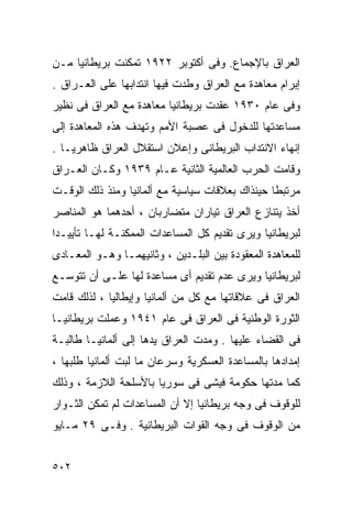 ‫ﺍﻟﻌﺭﺍﻕ ﺒﺎﻹﺠﻤﺎﻉ. ﻭﻓﻰ ﺃﻜﺘﻭﺒﺭ ٢٢٩١ ﺘﻤﻜﻨﺕ ﺒﺭﻴﻁﺎﻨﻴﺎ ﻤـﻥ‬
‫ﺇﺒﺭﺍﻡ ﻤﻌﺎﻫﺩﺓ ﻤﻊ ﺍﻟﻌﺭﺍﻕ ﻭﻁﺩﺕ ﻓﻴﻬﺎ ﺍﻨﺘﺩﺍﺒﻬﺎ ﻋﻠﻰ ﺍﻟﻌـﺭﺍﻕ .‬
‫ﻭﻓﻰ ﻋﺎﻡ ٠٣٩١ ﻋﻘﺩﺕ ﺒﺭﻴﻁﺎﻨﻴﺎ ﻤﻌﺎﻫﺩﺓ ﻤﻊ ﺍﻟﻌﺭﺍﻕ ﻓﻰ ﻨﻅﻴﺭ‬
‫ﻤﺴﺎﻋﺩﺘﻬﺎ ﻟﻠﺩﺨﻭل ﻓﻰ ﻋﺼﺒﺔ ﺍﻷﻤﻡ ﻭﺘﻬﺩﻑ ﻫﺫﻩ ﺍﻟﻤﻌﺎﻫﺩﺓ ﺇﻟﻰ‬
‫ﺇﻨﻬﺎﺀ ﺍﻻﻨﺘﺩﺍﺏ ﺍﻟﺒﺭﻴﻁﺎﻨﻰ ﻭﺇﻋﻼﻥ ﺍﺴﺘﻘﻼل ﺍﻟﻌﺭﺍﻕ ﻅﺎﻫﺭﻴـﺎ .‬
  ‫ﹰ‬
‫ﻭﻗﺎﻤﺕ ﺍﻟﺤﺭﺏ ﺍﻟﻌﺎﻟﻤﻴﺔ ﺍﻟﺜﺎﻨﻴﺔ ﻋـﺎﻡ ٩٣٩١ ﻭﻜـﺎﻥ ﺍﻟﻌـﺭﺍﻕ‬
‫ﻤﺭﺘﺒﻁﺎ ﺤﻴﻨﺫﺍﻙ ﺒﻌﻼﻗﺎﺕ ﺴﻴﺎﺴﻴﺔ ﻤﻊ ﺃﻟﻤﺎﻨﻴﺎ ﻭﻤﻨﺫ ﺫﻟﻙ ﺍﻟﻭﻗـﺕ‬
                                                ‫ﹰ‬
‫ﺃﺨﺫ ﻴﺘﻨﺎﺯﻉ ﺍﻟﻌﺭﺍﻕ ﺘﻴﺎﺭﺍﻥ ﻤﺘﻀﺎﺭﺒﺎﻥ ، ﺃﺤﺩﻫﻤﺎ ﻫﻭ ﺍﻟﻤﻨﺎﺼﺭ‬
‫ﻟﺒﺭﻴﻁﺎﻨﻴﺎ ﻭﻴﺭﻯ ﺘﻘﺩﻴﻡ ﻜل ﺍﻟﻤﺴﺎﻋﺩﺍﺕ ﺍﻟﻤﻤﻜﻨـﺔ ﻟﻬـﺎ ﺘﺄﻴﻴـﺩﺍ‬
‫ﹰ‬
‫ﻟﻠﻤﻌﺎﻫﺩﺓ ﺍﻟﻤﻌﻘﻭﺩﺓ ﺒﻴﻥ ﺍﻟﺒﻠـﺩﻴﻥ ، ﻭﺜﺎﻨﻴﻬﻤـﺎ ﻭﻫـﻭ ﺍﻟﻤﻌـﺎﺩﻯ‬
‫ﻟﺒﺭﻴﻁﺎﻨﻴﺎ ﻭﻴﺭﻯ ﻋﺩﻡ ﺘﻘﺩﻴﻡ ﺃﻯ ﻤﺴﺎﻋﺩﺓ ﻟﻬﺎ ﻋﻠـﻰ ﺃﻥ ﺘﺘﻭﺴـﻊ‬
‫ﺍﻟﻌﺭﺍﻕ ﻓﻰ ﻋﻼﻗﺎﺘﻬﺎ ﻤﻊ ﻜل ﻤﻥ ﺃﻟﻤﺎﻨﻴﺎ ﻭﺇﻴﻁﺎﻟﻴﺎ ، ﻟﺫﻟﻙ ﻗﺎﻤﺕ‬
‫ﺍﻟﺜﻭﺭﺓ ﺍﻟﻭﻁﻨﻴﺔ ﻓﻰ ﺍﻟﻌﺭﺍﻕ ﻓﻰ ﻋﺎﻡ ١٤٩١ ﻭﻋﻤﻠﺕ ﺒﺭﻴﻁﺎﻨﻴـﺎ‬
‫ﻓﻰ ﺍﻟﻘﻀﺎﺀ ﻋﻠﻴﻬﺎ . ﻭﻤﺩﺕ ﺍﻟﻌﺭﺍﻕ ﻴﺩﻫﺎ ﺇﻟﻰ ﺃﻟﻤﺎﻨﻴـﺎ ﻁﺎﻟﺒـﺔ‬
‫ﺇﻤﺩﺍﺩﻫﺎ ﺒﺎﻟﻤﺴﺎﻋﺩﺓ ﺍﻟﻌﺴﻜﺭﻴﺔ ﻭﺴﺭﻋﺎﻥ ﻤﺎ ﻟﺒﺕ ﺃﻟﻤﺎﻨﻴﺎ ﻁﻠﺒﻬﺎ ،‬
‫ﻜﻤﺎ ﻤﺩﺘﻬﺎ ﺤﻜﻭﻤﺔ ﻓﻴﺸﻰ ﻓﻰ ﺴﻭﺭﻴﺎ ﺒﺎﻷﺴﻠﺤﺔ ﺍﻟﻼﺯﻤﺔ ، ﻭﺫﻟﻙ‬
‫ﻟﻠﻭﻗﻭﻑ ﻓﻰ ﻭﺠﻪ ﺒﺭﻴﻁﺎﻨﻴﺎ ﺇﻻ ﺃﻥ ﺍﻟﻤﺴﺎﻋﺩﺍﺕ ﻟﻡ ﺘﻤﻜﻥ ﺍﻟﺜـﻭﺍﺭ‬
‫ﻤﻥ ﺍﻟﻭﻗﻭﻑ ﻓﻰ ﻭﺠﻪ ﺍﻟﻘﻭﺍﺕ ﺍﻟﺒﺭﻴﻁﺎﻨﻴﺔ . ﻭﻓـﻰ ٩٢ ﻤـﺎﻴﻭ‬


‫٢٠٥‬
 