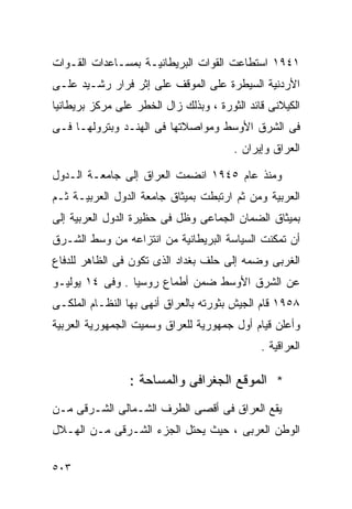 ‫١٤٩١ ﺍﺴﺘﻁﺎﻋﺕ ﺍﻟﻘﻭﺍﺕ ﺍﻟﺒﺭﻴﻁﺎﻨﻴـﺔ ﺒﻤﺴـﺎﻋﺩﺍﺕ ﺍﻟﻘـﻭﺍﺕ‬
‫ﺍﻷﺭﺩﻨﻴﺔ ﺍﻟﺴﻴﻁﺭﺓ ﻋﻠﻰ ﺍﻟﻤﻭﻗﻑ ﻋﻠﻰ ﺇﺜﺭ ﻓﺭﺍﺭ ﺭﺸـﻴﺩ ﻋﻠـﻰ‬
‫ﺍﻟﻜﻴﻼﻨﻰ ﻗﺎﺌﺩ ﺍﻟﺜﻭﺭﺓ ، ﻭﺒﺫﻟﻙ ﺯﺍل ﺍﻟﺨﻁﺭ ﻋﻠﻰ ﻤﺭﻜﺯ ﺒﺭﻴﻁﺎﻨﻴﺎ‬
‫ﻓﻰ ﺍﻟﺸﺭﻕ ﺍﻷﻭﺴﻁ ﻭﻤﻭﺍﺼﻼﺘﻬﺎ ﻓﻰ ﺍﻟﻬﻨـﺩ ﻭﺒﺘﺭﻭﻟﻬـﺎ ﻓـﻰ‬
                                        ‫ﺍﻟﻌﺭﺍﻕ ﻭﺇﻴﺭﺍﻥ .‬

‫ﻭﻤﻨﺫ ﻋﺎﻡ ٥٤٩١ ﺍﻨﻀﻤﺕ ﺍﻟﻌﺭﺍﻕ ﺇﻟﻰ ﺠﺎﻤﻌـﺔ ﺍﻟـﺩﻭل‬
‫ﺍﻟﻌﺭﺒﻴﺔ ﻭﻤﻥ ﺜﻡ ﺍﺭﺘﺒﻁﺕ ﺒﻤﻴﺜﺎﻕ ﺠﺎﻤﻌﺔ ﺍﻟﺩﻭل ﺍﻟﻌﺭﺒﻴـﺔ ﺜـﻡ‬
‫ﺒﻤﻴﺜﺎﻕ ﺍﻟﻀﻤﺎﻥ ﺍﻟﺠﻤﺎﻋﻰ ﻭﻅل ﻓﻰ ﺤﻅﻴﺭﺓ ﺍﻟﺩﻭل ﺍﻟﻌﺭﺒﻴﺔ ﺇﻟﻰ‬
‫ﺃﻥ ﺘﻤﻜﻨﺕ ﺍﻟﺴﻴﺎﺴﺔ ﺍﻟﺒﺭﻴﻁﺎﻨﻴﺔ ﻤﻥ ﺍﻨﺘﺯﺍﻋﻪ ﻤﻥ ﻭﺴﻁ ﺍﻟﺸـﺭﻕ‬
‫ﺍﻟﻐﺭﺒﻰ ﻭﻀﻤﻪ ﺇﻟﻰ ﺤﻠﻑ ﺒﻐﺩﺍﺩ ﺍﻟﺫﻯ ﺘﻜﻭﻥ ﻓﻰ ﺍﻟﻅﺎﻫﺭ ﻟﻠﺩﻓﺎﻉ‬
‫ﻋﻥ ﺍﻟﺸﺭﻕ ﺍﻷﻭﺴﻁ ﻀﻤﻥ ﺃﻁﻤﺎﻉ ﺭﻭﺴﻴﺎ . ﻭﻓﻰ ٤١ ﻴﻭﻟﻴـﻭ‬
‫٨٥٩١ ﻗﺎﻡ ﺍﻟﺠﻴﺵ ﺒﺜﻭﺭﺘﻪ ﺒﺎﻟﻌﺭﺍﻕ ﺃﻨﻬﻰ ﺒﻬﺎ ﺍﻟﻨﻅـﺎﻡ ﺍﻟﻤﻠﻜـﻰ‬
‫ﻭﺃﻋﻠﻥ ﻗﻴﺎﻡ ﺃﻭل ﺠﻤﻬﻭﺭﻴﺔ ﻟﻠﻌﺭﺍﻕ ﻭﺴﻤﻴﺕ ﺍﻟﺠﻤﻬﻭﺭﻴﺔ ﺍﻟﻌﺭﺒﻴﺔ‬
                                              ‫ﺍﻟﻌﺭﺍﻗﻴﺔ .‬

                 ‫* ﺍﻟﻤﻭﻗﻊ ﺍﻟﺠﻐﺭﺍﻓﻰ ﻭﺍﻟﻤﺴﺎﺤﺔ :‬
‫ﻴﻘﻊ ﺍﻟﻌﺭﺍﻕ ﻓﻰ ﺃﻗﺼﻰ ﺍﻟﻁﺭﻑ ﺍﻟﺸـﻤﺎﻟﻰ ﺍﻟﺸـﺭﻗﻰ ﻤـﻥ‬
‫ﺍﻟﻭﻁﻥ ﺍﻟﻌﺭﺒﻰ ، ﺤﻴﺙ ﻴﺤﺘل ﺍﻟﺠﺯﺀ ﺍﻟﺸـﺭﻗﻰ ﻤـﻥ ﺍﻟﻬـﻼل‬

‫٣٠٥‬
 