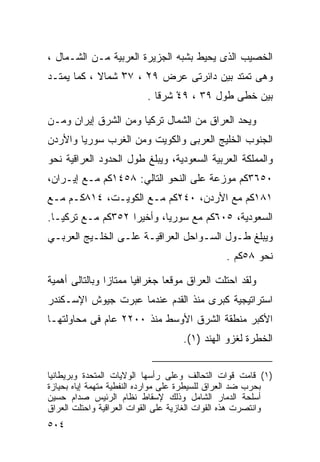 ‫ﺍﻟﺨﺼﻴﺏ ﺍﻟﺫﻯ ﻴﺤﻴﻁ ﺒﺸﺒﻪ ﺍﻟﺠﺯﻴﺭﺓ ﺍﻟﻌﺭﺒﻴﺔ ﻤـﻥ ﺍﻟﺸـﻤﺎل ،‬
‫ﻭﻫﻰ ﺘﻤﺘﺩ ﺒﻴﻥ ﺩﺍﺌﺭﺘﻰ ﻋﺭﺽ ٩٢ ، ٧٣ ﺸﻤﺎﻻ ، ﻜﻤﺎ ﻴﻤﺘـﺩ‬
            ‫ﹰ‬    ‫ْ‬    ‫ْ‬
                          ‫ﺒﻴﻥ ﺨﻁﻰ ﻁﻭل ٩٣ ، ٩٤ ﺸﺭﻗﺎ .‬
                            ‫ﹰ‬    ‫ْ‬

‫ﻭﻴﺤﺩ ﺍﻟﻌﺭﺍﻕ ﻤﻥ ﺍﻟﺸﻤﺎل ﺘﺭﻜﻴﺎ ﻭﻤﻥ ﺍﻟﺸﺭﻕ ﺇﻴﺭﺍﻥ ﻭﻤـﻥ‬
‫ﺍﻟﺠﻨﻭﺏ ﺍﻟﺨﻠﻴﺞ ﺍﻟﻌﺭﺒﻰ ﻭﺍﻟﻜﻭﻴﺕ ﻭﻤﻥ ﺍﻟﻐﺭﺏ ﺴﻭﺭﻴﺎ ﻭﺍﻷﺭﺩﻥ‬
‫ﻭﺍﻟﻤﻤﻠﻜﺔ ﺍﻟﻌﺭﺒﻴﺔ ﺍﻟﺴﻌﻭﺩﻴﺔ، ﻭﻴﺒﻠﻎ ﻁﻭل ﺍﻟﺤﺩﻭﺩ ﺍﻟﻌﺭﺍﻗﻴﺔ ﻨﺤﻭ‬
‫٠٥٦٣ﻜﻡ ﻤﻭﺯﻋﺔ ﻋﻠﻰ ﺍﻟﻨﺤﻭ ﺍﻟﺘﺎﻟﻲ: ٨٥٤١ﻜﻡ ﻤـﻊ ﺇﻴـﺭﺍﻥ،‬
‫١٨١ﻜﻡ ﻤﻊ ﺍﻷﺭﺩﻥ، ٠٤٢ﻜﻡ ﻤـﻊ ﺍﻟﻜﻭﻴـﺕ، ٤١٨ﻜـﻡ ﻤـﻊ‬
‫ﺍﻟﺴﻌﻭﺩﻴﺔ، ٥٠٦ﻜﻡ ﻤﻊ ﺴﻭﺭﻴﺎ، ﻭﺃﺨﻴ ‪‬ﺍ ٢٥٣ﻜﻡ ﻤـﻊ ﺘﺭﻜﻴـﺎ.‬
                   ‫ﺭ‬
‫ﻭﻴﺒﻠﻎ ﻁـﻭل ﺍﻟﺴـﻭﺍﺤل ﺍﻟﻌﺭﺍﻗﻴـﺔ ﻋﻠـﻰ ﺍﻟﺨﻠـﻴﺞ ﺍﻟﻌﺭﺒـﻲ‬
                                               ‫ﻨﺤﻭ ٨٥ﻜﻡ .‬

‫ﻭﻟﻘﺩ ﺍﺤﺘﻠﺕ ﺍﻟﻌﺭﺍﻕ ﻤﻭﻗﻌﺎ ﺠﻐﺭﺍﻓﻴﺎ ﻤﻤﺘﺎﺯﺍ ﻭﺒﺎﻟﺘﺎﻟﻰ ﺃﻫﻤﻴﺔ‬
               ‫ﹰ‬      ‫ﹰ‬       ‫ﹰ‬
‫ﺍﺴﺘﺭﺍﺘﻴﺠﻴﺔ ﻜﺒﺭﻯ ﻤﻨﺫ ﺍﻟﻘﺩﻡ ﻋﻨﺩﻤﺎ ﻋﺒﺭﺕ ﺠﻴﻭﺵ ﺍﻹﺴـﻜﻨﺩﺭ‬
‫ﺍﻷﻜﺒﺭ ﻤﻨﻁﻘﺔ ﺍﻟﺸﺭﻕ ﺍﻷﻭﺴﻁ ﻤﻨﺫ ٠٠٢٢ ﻋﺎﻡ ﻓﻰ ﻤﺤﺎﻭﻟﺘﻬـﺎ‬
                                    ‫ﺍﻟﺨﻁﺭﺓ ﻟﻐﺯﻭ ﺍﻟﻬﻨﺩ )١(.‬


‫)١( ﻗﺎﻤﺕ ﻗﻭﺍﺕ ﺍﻟﺘﺤﺎﻟﻑ ﻭﻋﻠﻰ ﺭﺃﺴﻬﺎ ﺍﻟﻭﻻﻴﺎﺕ ﺍﻟﻤﺘﺤﺩﺓ ﻭﺒﺭﻴﻁﺎﻨﻴﺎ‬
‫ﺒﺤﺭﺏ ﻀﺩ ﺍﻟﻌﺭﺍﻕ ﻟﻠﺴﻴﻁﺭﺓ ﻋﻠﻰ ﻤﻭﺍﺭﺩﻩ ﺍﻟﻨﻔﻁﻴﺔ ﻤﺘﻬﻤﺔ ﺇﻴﺎﻩ ﺒﺤﻴﺎﺯﺓ‬
‫ﺃﺴﻠﺤﺔ ﺍﻟﺩﻤﺎﺭ ﺍﻟﺸﺎﻤل ﻭﺫﻟﻙ ﻹﺴﻘﺎﻁ ﻨﻅﺎﻡ ﺍﻟﺭﺌﻴﺱ ﺼﺩﺍﻡ ﺤﺴﻴﻥ‬
‫ﻭﺍﻨﺘﺼﺭﺕ ﻫﺫﻩ ﺍﻟﻘﻭﺍﺕ ﺍﻟﻐﺎﺯﻴﺔ ﻋﻠﻰ ﺍﻟﻘﻭﺍﺕ ﺍﻟﻌﺭﺍﻗﻴﺔ ﻭﺍﺤﺘﻠﺕ ﺍﻟﻌﺭﺍﻕ‬
‫٤٠٥‬
 