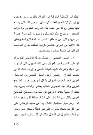 ‫ﺍﻷﻁﺭﺍﻑ ﺍﻟﺸﻤﺎﻟﻴﺔ ﺍﻟﺸﺭﻗﻴﺔ ﻤﻥ ﺍﻟﻌﺭﺍﻕ ﺒﺎﻟﻘﺭﺏ ﻤـﻥ ﺤـﺩﻭﺩ‬
‫ﺇﻴﺭﺍﻥ ﻭﺘﺭﻜﻴﺎ ﺘﻘﻊ ﻤﺭﺘﻔﻌﺎﺕ ﻜﺭﺩﺴﺘﺎﻥ ، ﻭﻫﻰ ﺘﻠﻙ ﺍﻟﺘﻰ ﻴﻨﺒـﻊ‬
‫ﻤﻨﻬﺎ ﺒﻌﺽ ﺭﻭﺍﻗﺩ ﻨﻬﺭ ﺩﺠﻠﺔ ﻤﺜل ﺍﻟـﺯﺍﺏ ﺍﻟﻜﺒﻴـﺭ ﻭﺍﻟـﺯﺍﺏ‬
‫ﺍﻟﺼﻐﻴﺭ . ﻭﺴﻔﻭﺡ ﻫﺫﻩ ﺍﻟﺠﺒـﺎل ﻭﺃﻭﺩﻴﺘﻬـﺎ ﺍﻟﻨﻬﺭﻴـﺔ ﻏﻨﻴـﺔ‬
‫ﺒﻤﺭﺍﻋﻴﻬﺎ ﻭﻜﺜﻴﺭ ﻤﻥ ﻤﻨﺎﻁﻘﻬﺎ ﺍﻟﺴﻔﻠﻰ ﺼﺎﻟﺤﺔ ﻟﻠﺯﺭﺍﻋﺔ ﻭﻴﻘﻁﻥ‬
‫ﻫﺫﺍ ﺍﻹﻗﻠﻴﻡ ﻤﻥ ﺍﻟﻌﺭﺍﻕ ﻋﻨﺎﺼﺭ ﻜﺭﺩﻴﺔ ﺘﺨﺘﻠﻑ ﻋـﻥ ﺍﻟﺸـﻌﺏ‬
                  ‫ﺍﻟﻌﺭﺍﻗﻰ ﻓﻰ ﻁﺒﻴﻌﺔ ﺤﻴﺎﺘﻬﺎ ﻭﺨﺼﺎﺌﺼﻬﺎ .‬

‫٢- ﺍﻟﺴﻬل ﺍﻟﻔﻴﻀﻰ : ﻭﻴﺸﻤل ﻫـﺫﺍ ﺍﻹﻗﻠـﻴﻡ ﺍﻷﺠـﺯﺍﺀ‬
‫ﺍﻟﻭﺴﻁﻰ ﺍﻟﺠﻨﻭﺒﻴﺔ ﻤﻥ ﺍﻟﻌﺭﺍﻕ ﻭﻫﻰ ﺘﻠﻙ ﺍﻟﺴﻬﻭل ﺍﻟﺘﻰ ﻜﻭﻨﻬـﺎ‬
‫ﻨﻬﺭﺍ ﺩﺠﻠﺔ ﻭﺍﻟﻔﺭﺍﺕ ﻨﺘﻴﺠﺔ ﻜﻤﻴﺎﺕ ﺍﻟﻁﻤﻰ ﻭﺍﻹﺭﺴـﺎﺒﺎﺕ ﺍﻟﺘـﻰ‬
‫ﻴﺤﻤﻠﻬﺎ ﺍﻟﻨﻬﺭﺍﻥ . ﻭﺘﻨﺤﺩﺭ ﺃﺭﺽ ﺍﻟﺴﻬل ﺍﻟﻔﻴﻀﻰ ﻤﻥ ﺍﻟﺸـﻤﺎل‬
‫ﺍﻟﻐﺭﺒﻰ ﻨﺤﻭ ﺍﻟﺠﻨﻭﺏ ﺍﻟﺸﺭﻗﻰ ﺒﺸﻜل ﺘﺩﺭﻴﺠﻰ ﻨﺤـﻭ ﺍﻟﺨﻠـﻴﺞ‬
‫ﺍﻟﻌﺭﺒﻰ ﻭﺘﻘل ﻓﻴﻪ ﺍﻟﻤﺠﺎﺭﻯ ﺍﻟﻤﺎﺌﻴﺔ ﺒﻌﻜﺱ ﺍﺭﺘﻔﺎﻋﻪ ﺒﻁﻰﺀ ﺠﺩﺍ‬
‫ﹰ‬
‫ﺤﻴﺙ ﺃﻥ ﻤﺩﻴﻨﺔ ﺒﻐﺩﺍﺩ ﻻ ﺘﺭﺘﻔﻊ ﻋﻥ ﻤﺴـﺘﻭﻯ ﺴـﻁﺢ ﺍﻟﺨﻠـﻴﺞ‬
‫ﺍﻟﻌﺭﺒﻰ ﺒﺄﻜﺜﺭ ﻤﻥ ٥٣ ﻤﺘﺭ ﻋﻠﻰ ﺍﻤﺘﺩﺍﺩ ﻤﺴﺎﻓﺔ ﺘﻘﺩﺭ ﺒﻨﺤﻭ ٠٥٥‬
‫ﻜﻡ . ﻭﻫﻭ ﺴﻬل ﻤﺴﺘﻁﻴل ﺍﻟﺸﻜل ﻴﺒﺩﺃ ﻤﻥ ﻤﺩﻴﻨﺔ ﺍﻟﺭﻤﺎﺩﻯ ﻋﻠﻰ‬
‫ﻨﻬﺭ ﺍﻟﻔﺭﺍﺕ ﺒﺎﺘﺠﺎﻩ ﺴﺎﻤﺭﺍﺀ ﻋﻠﻰ ﻨﻬﺭ ﺩﺠﻠﺔ ﻭﻴﻨﺤﺩﺭ ﻤـﺎ ﺒـﻴﻥ‬
‫ﻤﺭﺘﻔﻌﺎﺕ ﻤﻜﺤﻭل ﻓﻰ ﺍﻟﺸﻤﺎل ﻭﺍﻟﺸﻤﺎل ﺍﻟﺸـﺭﻗﻰ ﻭﺍﻟﻬﻀـﺒﺘﻴﻥ‬

‫٦٠٥‬
 