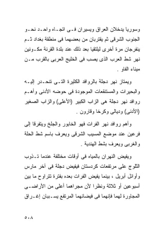 ‫ﻭﺴﻭﺭﻴﺎ ﻴﺩﺨﻼﻥ ﺍﻟﻌﺭﺍﻕ ﻭﻴﺴﻴﺭﺍﻥ ﻓـﻰ ﺍﺘﺠـﺎﻩ ﻭﺍﺤـﺩ ﻨﺤـﻭ‬
‫ﺍﻟﺠﻨﻭﺏ ﺍﻟﺸﺭﻗﻰ ﺜﻡ ﻴﻘﺘﺭﺒﺎﻥ ﻤﻥ ﺒﻌﻀﻬﻤﺎ ﻓﻰ ﻤﻨﻁﻘﺔ ﺒﻐﺩﺍﺩ ﺜـﻡ‬
‫ﻴﻨﻔﺭﺠﺎﻥ ﻤﺭﺓ ﺃﺨﺭﻯ ﻟﻴﻠﺘﻘﻴﺎ ﺒﻌﺩ ﺫﻟﻙ ﻋﻨﺩ ﺒﻠﺩﺓ ﺍﻟﻘﺭﻨﺔ ﻤﻜـﻭﻨﻴﻥ‬
‫ﻨﻬﺭ ﺸﻁ ﺍﻟﻌﺭﺏ ﺍﻟﺫﻯ ﻴﺼﺏ ﻓﻰ ﺍﻟﺨﻠﻴﺞ ﺍﻟﻌﺭﺒﻰ ﺒﺎﻟﻘﺭﺏ ﻤـﻥ‬
                                             ‫ﻤﻴﻨﺎﺀ ﺍﻟﻔﺎﻭ .‬

‫ﻭﻴﻤﺘﺎﺯ ﻨﻬﺭ ﺩﺠﻠﺔ ﺒﺎﻟﺭﻭﺍﻓﺩ ﺍﻟﻜﺜﻴﺭﺓ ﺍﻟﺘـﻰ ﺘﻨﺤـﺩﺭ ﺇﻟﻴـﻪ‬
‫ﻭﺍﻟﺒﺤﻴﺭﺍﺕ ﻭﺍﻟﻤﺴﺘﻨﻘﻌﺎﺕ ﺍﻟﻤﻭﺠﻭﺩﺓ ﻓﻰ ﺤﻭﻀﻪ ﺍﻷﺩﻨﻰ ﻭﺃﻫـﻡ‬
‫ﺭﻭﺍﻓﺩ ﻨﻬﺭ ﺩﺠﻠﺔ ﻫﻰ ﺍﻟﺯﺍﺏ ﺍﻟﻜﺒﻴﺭ )ﺍﻷﻋﻠﻰ( ﻭﺍﻟﺯﺍﺏ ﺍﻟﺼﻐﻴﺭ‬
                         ‫)ﺍﻷﺩﻨﻰ( ﻭﺩﻴﺎﻟﻰ ﻭﻜﺭﺨﺎ ﻭﻗﺎﺭﻭﻥ .‬

‫ﻭﺃﻫﻡ ﺭﻭﺍﻓﺩ ﻨﻬﺭ ﺍﻟﻔﺭﺍﺕ ﻓﻬﻭ ﺍﻟﺨﺎﺒﻭﺭ ﻭﺍﻟﺠﻠﺦ ﻭﻴﺘﻔﺭﻗﺎ ﺇﻟﻰ‬
‫ﻓﺭﻋﻴﻥ ﻋﻨﺩ ﻤﻭﻀﻊ ﺍﻟﻤﺴﻴﺏ ﺍﻟﺸﺭﻗﻰ ﻭﻴﻌﺭﻑ ﺒﺎﺴﻡ ﺸﻁ ﺍﻟﺤﻠﺔ‬
                           ‫ﻭﺍﻟﻐﺭﺒﻰ ﻭﻴﻌﺭﻑ ﺒﺸﻁ ﺍﻟﻬﻨﺩﻴﺔ .‬

‫ﻭﻴﻔﻴﺽ ﺍﻟﻨﻬﺭﺍﻥ ﺒﺎﻟﻤﻴﺎﻩ ﻓﻰ ﺃﻭﻗﺎﺕ ﻤﺨﺘﻠﻔﺔ ﻋﻨﺩﻤﺎ ﺘـﺫﻭﺏ‬
‫ﺍﻟﺜﻠﻭﺝ ﻋﻠﻰ ﻤﺭﺘﻔﻌﺎﺕ ﻜﺭﺩﺴﺘﺎﻥ ﻓﻴﻔﻴﺽ ﺩﺠﻠﺔ ﻓﻰ ﺁﺨﺭ ﻤﺎﺭﺱ‬
‫ﻭﺃﻭﺍﺌل ﺃﺒﺭﻴل ، ﺒﻴﻨﻤﺎ ﻴﻔﻴﺽ ﺍﻟﻔﺭﺍﺕ ﺒﻌﺩﻩ ﺒﻔﺘﺭﺓ ﺘﺘﺭﺍﻭﺡ ﻤﺎ ﺒﻴﻥ‬
‫ﺃﺴﺒﻭﻋﻴﻥ ﺃﻭ ﺜﻼﺜﺔ ﻭﻨﻅﺭﺍ ﻷﻥ ﻤﺠﺭﺍﻫﻤﺎ ﺃﻋﻠﻰ ﻤﻥ ﺍﻷﺭﺍﻀـﻰ‬
                           ‫ﹰ‬
‫ﺍﻟﻤﺠﺎﻭﺭﺓ ﻟﻬﻤﺎ ﻓﺈﻨﻬﻤﺎ ﻓﻰ ﻓﻴﻀﺎﻨﻬﻤﺎ ﺍﻟﻤﺭﺘﻔﻊ ﻴﺴـﺒﺒﺎﻥ ﺇﻏـﺭﺍﻕ‬


‫٨٠٥‬
 