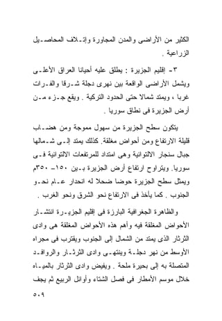 ‫ﺍﻟﻜﺜﻴﺭ ﻤﻥ ﺍﻷﺭﺍﻀﻰ ﻭﺍﻟﻤﺩﻥ ﺍﻟﻤﺠﺎﻭﺭﺓ ﻭﺇﺘـﻼﻑ ﺍﻟﻤﺤﺎﺼـﻴل‬
                                              ‫ﺍﻟﺯﺭﺍﻋﻴﺔ .‬

‫٣- ﺇﻗﻠﻴﻡ ﺍﻟﺠﺯﻴﺭﺓ : ﻴﻁﻠﻕ ﻋﻠﻴﻪ ﺃﺤﻴﺎﻨﺎ ﺍﻟﻌﺭﺍﻕ ﺍﻷﻋﻠـﻰ‬
              ‫ﹰ‬
‫ﻭﻴﺸﻤل ﺍﻷﺭﺍﻀﻰ ﺍﻟﻭﺍﻗﻌﺔ ﺒﻴﻥ ﻨﻬﺭﻯ ﺩﺠﻠﺔ ﺸـﺭﻗﺎ ﻭﺍﻟﻔـﺭﺍﺕ‬
         ‫ﹰ‬
‫ﻏﺭﺒﺎ ، ﻭﻴﻤﺘﺩ ﺸﻤﺎﻻ ﺤﺘﻰ ﺍﻟﺤﺩﻭﺩ ﺍﻟﺘﺭﻜﻴﺔ . ﻭﻴﻘﻊ ﺠـﺯﺀ ﻤـﻥ‬
                                   ‫ﹰ‬            ‫ﹰ‬
                         ‫ﺃﺭﺽ ﺍﻟﺠﺯﻴﺭﺓ ﻓﻰ ﻨﻁﺎﻕ ﺴﻭﺭﻴﺎ .‬

‫ﻴﺘﻜﻭﻥ ﺴﻁﺢ ﺍﻟﺠﺯﻴﺭﺓ ﻤﻥ ﺴﻬﻭل ﻤﻤﻭﺠﺔ ﻭﻤﻥ ﻫﻀـﺎﺏ‬
‫ﻗﻠﻴﻠﺔ ﺍﻻﺭﺘﻔﺎﻉ ﻭﻤﻥ ﺃﺤﻭﺍﺽ ﻤﻐﻠﻘﺔ. ﻜﺫﻟﻙ ﻴﻤﺘﺩ ﺇﻟـﻰ ﺸـﻤﺎﻟﻬﺎ‬
‫ﺠﺒﺎل ﺴﻨﺠﺎﺭ ﺍﻻﻟﺘﻭﺍﺌﻴﺔ ﻭﻫﻰ ﺍﻤﺘﺩﺍﺩ ﻟﻠﻤﺭﺘﻔﻌﺎﺕ ﺍﻻﻟﺘﻭﺍﺌﻴﺔ ﻓـﻰ‬
‫ﺴﻭﺭﻴﺎ. ﻭﻴﺘﺭﺍﻭﺡ ﺍﺭﺘﻔﺎﻉ ﺃﺭﺽ ﺍﻟﺠﺯﻴﺭﺓ ﺒـﻴﻥ ٠٥١– ٠٥٣ﻡ‬
‫ﻭﻴﻤﺜل ﺴﻁﺢ ﺍﻟﺠﺯﻴﺭﺓ ﺤﻭﻀﺎ ﻀﺤﻼ ﻟﻪ ﺍﻨﺤﺩﺍﺭ ﻋـﺎﻡ ﻨﺤـﻭ‬
                    ‫ﹰ‬   ‫ﹰ‬
 ‫ﺍﻟﺠﻨﻭﺏ . ﻜﻤﺎ ﻴﺄﺨﺫ ﻓﻰ ﺍﻻﺭﺘﻔﺎﻉ ﻨﺤﻭ ﺍﻟﺸﺭﻕ ﻭﻨﺤﻭ ﺍﻟﻐﺭﺏ .‬

‫ﻭﺍﻟﻅﺎﻫﺭﺓ ﺍﻟﺠﻐﺭﺍﻓﻴﺔ ﺍﻟﺒﺎﺭﺯﺓ ﻓﻰ ﺇﻗﻠﻴﻡ ﺍﻟﺠﺯﻴـﺭﺓ ﺍﻨﺘﺸـﺎﺭ‬
‫ﺍﻷﺤﻭﺍﺽ ﺍﻟﻤﻐﻠﻘﺔ ﻓﻴﻪ ﻭﺃﻫﻡ ﻫﺫﻩ ﺍﻷﺤﻭﺍﺽ ﺍﻟﻤﻐﻠﻘﺔ ﻫﻰ ﻭﺍﺩﻯ‬
‫ﺍﻟﺜﺭﺜﺎﺭ ﺍﻟﺫﻯ ﻴﻤﺘﺩ ﻤﻥ ﺍﻟﺸﻤﺎل ﺇﻟﻰ ﺍﻟﺠﻨﻭﺏ ﻭﻴﻘﺘﺭﺏ ﻓﻰ ﻤﺠﺭﺍﻩ‬
‫ﺍﻷﻭﺴﻁ ﻤﻥ ﻨﻬﺭ ﺩﺠﻠـﺔ ﻭﻴﻨﺘﻬـﻰ ﻭﺍﺩﻯ ﺍﻟﺜﺭﺜـﺎﺭ ﻭﺍﻟﺭﻭﺍﻓـﺩ‬
‫ﺍﻟﻤﺘﺼﻠﺔ ﺒﻪ ﺇﻟﻰ ﺒﺤﻴﺭﺓ ﻤﻠﺤﺔ . ﻭﻴﻔﻴﺽ ﻭﺍﺩﻯ ﺍﻟﺜﺭﺜﺎﺭ ﺒﺎﻟﻤﻴـﺎﻩ‬
‫ﺨﻼل ﻤﻭﺴﻡ ﺍﻷﻤﻁﺎﺭ ﻓﻰ ﻓﺼل ﺍﻟﺸﺘﺎﺀ ﻭﺃﻭﺍﺌل ﺍﻟﺭﺒﻴﻊ ﺜﻡ ﻴﺠﻑ‬
‫٩٠٥‬
 