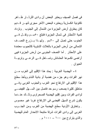 ‫ﻓﻰ ﻓﺼل ﺍﻟﺼﻴﻑ ﻭﻴﻌﺘﺒﺭ ﺍﻟﺒﻌﺽ ﺃﻥ ﻭﺍﺩﻯ ﺍﻟﺜﺭﺜـﺎﺭ ﻅـﺎﻫﺭ‬
‫ﺘﻜﺘﻭﻨﻴﺔ ﺍﻨﻜﺴﺎﺭﻴﺔ ﻭﻴﻌﺘﺒﺭﻩ ﺍﻟﺒﻌﺽ ﺍﻵﺨﺭ ﻤﺠﺭﻯ ﻟﻨﻬـﺭ ﻗـﺩﻴﻡ‬
‫ﻜﺎﻥ ﻴﺨﺘﺭﻕ ﺃﺭﺽ ﺍﻟﺠﺯﻴﺭﺓ ﻤﻥ ﺍﻟﺸﻤﺎل ﺇﻟﻰ ﺍﻟﺠﻨﻭﺏ . ﻭﺘﺯﺩﺍﺩ‬
‫ﻜﻤﻴﺔ ﺍﻷﻤﻁﺎﺭ ﻓﻰ ﺸﻤﺎل ﺍﻟﺠﺯﻴﺭﺓ ﻓﺘﺒﻠﻎ ٠٥ﺴـﻡ ﻭﺘﻘـل ﻓـﻰ‬
‫ﺍﻟﺠﻨﻭﺏ ﺤﺘﻰ ﺘﺼل ﺇﻟﻰ ٠٢ﺴﻡ . ﻭﻟﻬـﺫﺍ ﻴـﺯﺭﻉ ﺍﻟﻨﺼـﻑ‬
‫ﺍﻟﺸﻤﺎﻟﻰ ﻤﻥ ﺃﺭﺽ ﺍﻟﺠﺯﻴﺭﺓ ﺒﺎﻟﻐﻼﺕ ﺍﻟﺸﺘﻭﻴﺔ ﻜﺎﻟﺤﺒﻭﺏ ﻤﻌﺘﻤﺩﺓ‬
‫ﻋﻠﻰ ﺍﻷﻤﻁﺎﺭ . ﺃﻤﺎ ﺍﻟﻨﺼﻑ ﺍﻟﺠﻨﻭﺒﻰ ﻤﻥ ﺃﺭﺽ ﺍﻟﺠﺯﻴﺭﺓ ﻓﻬﻰ‬
‫ﺃﺭﺍﻀﻰ ﺘﻜﺴﻭﻫﺎ ﺍﻟﺤﺸﺎﺌﺵ ﻭﺘﺴـﺘﻐل ﻓـﻰ ﺍﻟﺭﻋـﻰ ﻭﺘﺭﺒﻴـﺔ‬
                                              ‫ﺍﻟﺤﻴﻭﺍﻥ .‬

‫٤- ﺍﻟﻬﻀﺒﺔ ﺍﻟﻐﺭﺒﻴﺔ : ﻴﻤﺘﺩ ﻫﺫﺍ ﺍﻹﻗﻠﻴﻡ ﺇﻟﻰ ﺍﻟﻐﺭﺏ ﻤـﻥ‬
‫ﻨﻬﺭ ﺍﻟﻔﺭﺍﺕ ﻭﻫﻭ ﺠﺯﺀ ﻤﻥ ﻫﻀﺒﺔ ﺃﻭ ﺒﺎﺩﻴﺔ ﺍﻟﺸﺎﻡ ﻭﻴﺄﺨﺫ ﺴﻁﺢ‬
‫ﻫﺫﺍ ﺍﻹﻗﻠﻴﻡ ﻓﻰ ﺍﻻﺭﺘﻔﺎﻉ ﻨﺤﻭ ﺍﻟﻐﺭﺏ ﻭﺍﻟﺠﻨﻭﺏ ﺍﻟﻐﺭﺒﻰ ﻭﻓـﻰ‬
‫ﻤﻨﺎﻁﻕ ﻜﺜﻴﺭﺓ ﻴﺼﻌﺏ ﺭﺴﻡ ﺤﺩ ﻓﺎﺼل ﺒﻴﻥ ﺍﻟﺴـﻬل ﺍﻟﻔﻴﻀـﻰ‬
‫ﻟﻭﺍﺩﻯ ﺍﻟﻔﺭﺍﺕ ﻭﺒﻴﻥ ﺇﻗﻠﻴﻡ ﺍﻟﻬﻀﺒﺔ ﺍﻟﺼﺤﺭﺍﻭﻯ ﻭﺫﻟـﻙ ﻋﻨـﺩﻤﺎ‬
‫ﻴﻜﻭﻥ ﺘﺩﺭﺝ ﺍﻟﺴﻬل ﺍﻟﻔﻴﻀﻰ ﻓﻰ ﺍﻻﺭﺘﻔﺎﻉ ﻏﺭﺒﺎ ﻏﻴﺭ ﻤﺤﺴﻭﺱ‬
          ‫ﹰ‬
‫. ﻭﺘﺨﺘﺭﻕ ﺍﻷﻭﺩﻴﺔ ﺴﻁﺢ ﺍﻟﻬﻀﺒﺔ ﻤﻥ ﺍﻟﻐﺭﺏ ﻭﻤﻥ ﺍﻟﺠﻨـﻭﺏ‬
‫ﺍﻟﻐﺭﺒﻰ ﺇﻟﻰ ﻭﺍﺩﻯ ﺍﻟﻔﺭﺍﺕ ﺸﺭﻗﺎ ﻤﺘﺘﺒﻌﺔ ﺍﻻﻨﺤﺩﺍﺭ ﺍﻟﻌﺎﻡ ﻟﻠﻬﻀﺒﺔ‬
                            ‫ﹰ‬
                    ‫ﻭﺍﻟﺫﻯ ﻴﺘﺭﺍﻭﺡ ﺒﻴﻥ ٠٠١ – ٠٠٠١ ﻡ .‬

‫٠١٥‬
 